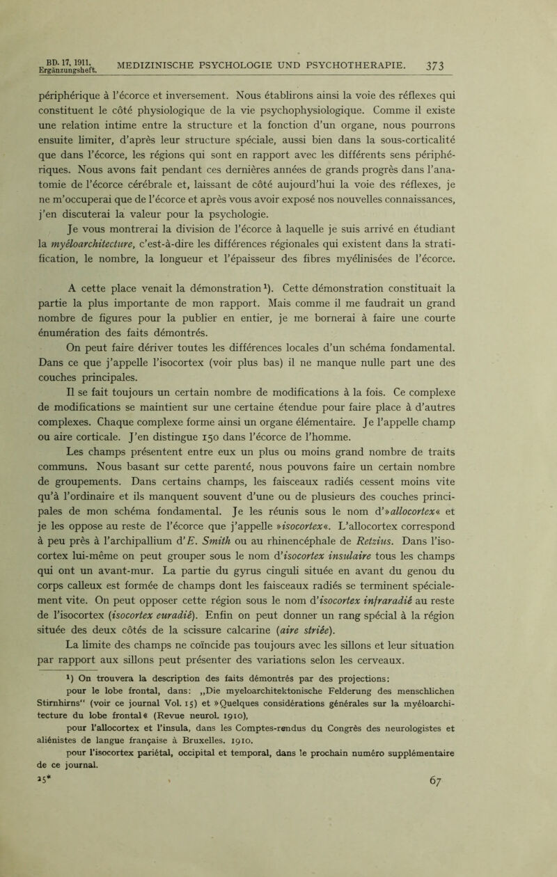 Ergilnzungsheft. MEDIZINISCHE PSYCHOLOGIE UND PSYCHOTHERAPIE. 373 périphérique à l’écorce et inversement. Nous établirons ainsi la voie des réflexes qui constituent le côté physiologique de la vie psychophysiologique. Comme il existe une relation intime entre la structure et la fonction d’un organe, nous pourrons ensuite limiter, d’après leur structure spéciale, aussi bien dans la sous-corticalité que dans l’écorce, les régions qui sont en rapport avec les différents sens périphé- riques. Nous avons fait pendant ces dernières années de grands progrès dans l’ana- tomie de l’écorce cérébrale et, laissant de côté aujourd’hui la voie des réflexes, je ne m’occuperai que de l’écorce et après vous avoir exposé nos nouvelles connaissances, j’en discuterai la valeur pour la psychologie. Je vous montrerai la division de l’écorce à laquelle je suis arrivé en étudiant la myéloarchitecture, c’est-à-dire les différences régionales qui existent dans la strati- fication, le nombre, la longueur et l’épaisseur des fibres myélinisées de l’écorce. A cette place venait la démonstration1). Cette démonstration constituait la partie la plus importante de mon rapport. Mais comme il me faudrait un grand nombre de figures pour la publier en entier, je me bornerai à faire une courte énumération des faits démontrés. On peut faire dériver toutes les différences locales d’un schéma fondamental. Dans ce que j’appelle l’isocortex (voir plus bas) il ne manque nulle part une des couches principales. Il se fait toujours un certain nombre de modifications à la fois. Ce complexe de modifications se maintient sur une certaine étendue pour faire place à d’autres complexes. Chaque complexe forme ainsi un organe élémentaire. Je l’appelle champ ou aire corticale. J’en distingue 150 dans l’écorce de l’homme. Les champs présentent entre eux un plus ou moins grand nombre de traits communs. Nous basant sur cette parenté, nous pouvons faire un certain nombre de groupements. Dans certains champs, les faisceaux radiés cessent moins vite qu’à l’ordinaire et ils manquent souvent d’une ou de plusieurs des couches princi- pales de mon schéma fondamental. Je les réunis sous le nom d’»allocortex« et je les oppose au reste de l’écorce que j’appelle »isocortex«. L’allocortex correspond à peu près à l’archipallium d’E. Smith ou au rhinencéphale de Retzius. Dans l’iso- cortex lui-même on peut grouper sous le nom d’isocortex insulaire tous les champs qui ont un avant-mur. La partie du gyrus cinguli située en avant du genou du corps calleux est formée de champs dont les faisceaux radiés se terminent spéciale- ment vite. On peut opposer cette région sous le nom d’isocortex infraradié au reste de l’isocortex (isocortex euradié). Enfin on peut donner un rang spécial à la région située des deux côtés de la scissure calcarine (aire striée). La limite des champs ne coïncide pas toujours avec les sillons et leur situation par rapport aux sillons peut présenter des variations selon les cerveaux. 1) On trouvera la description des faits démontrés par des projections: pour le lobe frontal, dans: „Die myeloarchitektonische Felderung des menschlichen Stirnhirns (voir ce journal Vol. 15) et » Quelques considérations générales sur la myéloarchi- tecture du lobe frontal « (Revue neurol. 1910), pour l’aUocortex et l’insula, dans les Comptes-rendus du Congrès des neurologistes et aliénistes de langue française à Bruxelles. 1910. pour l’isocortex pariétal, occipital et temporal, dans le prochain numéro supplémentaire de ce journal.