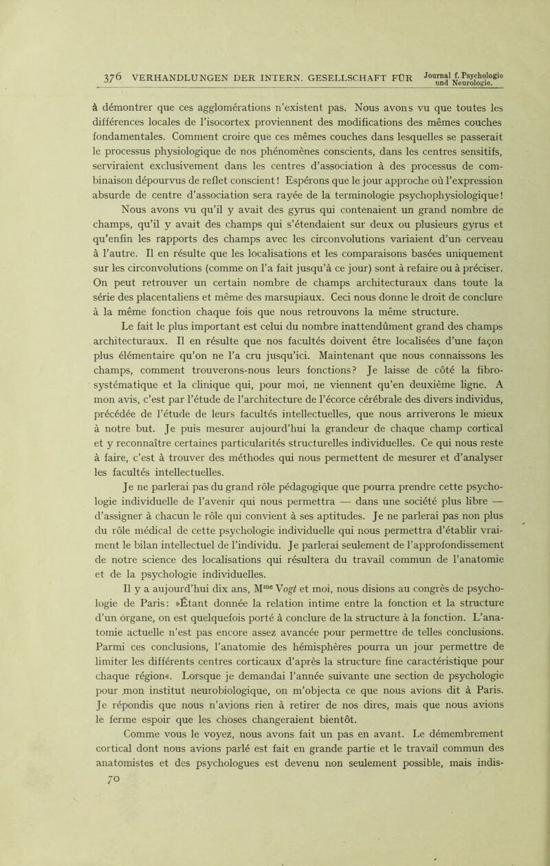 uml Neurologie. à démontrer que ces agglomérations n’existent pas. Nous avons vu que toutes les différences locales de l’isocortex proviennent des modifications des mêmes couches fondamentales. Comment croire que ces mêmes couches dans lesquelles se passerait le processus physiologique de nos phénomènes conscients, dans les centres sensitifs, serviraient exclusivement dans les centres d’association à des processus de com- binaison dépourvus de reflet conscient ! Espérons que le jour approche où l’expression absurde de centre d’association sera rayée de la terminologie psychophysiologique! Nous avons vu qu’il y avait des gyrus qui contenaient un grand nombre de champs, qu’il y avait des champs qui s’étendaient sur deux ou plusieurs gyrus et qu’enfin les rapports des champs avec les circonvolutions variaient d’un cerveau à l’autre. Il en résulte que les localisations et les comparaisons basées uniquement sur les circonvolutions (comme on l’a fait jusqu’à ce jour) sont à refaire ou à préciser. On peut retrouver un certain nombre de champs architecturaux dans toute la série des placentaliens et même des marsupiaux. Ceci nous donne le droit de conclure à la même fonction chaque fois que nous retrouvons la même structure. Le fait le plus important est celui du nombre inattendûment grand des champs architecturaux. Il en résulte que nos facultés doivent être localisées d’une façon plus élémentaire qu’on ne l’a cru jusqu’ici. Maintenant que nous connaissons les champs, comment trouverons-nous leurs fonctions? Je laisse de côté la fibro- systématique et la clinique qui, pour moi, ne viennent qu’en deuxième ligne. A mon avis, c’est par l’étude de l’architecture de l’écorce cérébrale des divers individus, précédée de l’étude de leurs facultés intellectuelles, que nous arriverons le mieux à notre but. Je puis mesurer aujourd’hui la grandeur de chaque champ cortical et y reconnaître certaines particularités structurelles individuelles. Ce qui nous reste à faire, c’est à trouver des méthodes qui nous permettent de mesurer et d’analyser les facultés intellectuelles. Je ne parlerai pas du grand rôle pédagogique que pourra prendre cette psycho- logie individuelle de l’avenir qui nous permettra — dans une société plus libre — d’assigner à chacun le rôle qui convient à ses aptitudes. Je ne parlerai pas non plus du rôle médical de cette psychologie individuelle qui nous permettra d’établir vrai- ment le bilan intellectuel de l’individu. Je parlerai seulement de l’approfondissement de notre science des localisations qui résultera du travail commun de l’anatomie et de la psychologie individuelles. Il y a aujourd’hui dix ans, Mme Vogt et moi, nous disions au congrès de psycho- logie de Paris: »Étant donnée la relation intime entre la fonction et la structure d’un organe, on est quelquefois porté à conclure de la structure à la fonction. L’ana- tomie actuelle n’est pas encore assez avancée pour permettre de telles conclusions. Parmi ces conclusions, l’anatomie des hémisphères pourra un jour permettre de limiter les différents centres corticaux d’après la structure fine caractéristique pour chaque région«. Lorsque je demandai l’année suivante une section de psychologie pour .mon institut neurobiologique, on m’objecta ce que nous avions dit à Paris. Je répondis que nous n’avions rien à retirer de nos dires, mais que nous avions le ferme espoir que les choses changeraient bientôt. Comme vous le voyez, nous avons fait un pas en avant. Le démembrement cortical dont nous avions parlé est fait en grande partie et le travail commun des anatomistes et des psychologues est devenu non seulement possible, mais indis-