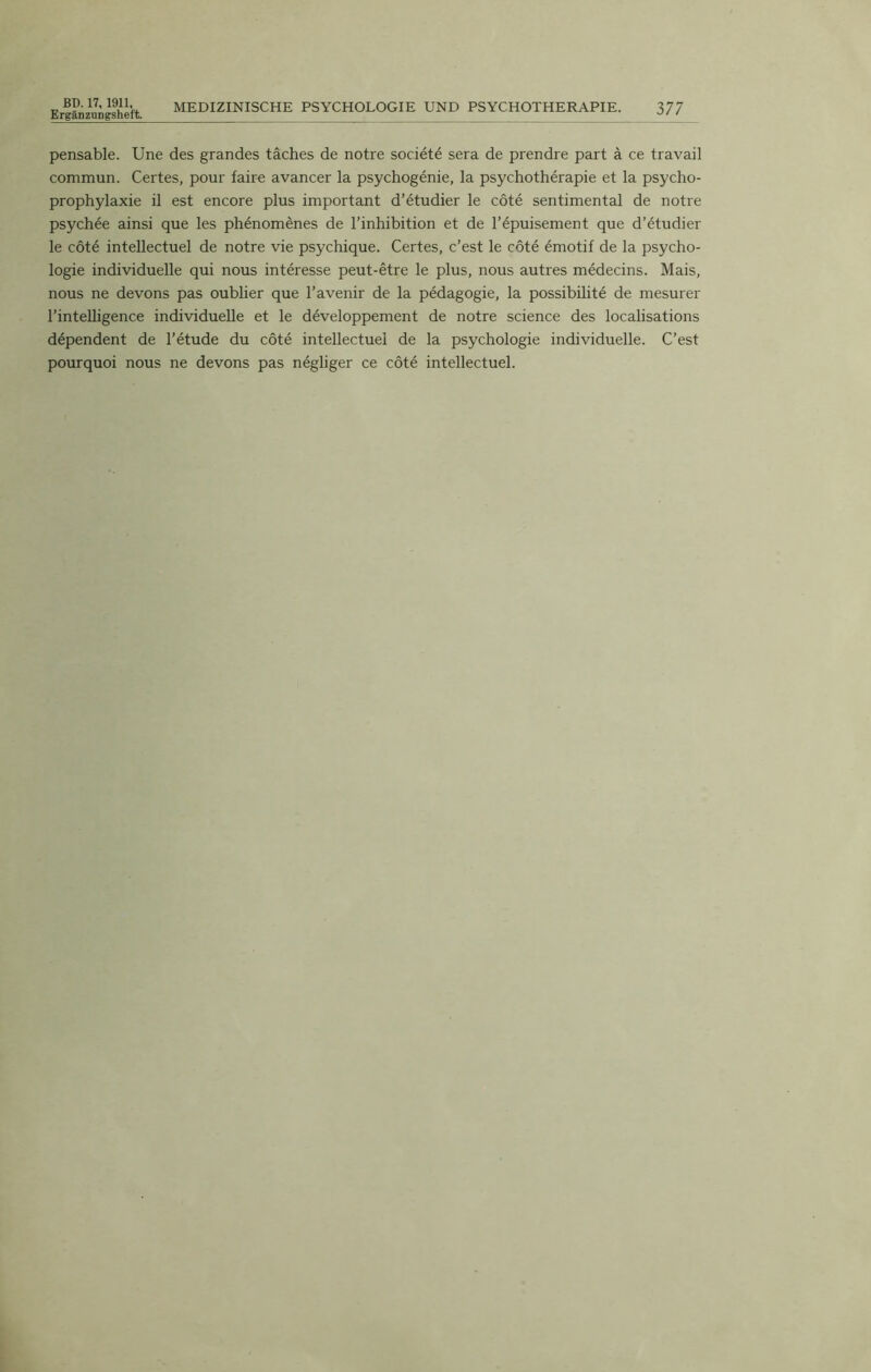 Ergânzungsheft. MEDIZINISCHE PSYCHOLOGIE UND PSYCHOTHERAPIE. 377 pensable. Une des grandes tâches de notre société sera de prendre part à ce travail commun. Certes, pour faire avancer la psychogénie, la psychothérapie et la psycho- prophylaxie il est encore plus important d’étudier le côté sentimental de notre psychée ainsi que les phénomènes de l’inhibition et de l’épuisement que d’étudier le côté intellectuel de notre vie psychique. Certes, c’est le côté émotif de la psycho- logie individuelle qui nous intéresse peut-être le plus, nous autres médecins. Mais, nous ne devons pas oublier que l’avenir de la pédagogie, la possibilité de mesurer l’intelligence individuelle et le développement de notre science des localisations dépendent de l’étude du côté intellectuel de la psychologie individuelle. C’est pourquoi nous ne devons pas négliger ce côté intellectuel.