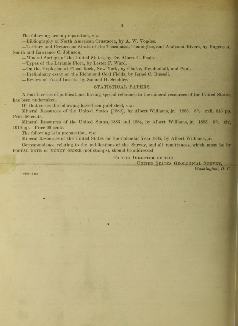 The following are in preparation, viz: —Bibliography of North American Crustacea, by A. W. Vogdes. —Tertiary and Cretaceous Strata of the Tuscaloosa, Tombigbee, and Alabama Rivers, by Eugene A. Smith and Lawrence C. Johnson. —Mineral Springs of the United States, by Dr. Albert C. Peale. —Types of the Laramie Flora, by Lester F. Ward. —On the Explosion at Flood Rock, New York, by Clarke, Mendenhall, and Paul. —Preliminary essay on the Richmond Coal Fields, by Israel C. Russell. —Review of Fossil Insects, by Samuel H. Scudder. STATISTICAL PAPERS. A fourth series of publications, having special reference to the miueral resources of the United States, has been undertaken. Of that series the following have been published, viz: Mineral Resources of the United States [1882], by Albert Williams, jr. 1883. 8°. xvii, 813 pp. Price 50 cents. Mineral Resources of the United States, 18S3 and 1884, by Albert Williams, jr. 1885. 8°. xiv, 1016 pp. Price 60 cents. The following is in preparation, viz: Mineral Resources of the United States for the Calendar Year 1885, by Albert Williams, jr. Correspondence relating to the publications of the Survey, and all remittances, which must be by postal note or money order (not stamps), should be addressed To the Director of the United States Geological Survey, Washington, Z>. C. (4958—5 M.)