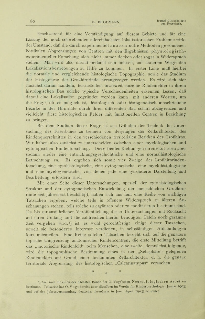 und Neurologie. Erschwerend für eine Verständigung' auf diesem Gebiete und für eine Lösung der noch schwebenden allereinfachsten lokalisatorischen Probleme wirkt der Umstand, daß die durch experimentell anatomische Methoden gewonnenen kortikalen Abgrenzungen von Centren mit den Ergebnissen physiologisch - experimenteller Forschung sich nicht immer decken oder sogar in Widerspruch stehen. Man wird also darauf bedacht sein müssen, auf anderem Wege den Lokalisationsbestrebungen zu Hilfe zu kommen. In erster Linie muß hierbei die normale und vergleichende histologische Topographie, sowie das Studium der Histogenese der Großhirnrinde herangezog'en werden. Es wird sich hier zunächst darum handeln, festzustcllen, inwieweit einzelne Rindenfelder in ihrem histologischen Bau solche typische Verschiedenheiten erkennen lassen, daß darauf eine Lokalisation gegründet werden kann, mit anderen Worten, um die Frage, ob es möglich ist, histologisch oder histogenetisch umschriebene Bezirke in der Hirnrinde durch ihren differenten Bau scharf abzugrenzen und vielleicht diese histologischen Felder mit funktionellen Centren in Beziehung zu bringen. Bei dem Studium dieser Frag'e ist aus Gründen der Technik die Unter- suchung des Faserbaues zu trennen von derjenigen der Zellarchitektur des Rindenquerschnittes in den verschiedenen territorialen Bezirken des Großhirns. Wir haben also zunächst zu unterscheiden zwischen einer myelologischen und cytologischen Rindenforschung. Diese beiden Richtungen ihrerseits lassen aber sodann wieder eine entwicklungsgeschichtliche und eine normalhistologische Betrachtung zu. Es ergeben sich somit vier Zweige der Großhirnrinden- forschung, eine cytohistologische, eine cytogenetische, eine myelohistologische und eine myelogenetische, von denen jede eine gesonderte Darstellung und Bearbeitung erfordern wird. Mit einer Seite dieser Untersuchungen, speziell der cytohistologischen Struktur und der cytogenetischen Entwickelung- der menschlichen Großhirn- rinde seit Jahresfrist beschäftigt, haben sich uns nun eine Reihe von wichtigen Tatsachen ergeben, welche teils in offenem Widerspruch zu älteren An- schauungen stehen, teils solche zu ergänzen oder zu modifizieren bestimmt sind. Da bis zur ausführlichen Veröffentlichung dieser Untersuchungen mit Rücksicht auf ihren Umfang und die zahlreichen hierfür benötigten Tafeln noch geraume Zeit vergehen wird,1) ist es wohl gerechtfertigt, einige dieser Tatsachen, soweit sie besonderes Interesse verdienen, in selbständigen Abhandlungen kurz mitzuteilen. Eine Reihe solcher Tatsachen bezieht sich aut die genauere topische Umg'renzung anatomischer Rindencentren; die erste Mitteilung betrifft das „motorische Rindenfeld“ beim Menschen, eine zweite, demnächst folgende, wird die topographische Bestimmung eines in der „Sehsphäre“ gelegenen Rindenfeldes auf Grund einer bestimmten Zellarchitektur, d. h. die genaue territoriale Abgrenzung des histologischen „Calcarinatypus“ versuchen. * * d Sie sind für einen der nächsten Bände der O. Vogt’schen Neu r obio lo gis ch en Arbeiten bestimmt. Teilweise hat O. Vogt bereits über dieselben im Verein für Kinderpsychologie (Januar I9°3) und auf der Jahresversammlung deutscher Irrenärzte in Jena (April 1903) berichtet.