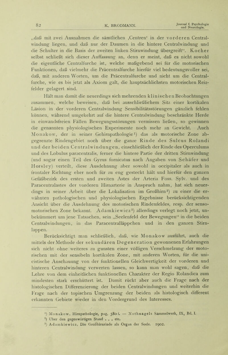 und Neurologie. ,,daß mit zwei Ausnahmen die sämtlichen ,Centren‘ in der vorderen Central- windung' liegen, und daß nur der Daumen in die hintere Centralwindung und die Schulter in die Basis der zweiten linken Stirnwindung übergreift“. Kocher selbst schließt sich dieser Auffassung an, denn er meint, daß es nicht sowohl die eigentliche Centralfurche ist, welche maßgebend sei für die motorischen Funktionen, daß vielmehr die Präcentralfurche hierfür viel bedeutungsvoller sei, daß, mit anderen Worten, um die Präcentralfurche und nicht um die Central- furche, wie es bis jetzt als Axiom galt, die hauptsächlichsten motorischen Reiz- felder gelagert sind. Hältman damit die neuerdings sich mehrenden klinischen Beobachtungen zusammen, welche beweisen, daß bei ausschließlichem Sitz einer kortikalen Läsion in der vorderen Centralwindung Sensibilitätsstörungen gänzlich fehlen können, während umgekehrt auf die hintere Centralwindung beschränkte Herde in einwandsfreien Fällen Bewegungsstörungen vermissen ließen, so gewinnen die genannten physiologischen Experimente noch mehr an Gewicht. Auch Monakow, der in seiner Gehirnpathologie1) das als motorische Zone ab- g'egrenzte Rindengebiet noch über die ganze Rinde des Sulcus Rolandi und der beiden Central W indungen, einschließlich der Rinde des Operculums und des Lobulus paracentralis, ferner die hintere Partie der dritten Stirnwindung (und sogar einen Teil des Gyrus fornicatus nach Angaben von Schäfer und Horsley) verteilt, diese Ausdehnung aber sowohl in occipitaler als auch in frontaler Richtung eher noch für zu eng gesteckt hält und hierfür den ganzen Gefäßbezirk des ersten und zweiten Astes der Arteria Foss. Sylv. und des Paracentralastes der vorderen Hirnarterie in Anspruch nahm, hat sich neuer- dings in seiner Arbeit über die Lokalisation im Großhirn2) zu einer die er- wähnten pathologischen und physiologischen Ergebnisse berücksichtigenden Ansicht über die Ausdehnung des motorischen Rindenfeldes, resp. der senso- motorischen Zone bekannt. Adamkiewicz3) allerdings verlegt noch jetzt, un- bekümmert um jene Tatsachen, sein „Seelenfeld der Bewegungen“ in die beiden Centralwindungen, in das Paracentralläppchen und in den ganzen Stirn- lappen. Berücksichtigt man schließlich, daß, wie Monakow ausführt, auch die mittels der Methode der sekundären Degeneration gewonnenen Erfahrungen sich nicht ohne weiteres zu gunsten einer völligen Verschmelzung der moto- rischen mit der sensibeln kortikalen Zone, mit anderen Worten, für die uni- cistische Anschauung von der funktionellen Gleichwertigkeit der vorderen und hinteren Centralwindung verwerten lassen, so kann man wohl sagen, daß die Lehre von dem einheitlichen funktionellen Charakter der Regio Rolandica zum mindesten stark erschüttert ist. Damit rückt aber auch die Frage nach der histologischen Differenzierung der beiden Centralwindungen und weiterhin die Frage nach der topischen Umgrenzung der beiden als histologisch different erkannten Gebiete wieder in den Vordergrund des Interesses. ’) Monakow, Hirnpathologie, pag. 380t. — Nothnagels Sammelwerk, IX, Bd. I. 2) Uber den gegenwärtigen Stand . . . etc. 3) Adamkiewicz, Die Großhirnrinde als Organ der Seele. 1902.