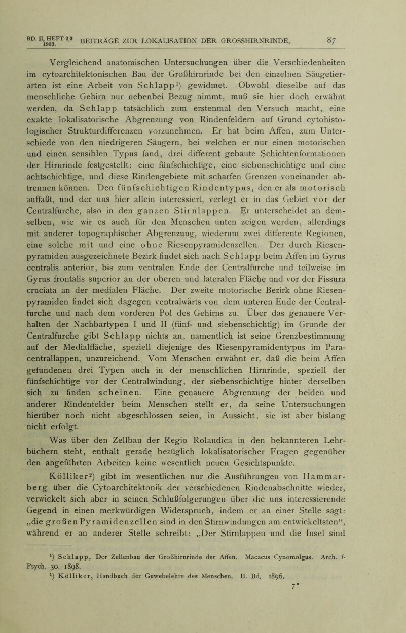 Vergleichend anatomischen Untersuchungen über die Verschiedenheiten im cytoarchitektonischen Bau der Großhirnrinde bei den einzelnen Säugetier- arten ist eine Arbeit von Schlapp1) gewidmet. Obwohl dieselbe auf das menschliche Gehirn nur nebenbei Bezug nimmt, muß sie hier doch erwähnt werden, da Schlapp tatsächlich zum erstenmal den Versuch macht, eine exakte lokalisatorische Abgrenzung von Rindenfeldern auf Grund cytohisto- logischer Strukturdifferenzen vorzunehmen. Er hat beim Affen, zum Unter- schiede von den niedrigeren Säugern, bei welchen er nur einen motorischen und einen sensiblen Typus fand, drei different g'ebaute Schichtenformationen der Hirnrinde festgestellt: eine fünfschichtige, eine siebenschichtige und eine achtschichtige, und diese Rindengebiete mit scharfen Grenzen voneinander ab- trennen können. Den fünfschichtigen Rindentypus, den er als motorisch auffaßt, und der uns hier allein interessiert, verlegt er in das Gebiet vor der Centralfurche, also in den ganzen Stirnlappen. Er unterscheidet an dem- selben, wie wir es auch für den Menschen unten zeigen werden, allerdings mit anderer topographischer Abgrenzung, wiederum zwei differente Regionen, eine solche mit und eine ohne Riesenpyramidenzellen. Der durch Riesen- pyramiden ausgezeichnete Bezirk findet sich nach Schlapp beim Affen im Gyrus centralis anterior, bis zum ventralen Ende der Centralfurche und teilweise im Gyrus frontalis superior an der oberen und lateralen Fläche und vor der Fissura cruciata an der medialen Fläche. Der zweite motorische Bezirk ohne Riesen- pyramiden findet sich dagegen ventralwärts von dem unteren Ende der Central- furche und nach dem vorderen Pol des Gehirns zu. Über das genauere Ver- halten der Nachbartypen I und II (fünf- und siebenschichtig) im Grunde der Centralfurche gibt Schlapp nichts an, namentlich ist seine Grenzbestimmung auf der Medialfläche, speziell diejenige des Riesenpyramidentypus im Para- centrallappen, unzureichend. Vom Menschen erwähnt er, daß die beim Affen gefundenen drei Typen auch in der menschlichen Hirnrinde, speziell der fünfschichtige vor der Centralwindung, der siebenschichtige hinter derselben sich zu finden scheinen. Eine genauere Abgrenzung der beiden und anderer Rindenfelder beim Menschen stellt er, da seine Untersuchungen hierüber noch nicht abgeschlossen seien, in Aussicht, sie ist aber bislang nicht erfolgt. Was über den Zellbau der Regio Rolandica in den bekannteren Lehr- büchern steht, enthält gerade bezüglich lokalisatorischer Fragen gegenüber den angeführten Arbeiten keine wesentlich neuen Gesichtspunkte. K öl liker2) gibt im wesentlichen nur die Ausführungen von Hammar- berg über die Cytoarchitektonik der verschiedenen Rindenabschnitte wieder, verwickelt sich aber in seinen Schlußfolgerungen über die uns interessierende Gegend in einen merkwürdigen W'iderspruch, indem er an einer Stelle sagt: „die großen Pyramidenzellen sind in den Stirnwindungen am entwickeltsten“, während er an anderer Stelle schreibt: „Der Stirnlappen und die Insel sind *) Schlapp, Der Zellenbau der Großhirnrinde der Affen. Macacus Cynomolgus. Arch. f- Psych. 30. 1898. *) Kölliker, Handbuch der Gewebelehre des Menschen, n. Bd. 1896. 7*