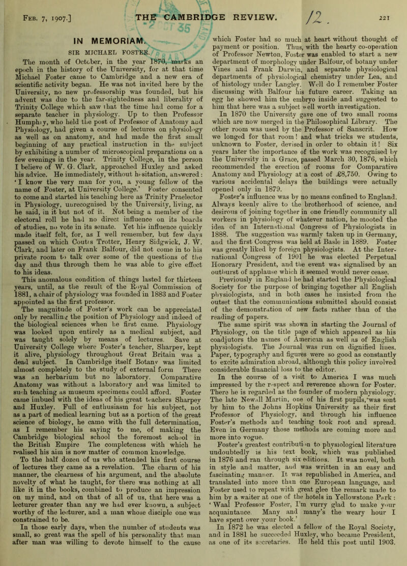 IN MEMORIAM. SIR MICHAEL FOSTER. The month of October, in the year 1870, marks an epoch in the history of the University, for at that time Michael Foster came to Cambridge and a new era of scientific activity began. He was not invited here by the University, no new professorship was founded, but his advent was due to the far-sightedness and liberality of Trinity College which saw ihat the time had come for a sepai-ate teacher in physiology. Up to then Professor Humphiy, who held the post of Professor of Anatomy and Physiology, had given a course of lectures on [diysiology as well as on anatomy, and had made the first small beginning of any practical instruction in the subject by exhibiting a number of microscopical preparations on a few evenings in the year. Trinity College, in the person I believe of W. G. Clark, approached Huxley and asked his advice. He immediately, without hesitation, answered: ‘ I know the very man for you, a young fellow of the name of Foster, at University College.’ Poster consented to come and started his teaching here as Trinity Praelector in Physiology, uurecoguised by the University, living, as he said, in it but not of it. Not being a member of the electoral roll he had no direct influence on its boards of studies, no vote in its senate. Yet his influence quickly made itself felt, for, as I well remember, but few days passed on which Coutis Trotter, Henry Sidgwick, J. W. Clark, and later on Prank Balfour, did not come in to his private room to talk over some of the questions of the day and thus through them he was able to give effect to his ideas. This anomalous condition of things lasted for thirteen years, until, as the result of the Royal Commission of 1881, a chair of physiology was founded in 1883 and Foster appointed as the first professor. The magnitude of Foster’s work can be appreciated only by recalling the position of Physiology and indeed of the biological sciences when lie first came. Physiology was looked upon entirely as a medical subject, and was taught solely by means of lectures. Save at University College where Foster’s teacher, Sharpey, kept it alive, physiology throughout Great Britain was a dead subject. In Cambridge itself Botany was limited almost completely to the study of external form There was nn herbarium but no laboratory. Comparative Anatomy was without a laboratory and was limited to such teaching as museum specimens could afford. Foster came imbued with the ideas of his great teachers Sharpey and Huxley. Pull of enthusiasm for his subject, not as a part of medical learning but as a portion of the great science of biology, he came with the full determination, as I remember his saying to me, of making the Cambridge biological school the foremost school in the British Empire The completeness with which he realised his aim is now matter of common knowledge. To the half dozen of us who attended his first course of lectures they came as a revelation. The charm of his manner, the clearness of his argument, and the absolute novelty of what he taught, for there was nothing at all like it in the books, combined to produce an impression on my mind, and on that of all of us, that here was a lecturer greater than any we had ever known, a subject worthy of the letiturer, and a man whose disciple one was constrained to be. In those early days, when the number of students was small, so great was the spell of his personality that man after man was willing to devote himself to the cause which Poster had so much at heart without thought of payment or position. Thus, with the hearty co-operation of Professor Newton, Foster was enabled to start a new department of morphology under Balfour, of botany under Vines and Frank Darwin, and separate physiological departments of physiological chemistry under Lea, and of histology under Langley. Well do I remember Foster discussing with Balfour his future career. Taking an egg he showed him the embryo inside and suggested to him that here was a subject \vell worth investigation. In 1870 the University gave one of two small rooms which are now merged in the Philosophical Library. The other room was used by the Professor of Sanscrit. How we longed for that room ! and what tricks we students, unknown to Foster, devised in oi'der to obtain it! Six years later the importance of the work was recognised by the University in a Grace, passed March 30, 1876, which recommended the erection of rooms for Comparative Anatomy and Physiology at a cost of .£8,750. Owing to various accidental delays the buildings were actually opened only in 1879. Poster’s influence was by no means confined to England. Always keenly alive to the brotherhood of science, and desirous of joining together in one friendly community all workers in physiology of whatever nation, he mooted the idea of an International Congress of Physiologists in 1888. The suggestion was warmly taken up in Germany, and the first Congress was held at Basle in 1889. Foster was greatly liked by foreign physiologists. At the Inter- national Congress of 1901 he was elected Perpetual Honorary President, and tlje event was signalised by an outimrst of applause which it seemed would never cease. Previously in England he had started the Physiological Society for the purpose of bringing together all English physiologists, and in both cases he insisted from the outset that the communications submitted should consist of the demonstration of new facts rather than of the reading of papers. The same spirit was shown in starting the Journal of Physiology, on the title page of which appeared as his coadjutors the names of American as well as of English physiologists. The Journal was run on dignified Hues. Paper, typography and figures were so good as constantly to excite admiration abroad, although this policy involved considerable financial loss to the editor. In the course of a visit to America I was much impressed by the r-spect and reverence shown for Poster. There he is regarded as the founder of modern physiology. The late New,ill Marlin, one of his first pupils,‘was sent by him to the Johns Hopkins University as their first Professor of Physiology, and through his influence Poster’s methods and teaching took root and spread. Even in Germany those methods are coming more and more into vogue. Poster’s greatest contribuli in to physiological literature undoubtedly is his text book, which was published in 1876 and ran through six editions. It was novel, both in style and matter, and was written in an easy and fascinating manner. It was republished in America, and translated into more than one European language, and Foster used to repeat with great glee the remark made to him by a waiter at one of the hotels in Yellowstone Park : ‘ Waal Professor Poster, I'm vurry glad to make your acquaintance. Many and many’s the weary hour I have spent over your book.’ In 1872 he was elected a fellow of the Royal Society, and in 1881 he succeeded Huxley, who became President, as one of its secretaries, lie held this post until 1903.