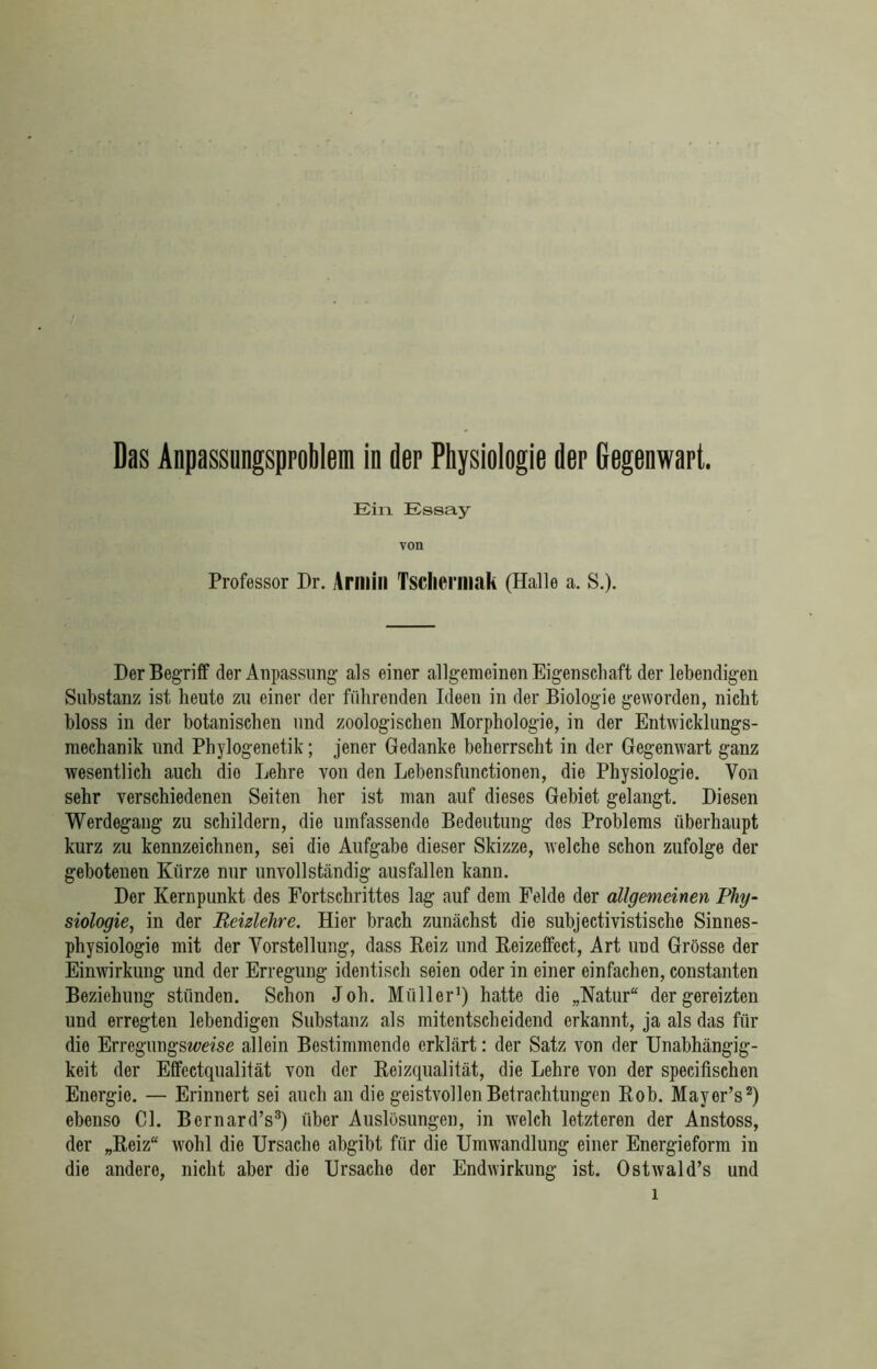 Das Anpassungsproblem in der Physiologie der Gegenwart. Ein Essay von Professor Dr. Armin Tsclieriliak (Halle a. S.). Her Begriff der Anpassung als einer allgemeinen Eigenschaft der lebendigen Substanz ist heute zu einer der führenden Ideen in der Biologie geworden, nicht bloss in der botanischen und zoologischen Morphologie, in der Entwicklungs- mechanik und Phylogenetik; jener Gedanke beherrscht in der Gegenwart ganz wesentlich auch dio Lehre von den Lebensfunctionen, die Physiologie. Von sehr verschiedenen Seiten her ist man auf dieses Gebiet gelangt. Diesen Werdegang zu schildern, die umfassende Bedeutung des Problems überhaupt kurz zu kennzeichnen, sei dio Aufgabe dieser Skizze, welche schon zufolge der gebotenen Kürze nur unvollständig ausfallen kann. Der Kernpunkt des Fortschrittes lag auf dem Felde der allgemeinen Phy- siologie, in der Reizlehre. Hier brach zunächst die subjectivistische Sinnes- physiologie mit der Vorstellung, dass Beiz und Keizeffect, Art und Grösse der Einwirkung und der Erregung identisch seien oder in einer einfachen, constanten Beziehung stünden. Schon Job. Müller1) hatte die „Natur“ der gereizten und erregten lebendigen Substanz als mitentscheidend erkannt, ja als das für dio Erregungsweise allein Bestimmende erklärt: der Satz von der Unabhängig- keit der Effectqualität von der Reizqualität, die Lehre von der specifischen Energie. — Erinnert sei auch an die geistvollen Betrachtungen Rob. Mayer’s2) ebenso CI. Bcrnard’s3) über Auslösungen, in welch letzteren der Anstoss, der „Reiz“ wohl die Ursache abgibt für die Umwandlung einer Energieform in die andere, nicht aber die Ursache der Endwirkung ist. Ostwald’s und