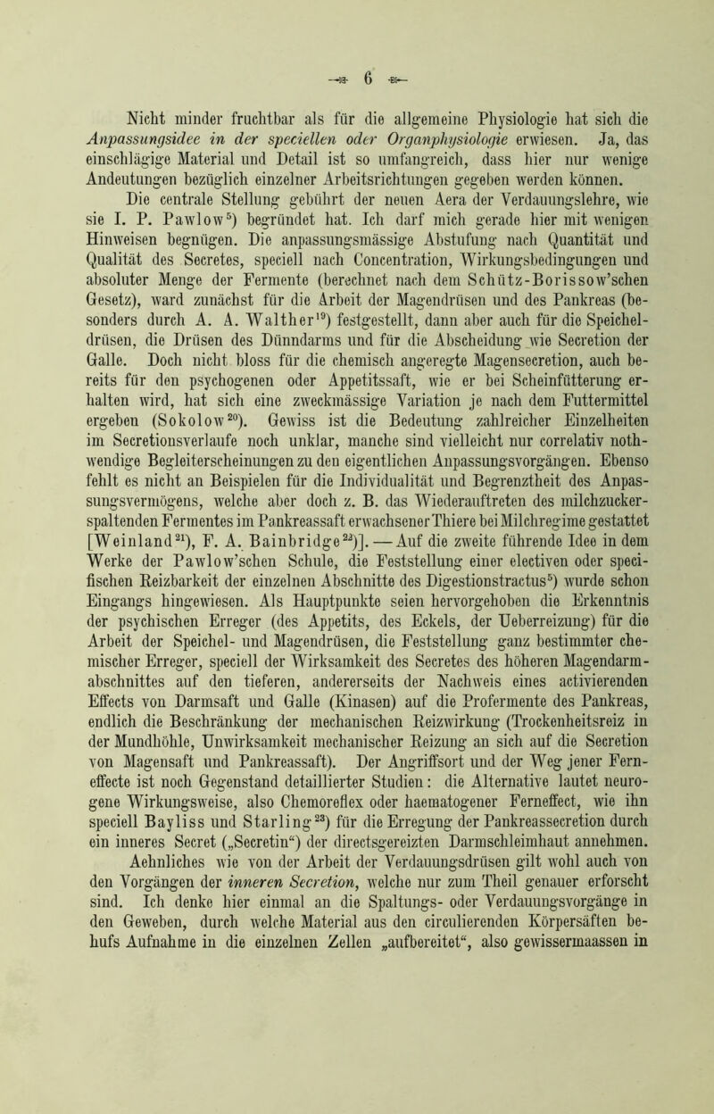 Nicht minder fruchtbar als für die allgemeine Physiologie hat sich die Anpassungsidee in der speciellen oder Organphysiologie erwiesen. Ja, das einschlägige Material und Detail ist so umfangreich, dass hier nur wenige Andeutungen bezüglich einzelner Arbeitsrichtungen gegeben werden können. Die centrale Stellung gebührt der neuen Aera der Verdauungslehre, wie sie I. P. Pawlow5) begründet hat. Ich darf mich gerade hier mit wenigen Hinweisen begnügen. Die anpassungsmässige Abstufung nach Quantität und Qualität des Secretes, speciell nach Concentration, Wirkungsbedingungen und absoluter Menge der Fermente (berechnet nach dem Schütz-Borissow’schen Gesetz), ward zunächst für die Arbeit der Magendrüsen und des Pankreas (be- sonders durch A. A. Walther19) festgestellt, dann aber auch für die Speichel- drüsen, die Drüsen des Dünndarms und für die Abscheidung wie Secretion der Galle. Doch nicht bloss für die chemisch angeregte Magensecretion, auch be- reits für den psychogenen oder Appetitssaft, wie er bei Scheinfütterung er- halten wird, hat sich eine zweckmässige Variation je nach dem Futtermittel ergehen (Sokolow20). Gewiss ist die Bedeutung zahlreicher Einzelheiten im Secretionsverlaufe noch unklar, manche sind vielleicht nur correlativ noth- wendige Begleiterscheinungen zu den eigentlichen Anpassungsvorgängen. Ebenso fehlt es nicht an Beispielen für die Individualität und Begrenztheit des Anpas- sungsvermögens, welche aber doch z. B. das Wiederauftreten des milchzucker- spaltenden Fermentes im Pankreassaft erwachsener Thiere bei Milchregime gestattet [Weinland21), F. A. Bainbridge22)].—Auf die zweite führende Idee indem Werke der Pawlow’schen Schule, die Feststellung einer electiven oder speci- fischen Reizbarkeit der einzelnen Abschnitte des Digestionstractus5) wurde schon Eingangs hingewiesen. Als Hauptpunkte seien hervorgehoben die Erkenntnis der psychischen Erreger (des Appetits, des Eckels, der Ueberreizung) für die Arbeit der Speichel- und Magendrüsen, die Feststellung ganz bestimmter che- mischer Erreger, speciell der Wirksamkeit des Secretes des höheren Magendarm- abschnittes auf den tieferen, andererseits der Nachweis eines activierenden Effects von Darmsaft und Galle (Kinasen) auf die Profermente des Pankreas, endlich die Beschränkung der mechanischen Reizwirkung (Trockenheitsreiz in der Mundhöhle, Unwirksamkeit mechanischer Reizung an sich auf die Secretion von Magensaft und Pankreassaft). Der Angriffsort und der Weg jener Fern- effecte ist noch Gegenstand detaillierter Studien: die Alternative lautet neuro- gene Wirkungsweise, also Chemoreflex oder haematogener Ferneffect, wie ihn speciell Bayliss und Starling23) für die Erregung der Pankreassecretion durch ein inneres Secret („Secretin“) der directsgereizten Darmschleimhaut annehmen. Aehnliches wie von der Arbeit der Verdauungsdrüsen gilt wohl auch von den Vorgängen der inneren Secretion, welche nur zum Theil genauer erforscht sind. Ich denke hier einmal an die Spaltungs- oder Verdauungsvorgänge in den Geweben, durch welche Material aus den circulierenden Körpersäften be- hufs Aufnahme in die einzelnen Zellen „aufbereitet“, also gewissermaassen in