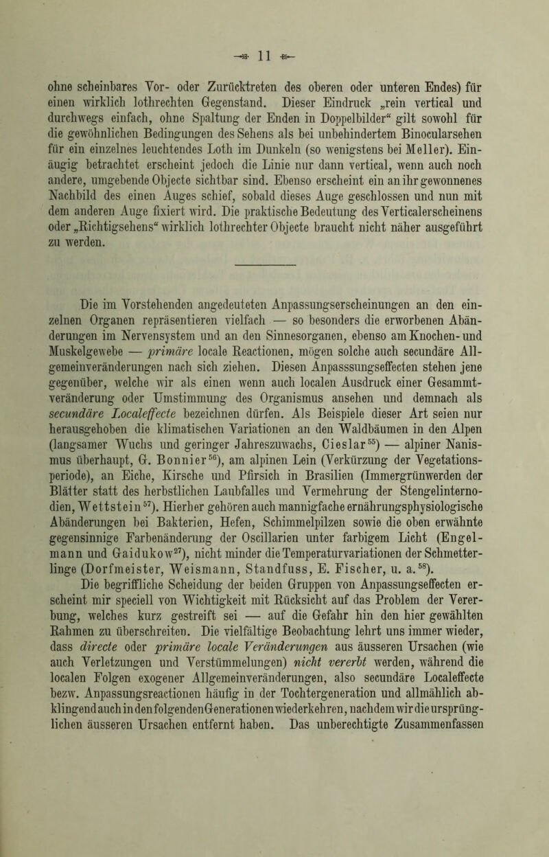 ohne scheinbares Vor- oder Zurücktreten des oberen oder unteren Endes) für einen wirklich lothrechten Gegenstand. Dieser Eindruck „rein vertical und durchwegs einfach, ohne Spaltung der Enden in Doppelbilder“ gilt sowohl für die gewöhnlichen Bedingungen des Sehens als bei unbehindertem Binocularsehen für ein einzelnes leuchtendes Loth im Dunkeln (so wenigstens bei Meller). Ein- äugig betrachtet erscheint jedoch die Linie nur dann vertical, wenn auch noch andere, umgebende Objecte sichtbar sind. Ebenso erscheint ein an ihr gewonnenes Nachbild des einen Auges schief, sobald dieses Auge geschlossen und nun mit dem anderen Auge fixiert wird. Die praktische Bedeutung desVerticalerscheinens oder „Richtigsehens“ wirklich lothrechter Objecte braucht nicht näher ausgeführt zu werden. Die im Vorstehenden angedeuteten Anpassungserscheinungen an den ein- zelnen Organen repräsentieren vielfach — so besonders die erworbenen Abän- derungen im Nervensystem und an den Sinnesorganen, ebenso am Knochen-und Muskelgewebe — primäre locale Reactionen, mögen solche auch secundäre All- gemeinveränderungen nach sich ziehen. Diesen Anpasssungseffecten stehen jene gegenüber, welche wir als einen wenn auch localen Ausdruck einer Gesammt- veränderung oder Umstimmung des Organismus ansehen und demnach als secundäre Localeffecte bezeichnen dürfen. Als Beispiele dieser Art seien nur herausgehoben die klimatischen Variationen an den Waldbäumen in den Alpen (langsamer Wuchs und geringer Jahreszuwachs, Cieslar55) — alpiner Nanis- mus überhaupt, G. Bonnier56), am alpinen Lein (Verkürzung der Vegetations- periode), an Eiche, Kirsche und Pfirsich in Brasilien (Immergrünwerden der Blätter statt des herbstlichen Laubfalles und Vermehrung der Stengelinterno- dien, Wettstein57). Hierher gehören auch mannigfache ernährungsphysiologische Abänderungen bei Bakterien, Hefen, Schimmelpilzen sowie die oben erwähnte gegensinnige Farbenänderung der Oscillarien unter farbigem Licht (Engel- mann und Gaidukow27), nicht minder die Temperaturvariationen der Schmetter- linge (Dorfmeister, Weismann, Standfuss, E. Fischer, u. a.58). Die begriffliche Scheidung der beiden Gruppen von Anpassungseffecten er- scheint mir speciell von Wichtigkeit mit Rücksicht auf das Problem der Verer- bung, welches kurz gestreift sei — auf die Gefahr hin den hier gewählten Rahmen zu überschreiten. Die vielfältige Beobachtung lehrt uns immer wieder, dass directe oder primäre locale Veränderungen aus äusseren Ursachen (wie auch Verletzungen und Verstümmelungen) nicht vererbt werden, während die localen Folgen exogener Allgemeinveränderungen, also secundäre Localeffecte bezw. Anpassungsreactionen häufig in der Tochtergeneration und allmählich ab- klingendauch in denfolgendenGenerationenwiederkehren, nachdem wir dieursprüng- lichen äusseren Ursachen entfernt haben. Das unberechtigte Zusammenfassen