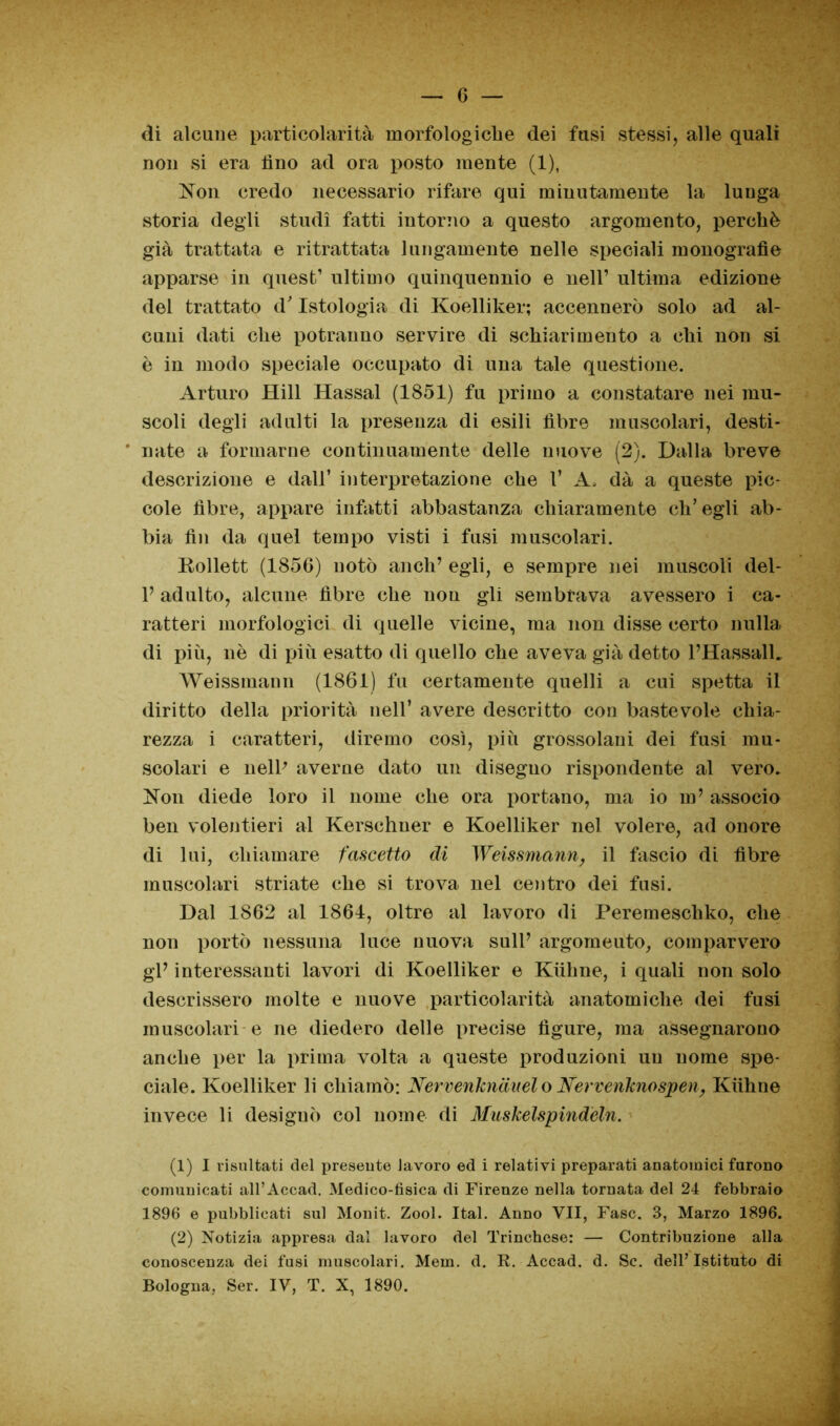 di alcune particolarità morfologiche dei fusi stessi, alle quali non si era lino ad ora posto mente (1), Non credo necessario rifare qui minutamente la lunga storia degli studi fatti intorno a questo argomento, perchè già trattata e ritrattata lungamente nelle speciali monografìe apparse in quest1 2 ultimo quinquennio e nell’ ultima edizione del trattato d'Istologia di Koelliker; accennerò solo ad al- cuni dati che potranno servire di schiarimento a chi non si è in modo speciale occupato di una tale questione. Arturo Hill Hassal (1851) fu primo a constatare nei mu- scoli degli adulti la presenza di esili fibre muscolari, desti- nate a formarne continuamente delle nuove (2). Dalla breve descrizione e dall’ interpretazione che 1* A, dà a queste pic- cole fibre, appare infatti abbastanza chiaramente ch’egli ab- bia fin da quel tempo visti i fusi muscolari. Rollett (1856) notò aneli’ egli, e sempre nei muscoli del- 1’ adulto, alcune fibre che non gli sembrava avessero i ca- ratteri morfologici di quelle vicine, ma non disse certo nulla di più, nè di più esatto di quello che aveva già detto l’HassalL Weissmann (1861) fu certamente quelli a cui spetta il diritto della priorità nell’ avere descritto con bastevole chia- rezza i caratteri, diremo così, più grossolani dei fusi mu- scolari e nell' averne dato un disegno rispondente al vero. Non diede loro il nome che ora portano, ma io in’ associo ben volentieri al Kerschuer e Koelliker nel volere, ad onore di lui, chiamare faccetto di Weissmann, il fascio di fibre muscolari striate che si trova nel centro dei fusi. Dal 1862 al 1861, oltre al lavoro di Peremeschko, che non portò nessuna luce nuova sull’ argomeuto, comparvero gl’ interessanti lavori di Koelliker e Kiihne, i quali non solo descrissero molte e nuove particolarità anatomiche dei fusi muscolari e ne diedero delle precise figure, ma assegnarono anche per la prima volta a queste produzioni un nome spe- ciale. Koelliker li chiamò: Nervenkndnel o Nervenknospen, Kiihne invece li desiguò col nome di Muskelspindeln. (1) I risultati del presente lavoro ed i relativi preparati anatomici furono comunicati all’Accad. Medico-fisica di Firenze nella tornata del 24 febbraio 1896 e pubblicati sul Monit. Zool. Ital. Anno VII, Fase. 3, Marzo 1896. (2) Notizia appresa dal lavoro del Trinchese: — Contribuzione alla conoscenza dei fusi muscolari. Mem. d. R. Accad. d. Se. dell’Istituto di Bologna, Ser. IV, T. X, 1890.