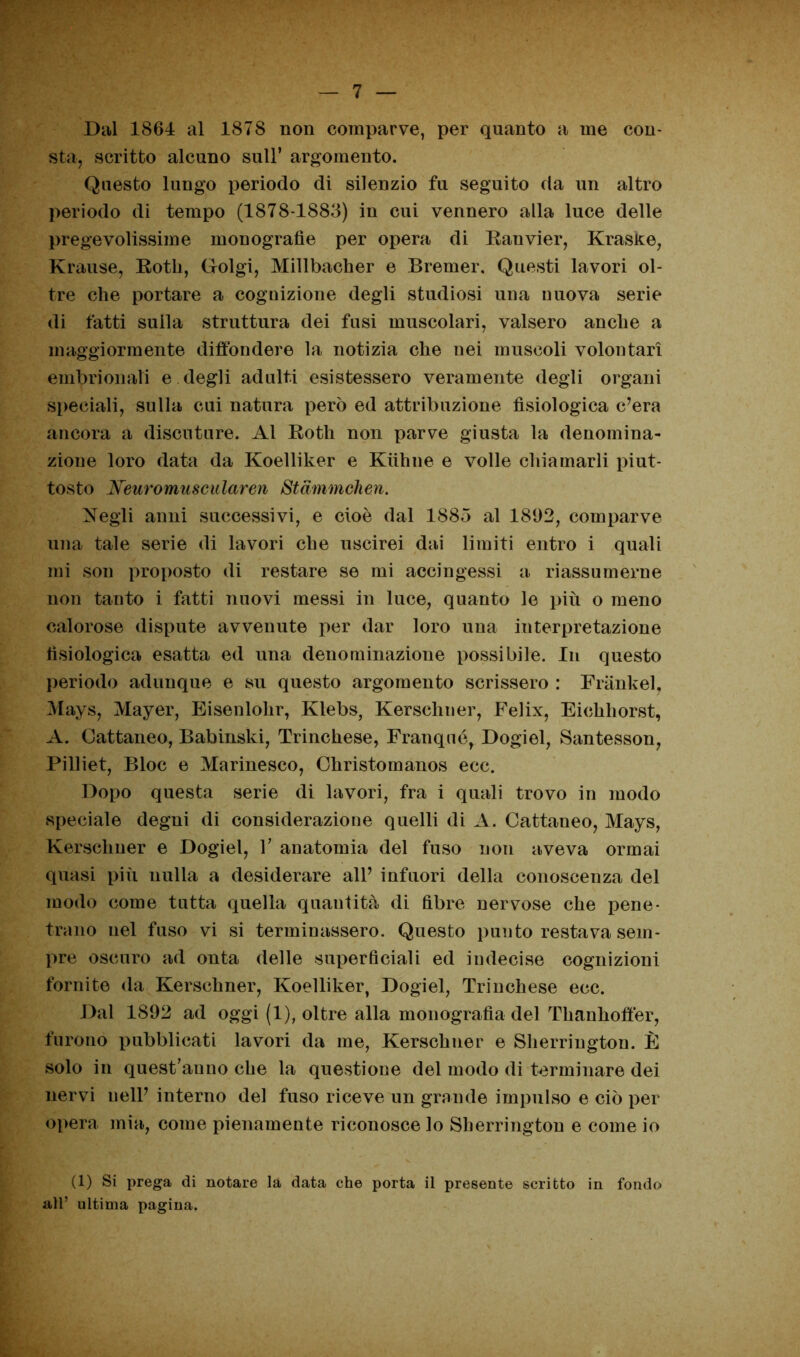 Dal 1864 al 1878 non comparve, per quanto a me con- sta, scritto alcuno sull’ argomento. Questo lungo periodo di silenzio fu seguito da un altro periodo di tempo (1878-1883) in cui vennero alla luce delle pregevolissime monografie per opera di Ranvier, Krasite, Krause, Rotli, Golgi, Millbacher e Bremer. Questi lavori ol- tre che portare a cognizione degli studiosi una nuova serie di fatti sulla struttura dei fusi muscolari, valsero anche a maggiormente diffondere la notizia che nei muscoli volontari embrionali e degli adulti esistessero veramente degli organi speciali, sulla cui natura però ed attribuzione fisiologica c’era ancora a discuture. Al Rotti non parve giusta la denomina- zione loro data da Koelliker e Kiihne e volle chiamarli piut- tosto Neuromuscularen Stammchen. itegli anni successivi, e cioè dal 1885 al 1892, comparve una tale serie di lavori che uscirei dai limiti entro i quali mi son proposto di restare se mi accingessi a riassumerne non tanto i fatti nuovi messi in luce, quanto le più o meno calorose dispute avvenute per dar loro una interpretazione fisiologica esatta ed una denominazione possibile. In questo periodo adunque e su questo argomento scrissero : Frankel, Mays, Mayer, Eisenlohr, Klebs, Kerscliner, Felix, Eichhorst, A. Cattaneo, Babinski, Trinchese, Franqné, Dogiel, Santesson, Pilliet, Bloc e Marinesco, Christomanos ecc. Dopo questa serie di lavori, fra i quali trovo in modo speciale degni di considerazione quelli di A. Cattaneo, Mays, Kersclmer e Dogiel, 1’ anatomia del fuso non aveva ormai quasi più nulla a desiderare all’ infuori della conoscenza del modo come tutta quella quantità di fibre nervose che pene- trano nel fuso vi si terminassero. Questo punto restava sem- pre oscuro ad onta delle superficiali ed indecise cognizioni fornite da Kersclmer, Koelliker, Dogiel, Trinchese ecc. Dal 1892 ad oggi (1), oltre alla monografìa del Thanhoftèr, furono pubblicati lavori da me, Kersclmer e Sherrington. È solo in quest’anno che la questione del modo di terminare dei nervi nell’ interno del fuso riceve un grande impulso e ciò per opera mia, come pienamente riconosce lo Sherrington e come io (1) Si prega di notare là data che porta il presente scritto in fondo all’ ultima pagina.