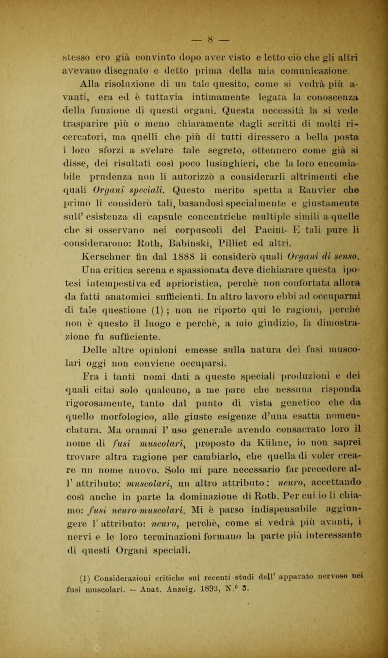 «tesso ero già convinto dopo aver visto e letto ciò die gii altri avevano disegnato e detto prima della mia comunicazioue. Alla risoluzione di un tale quesito, come si vedrà più a- vanti, era ed è tuttavia intimameute legata la conoscenza della funzione di questi organi. Questa necessità la si vede trasparire più o meno chiaramente dagli scritti di molti ri- cercatori, ma quelli che più di tutti diressero a bella posta i loro sforzi a svelare tale segreto, ottennero come già si disse, dei risultati così poco lusinghieri, che la loro encomia- bile prudenza non li autorizzò a considerarli altrimenti che quali Organi speciali. Questo merito spetta a Ranvier che primo li considerò tali, basandosi specialmente e giustamente sull’esistenza di capsule concentriche multiple simili a quelle che si osservano nei corpuscoli del Pacini- E tali pure li considerarono: Roth, Babinski, Pilliet ed altri. Kersehner fin dal 1888 li considerò quali Organi di senso. Una critica serena e spassionata deve dichiarare questa ipo- tesi intempestiva ed aprioristica, perchè non confortata allora da fatti anatomici sufficienti. In altro lavoro ebbi ad occuparmi di tale questione (1) 5 non ne riporto qui le ragioni, perchè non è questo il luogo e perchè, a mio giudizio, la dimostra- zione fu sufficiente. Delle altre opinioni emesse sulla natura dei fusi musco- lari oggi non conviene occuparsi. Fra i tanti nomi dati a queste speciali produzioni e dei quali citai solo qualcuno, a me pare che nessuna risponda rigorosamente, tanto dal punto di vista genetico che da quello morfologico, alle giuste esigenze d’una esatta nomen- clatura. Ma oramai V uso generale avendo consacrato loro il nome di fusi muscolari, proposto da Kùhne, io non saprei trovare altra ragione per cambiarlo, che quella di voler crea- re un nome nuovo. Solo mi pare necessario far precedere al- 1’ attributo: muscolari, un altro attributo : neuro, accettando così anche in parte la dominazione di Roth. Per cui io li chia- mo: fusi neuro muscolari. Mi è parso indispensabile aggiun- gere l’attributo: neuro, perchè, come si vedrà più avanti, i nervi e le loro terminazioni formano la parte più interessante di questi Organi speciali. (1) Considerazioni critiche sui recenti studi dell’ apparato nervoso nei