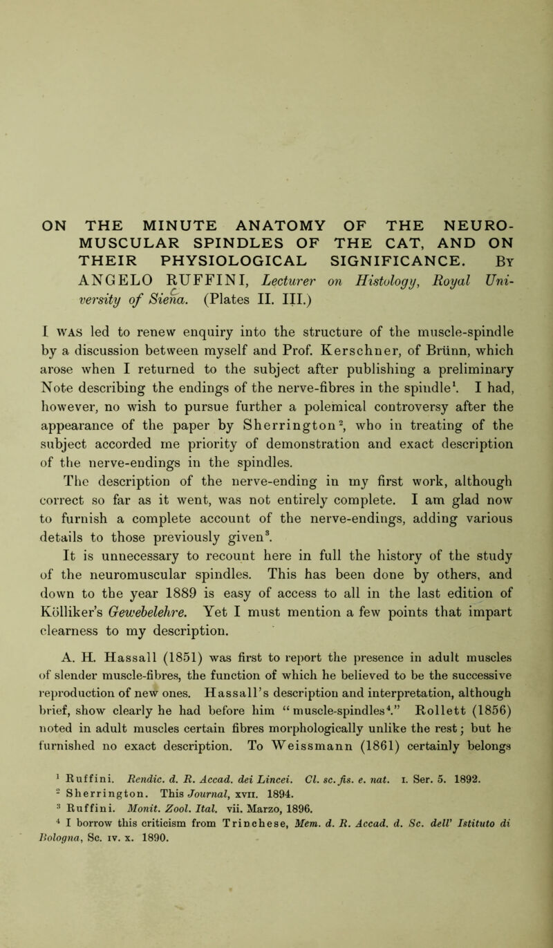 ON THE MINUTE ANATOMY OF THE NEURO- MUSCULAR SPINDLES OF THE CAT, AND ON THEIR PHYSIOLOGICAL SIGNIFICANCE. By ANGELO RUFFIN I, Lecturer on Histology, Royal Uni- versity of Siena. (Plates II. III.) I was led to renew enquiry into the structure of the muscle-spindle by a discussion between myself and Prof. Kerschner, of Briinn, which arose when I returned to the subject after publishing a preliminary Note describing the endings of the nerve-fibres in the spindle1. I had, however, no wish to pursue further a polemical controversy after the appearance of the paper by Sherrington2, who in treating of the subject accorded me priority of demonstration and exact description of the nerve-endings in the spindles. The description of the nerve-ending in my first work, although correct so far as it went, was not entirely complete. I am glad now to furnish a complete account of the nerve-endings, adding various details to those previously given3. It is unnecessary to recount here in full the history of the study of the neuromuscular spindles. This has been done by others, and down to the year 1889 is easy of access to all in the last edition of Kblliker’s Gewebelehre. Yet I must mention a few points that impart clearness to my description. A. H. Hassall (1851) was first to report the presence in adult muscles of slender muscle-fibres, the function of which he believed to be the successive reproduction of new ones. Hassall’s description and interpretation, although brief, show clearly he had before him “ muscle-spindles4.” Rollett (1856) noted in adult muscles certain fibres morphologically unlike the rest; but he furnished no exact description. To Weissmann (1861) certainly belongs 1 Ruff ini. Rendic. d. R. Accad. dei Lincei. Cl. sc.Jis. e. nat. i. Ser. 5. 1892. 2 Sherrington. This Journal, xvii. 1894. :{ Ruffini. Monit. Zool. Ital. vii. Marzo, 1896. 4 I borrow this criticism from Trinchese, Mem. d. R. Accad. d. Sc. dell1 Istituto di Bologna, Sc. iv. x. 1890.