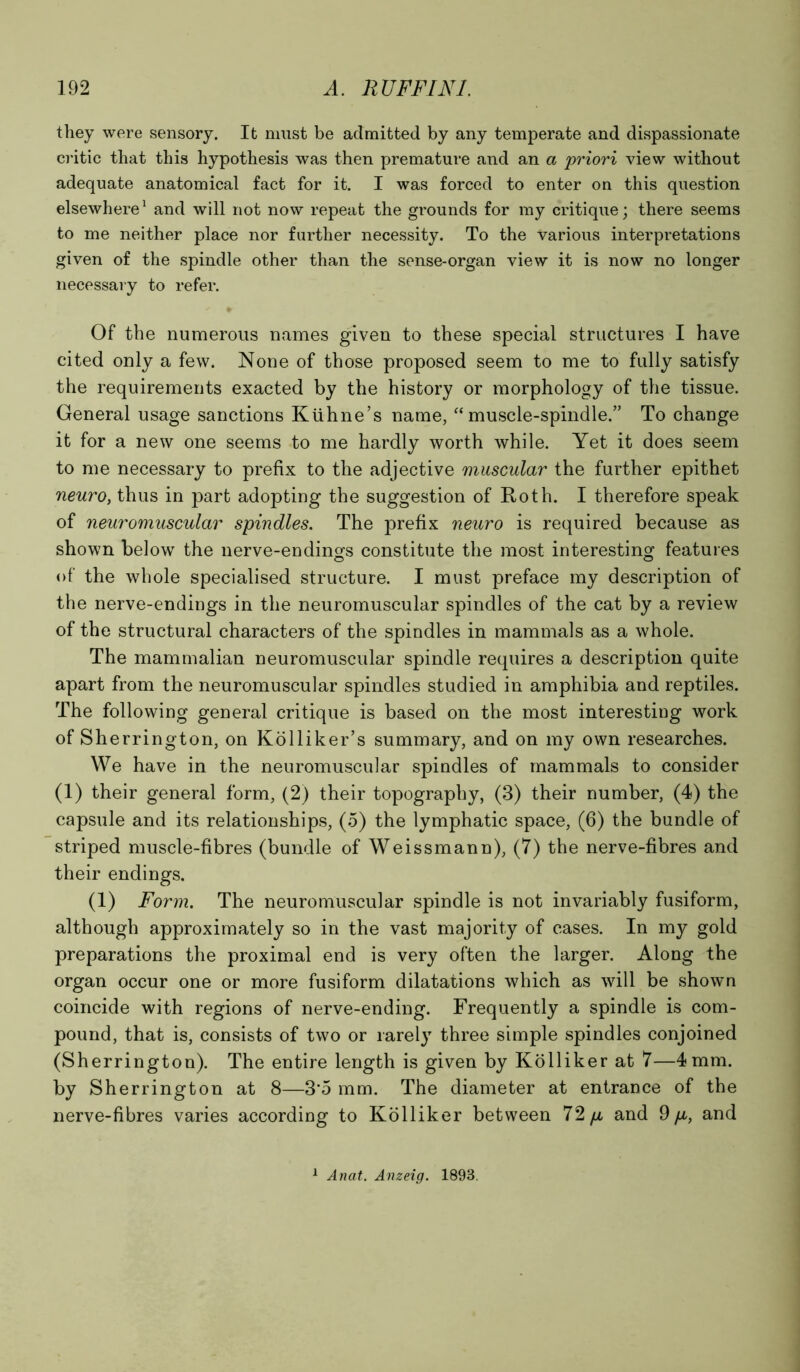 they were sensory. It must be admitted by any temperate and dispassionate critic that this hypothesis was then premature and an a priori view without adequate anatomical fact for it. I was forced to enter on this question elsewhere1 and will not now repeat the grounds for my critique; there seems to me neither place nor further necessity. To the various interpretations given of the spindle other than the sense-organ view it is now no longer necessary to refer. Of the numerous names given to these special structures I have cited only a few. None of those proposed seem to me to fully satisfy the requirements exacted by the history or morphology of the tissue. General usage sanctions Kiihne’s name, “muscle-spindle.” To change it for a new one seems to me hardly worth while. Yet it does seem to me necessary to prefix to the adjective muscular the further epithet neuro, thus in part adopting the suggestion of Roth. I therefore speak of neuromuscular spindles. The prefix neuro is required because as shown below the nerve-endings constitute the most interesting features of the whole specialised structure. I must preface my description of the nerve-endings in the neuromuscular spindles of the cat by a review of the structural characters of the spindles in mammals as a whole. The mammalian neuromuscular spindle requires a description quite apart from the neuromuscular spindles studied in amphibia and reptiles. The following general critique is based on the most interesting work of Sherrington, on Kolliker’s summary, and on my own researches. We have in the neuromuscular spindles of mammals to consider (1) their general form, (2) their topography, (3) their number, (4) the capsule and its relationships, (5) the lymphatic space, (6) the bundle of striped muscle-fibres (bundle of Weissmann), (7) the nerve-fibres and their endings. (1) Form. The neuromuscular spindle is not invariably fusiform, although approximately so in the vast majority of cases. In my gold preparations the proximal end is very often the larger. Along the organ occur one or more fusiform dilatations which as will be shown coincide with regions of nerve-ending. Frequently a spindle is com- pound, that is, consists of two or rarely three simple spindles conjoined (Sherrington). The entire length is given by Kolliker at 7—4 mm. by Sherrington at 8—3’5 mm. The diameter at entrance of the nerve-fibres varies according to Kolliker between 72 p, and 9 p, and 1 Anat. Anzeig. 1893.