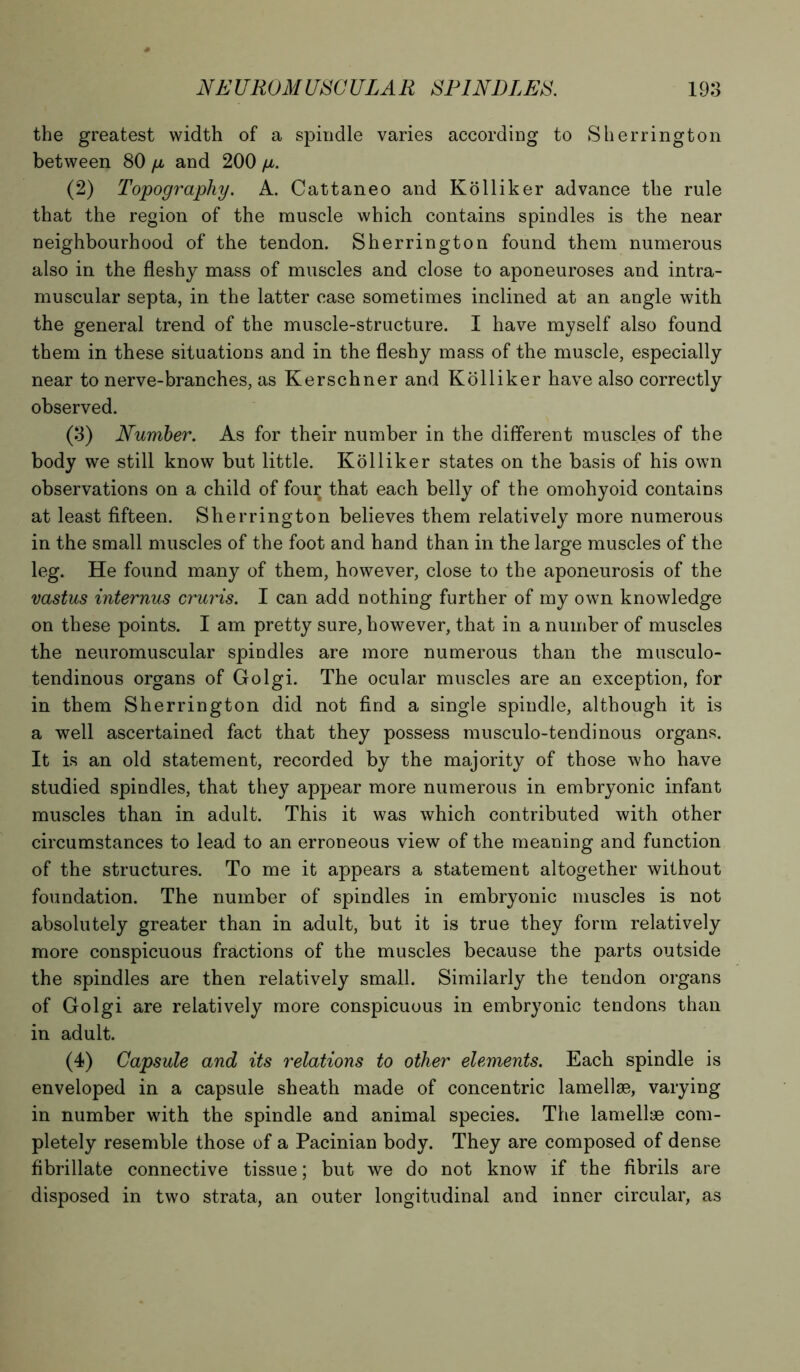 the greatest width of a spindle varies according to Sherrington between 80 p and 200 p. (2) Topography. A. Cattaneo and Kolliker advance the rule that the region of the muscle which contains spindles is the near neighbourhood of the tendon. Sherrington found them numerous also in the fleshy mass of muscles and close to aponeuroses and intra- muscular septa, in the latter case sometimes inclined at an angle with the general trend of the muscle-structure. I have myself also found them in these situations and in the fleshy mass of the muscle, especially near to nerve-branches, as Kerschner and Kolliker have also correctly observed. (3) Number. As for their number in the different muscles of the body we still know but little. Kolliker states on the basis of his own observations on a child of four that each belly of the omohyoid contains at least fifteen. Sherrington believes them relatively more numerous in the small muscles of the foot and hand than in the large muscles of the leg. He found many of them, however, close to the aponeurosis of the vastus internus cruris. I can add nothing further of my own knowledge on these points. I am pretty sure, however, that in a number of muscles the neuromuscular spindles are more numerous than the musculo- tendinous organs of Golgi. The ocular muscles are an exception, for in them Sherrington did not find a single spindle, although it is a well ascertained fact that they possess musculo-tendinous organs. It is an old statement, recorded by the majority of those who have studied spindles, that they appear more numerous in embryonic infant muscles than in adult. This it was which contributed with other circumstances to lead to an erroneous view of the meaning and function of the structures. To me it appears a statement altogether without foundation. The number of spindles in embryonic muscles is not absolutely greater than in adult, but it is true they form relatively more conspicuous fractions of the muscles because the parts outside the spindles are then relatively small. Similarly the tendon organs of Golgi are relatively more conspicuous in embryonic tendons than in adult. (4) Capsule and its relations to other elements. Each spindle is enveloped in a capsule sheath made of concentric lamellae, varying in number with the spindle and animal species. The lamellae com- pletely resemble those of a Pacinian body. They are composed of dense fibrillate connective tissue; but we do not know if the fibrils are disposed in two strata, an outer longitudinal and inner circular, as