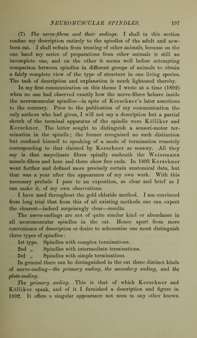 (7) The nerve-fibres and their endings. I shall in this section confine my description entirely to the spindles of the adult and new- born cat. I shall refrain from treating of other animals, because on the one hand my series of preparations from other animals is still an incomplete one, and on the other it seems well before attempting comparison between spindles in different groups of animals to obtain a fairly complete view of the type of structure in one living species. The task of description and explanation is much lightened thereby. In my first communication on this theme I wrote at a time (1892) when no one had observed exactly how the nerve-fibres behave inside the neuromuscular spindles—in spite of Kerschner’s later assertions to the contrary. Prior to the publication of my communication the only authors who had given, I will not say a description but a partial sketch of the terminal apparatus of the spindle were Ko Hiker and Kerschner. The latter sought to distinguish a sensori-motor ter- mination in the spindle; the former recognised no such distinction but confined himself to speaking of a mode of termination remotely corresponding to that claimed by Kerschner as sensory. All they say is that amyelinate fibres spirally ensheatli the Weissmann muscle-fibres and here and there show free ends. In 1893 Kerschner went further and defined more precisely certain anatomical data, but that was a year after the appearance of my own work. With this necessary prelude I pass to an exposition, as clear and brief as I can make it, of my own observations. I have used throughout the gold chloride method. I am convinced from long trial that from this of all existing methods one can expect the clearest—indeed surprisingly clear—results. The nerve-endings are not of quite similar kind or abundance in all neuromuscular spindles in the cat. Hence apart from mere convenience of description or desire to schematise one must distinguish three types of spindles: 1st type. Spindles with complex terminations. 2nd „ Spindles with intermediate terminations. 3rd „ Spindles with simple terminations. In general there can be distinguished in the cat three distinct kinds of nerve-ending—the primary ending, the secondary ending, and the plate-ending. The primary ending. This is that of which Kerschner and Kolliker speak, and of it I furnished a description and figure in 1892. It offers a singular appearance not seen in any other known