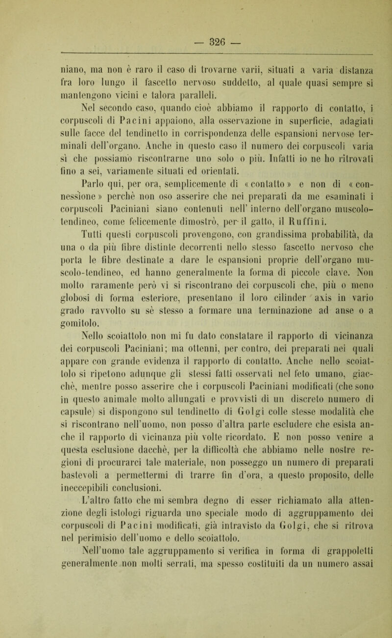 — 826 — niano, ma non è raro il caso di trovarne varii, situati a varia distanza fra loro lungo il fascetto nervoso suddetto, al quale quasi sempre si mantengono vicini e talora paralleli. Nel secondo caso, quando cioè abbiamo il rapporto di contatto, i corpuscoli di Pacini appaiono, alla osservazione in superficie, adagiati sulle facce del tendinetto in corrispondenza delle espansioni nervose ter- minali delforgano. Anche in questo caso il numero dei corpuscoli varia sì che possiamo riscontrarne uno solo o più. Infatti io ne ho ritrovati fino a sei, variamente situati ed orientati. Parlo qui, per ora, semplicemente di « contatto » e non di « con- nessione » perchè non oso asserire che nei preparati da me esaminati i corpuscoli Paciniani siano contenuti nell’ interno dell’organo muscolo- tendineo, come felicemente dimostrò, perii gatto, il Ruffini. Tutti questi corpuscoli provengono, con grandissima probabilità, da una o da più fibre distinte decorrenti nello stesso fascetto nervoso che porta le fibre destinate a dare le espansioni proprie dell’organo mu- scolo-tendineo, ed hanno generalmente la forma di piccole clave. Non molto raramente però vi si riscontrano dei corpuscoli che, più o meno globosi di forma esteriore, presentano il loro cilinder axis in vario grado ravvolto su sè stesso a formare una terminazione ad anse o a gomitolo. Nello scoiattolo non mi fu dato constatare il rapporto di vicinanza dei corpuscoli Paciniani; ma ottenni, per contro, dei preparati nei quali appare con grande evidenza il rapporto di contatto. Anche nello scoiat- tolo si ripetono adunque gli stessi fatti osservati nel feto umano, giac- ché, mentre posso asserire che i corpuscoli Paciniani modificati (che sono in questo animale molto allungati e provvisti di un discreto numero di capsule) si dispongono sul tendinetto di Golgi colle stesse modalità che si riscontrano nell’uomo, non posso d’altra parte escludere che esista an- che il rapporto di vicinanza più volte ricordato. E non posso venire a questa esclusione dacché, per la difficoltà che abbiamo nelle nostre re- gioni di procurarci tale materiale, non posseggo un numero di preparati bastevoli a permettermi di trarre fin d’ora, a questo proposito, delle ineccepibili conclusioni. L’altro fatto che mi sembra degno di esser richiamato alla atten- zione degli istologi riguarda uno speciale modo di aggruppamento dei corpuscoli di Pacini modificati, già intravisto da Golgi, che si ritrova nel perimisio dell’uomo e dello scoiattolo. Nell’uomo tale aggruppamento si verifica in forma di grappoletti generalmente non molti serrati, ma spesso costituiti da un numero assai