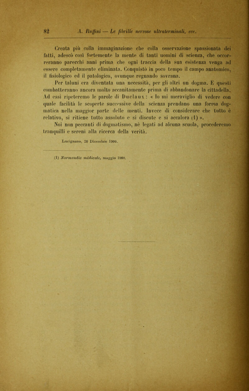 Creata più colla immaginazione che colla osservazione spassionata dei fatti, adescò così fortemente la mente di tanti uomini di scienza, che occor- reranno parecchi anni prima che ogni traccia della sua esistenza venga ad essere completamente eliminata. Conquistò in poco tempo il campo anatomico, il fisiologico ed il patologico, ovunque regnando sovrana. Per taluni era diventata una necessità, per gli altri un dogma. E questi combatteranno ancora molto accanitamente prima di abbandonare la cittadella. Ad essi ripeteremo le parole di Duclaux: « Io mi meraviglio di vedere con quale facilità le scoperte successive della scienza prendano una forma dog- matica nella maggior parte delle menti. Invece di considerare che tutto è relativo, si ritiene tutto assoluto e si discute e si accalora (1) ». Noi non peccanti di dogmatismo, nò legati ad alcuna scuola, procederemo tranquilli e sereni alla ricerca della verità. Lucignano, 20 Dicembre 1900. (1) Normandie medicale, maggio 1900.
