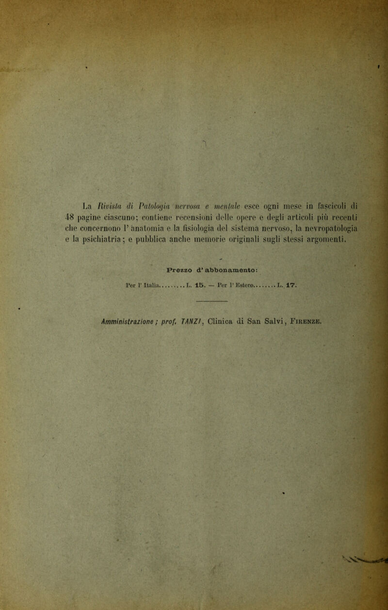 * ' * La Rivista di Patologia nervosa e mentale esce ogni mese in fascicoli di 48 pagine ciascuno; contiene recensioni delle opere e degli articoli più recenti che concernono V anatomia e la fisiologia del sistema nervoso, la nevropatologia e la psichiatria; e pubblica anche memorie originali sugli stessi argomenti. - Prezzo d’abbonamento: Per P Italia L. 15. — Por l’Estero L. 17. Amministrazione ; prof. TANZ/, Clinica di San Salvi, Firenze.
