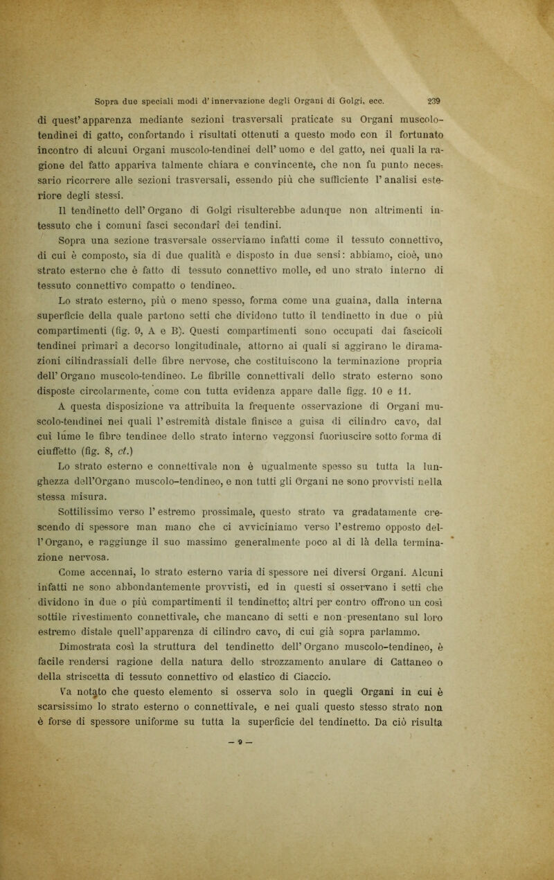 di quest’apparenza mediante sezioni trasversali praticate su Organi muscolo- tendinei di gatto, confortando i risultati ottenuti a questo modo con il fortunato incontro di alcuni Organi muscolo-tendinei dell’ uomo e del gatto, nei quali la ra- gione del fatto appariva talmente chiara e convincente, che non fu punto necesT sario ricorrere alle sezioni trasversali, essendo più che sufficiente 1’ analisi este- riore degli stessi. Il tendinetto dell’ Organo di Golgi risulterebbe adunque non altrimenti in- tessuto che i comuni fasci secondari dei tendini. Sopra una sezione trasversale osserviamo infatti come il tessuto connettivo, di cui è composto, sia di due qualità e disposto in due sensi ; abbiamo, cioè, uno strato esterno che è fatto di tessuto connettivo molle, ed uno strato interno di tessuto connettivo compatto o tendineo.. Lo strato esterno, più o meno spesso, forma come una guaina, dalla interna superfìcie della quale partono setti che dividono tutto il tendinetto in due o più compartimenti (fig. 9, A e B). Questi compartimenti sono occupati dai fascicoli tendinei primari a decorso longitudinale, attorno ai quali si aggirano le dirama- zioni cilindrassiali delle fibre nervose, che costituiscono la terminazione propria dell’ Organo muscolo-tendineo. Le fibrille connettivali dello strato esterno sono disposte circolarmente, come con tutta evidenza appare dalle figg. 10 e 11. A questa disposizione va attribuita la frequente osservazione di Organi mu- scolo-tendinei nei quali l’estremità distale finisce a guisa di cilindro cavo, dal cui lume le fibre tendinee dello strato interno veggonsi fuoriuscire sotto forma di ciuffetto (fig. 8, et.) Lo strato esterno e connettivale non è ugualmente spesso su tutta la lun- ghezza dell’Organo muscolo-tendineo, e non tutti gli Organi ne sono provvisti nella stessa misura. Sottilissimo verso l’estremo prossimale, questo strato va gradatamente cre- scendo di spessore man mano che ci avviciniamo verso l’estremo opposto del- l’Organo, e raggiunge il suo massimo generalmente poco al di là della termina- zione nervosa. Come accennai, lo strato esterno varia di spessore nei diversi Organi. Alcuni infatti ne sono abbondantemente provvisti, ed in questi si osservano i setti che dividono in due o più compartimenti il tendinetto; altri per contro offrono un così sottile rivestimento connettivale, che mancano di setti e non presentano sul loro estremo distale quell’apparenza di cilindro cavo, di cui già sopra parlammo. Dimostrata così la struttura del tendinetto dell’ Organo muscolo-tendineo, è facile rendersi ragione della natura dello strozzamento anulare di Cattaneo o della striscetta di tessuto connettivo od elastico di Giaccio. Va notato che questo elemento si osserva solo in quegli Organi in cui è scarsissimo lo strato esterno o connettivale, e nei quali questo stesso strato non è forse di spessore uniforme su tutta la superficie del tendinetto. Da ciò risulta )