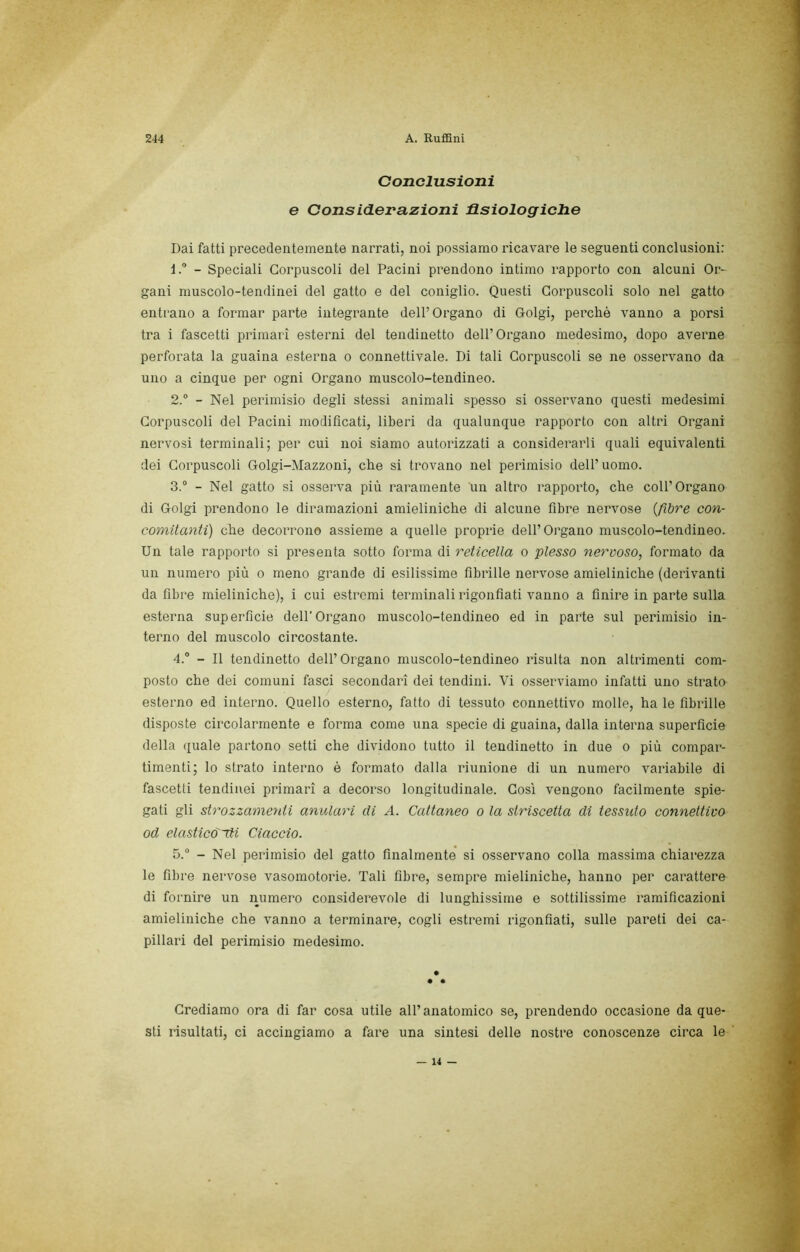 Conclusioni e ConsicLerazioni Usiologiche Dai fatti precedentemente narrati, noi possiamo ricavare le seguenti conclusioni: 1.  - Speciali Corpuscoli del Pacini prendono intimo rapporto con alcuni Or- gani muscolo-tendinei del gatto e del coniglio. Questi Corpuscoli solo nel gatto entrano a formar parte integrante dell’Organo di Golgi, perchè vanno a porsi tra i fascetti primari esterni del tendinetto dell’Organo medesimo, dopo averne perforata la guaina esterna o connettivale. Di tali Corpuscoli se ne osservano da uno a cinque per ogni Organo muscolo-tendineo. 2. ® - Nel perimisio degli stessi animali spesso si osservano questi medesimi Corpuscoli del Pacini modificati, liberi da qualunque rapporto con altri Organi nervosi terminali; per cui noi siamo autorizzati a considerarli quali equivalenti dei Corpuscoli Golgi-Mazzoni, che si trovano nel perimisio dell’uomo. 3. ® - Nel gatto si osserva più raramente un altro rapporto, che coll’Organo di Golgi prendono le diramazioni amieliniche di alcune fibre nervose {fibre con- comitanti) che decorrono assieme a quelle proprie dell’Organo muscolo-tendineo. Un tale rapporto si presenta sotto forma di reticella o plesso nervoso, formato da un numero più o meno grande di esilissime fibrille nervose amieliniche (derivanti da fibre mieliniche), i cui estremi terminali rigonfiati vanno a finire in parte sulla esterna superficie dell’Organo muscolo-tendineo ed in parte sul perimisio in- terno del muscolo circostante. 4. ® - Il tendinetto dell’Organo muscolo-tendineo risulta non altrimenti com- posto che dei comuni fasci secondari dei tendini. Vi osserviamo infatti uno strato esterno ed interno. Quello esterno, fatto di tessuto connettivo molle, ha le fibrille disposte circolarmente e forma come una specie di guaina, dalla interna supei’ficie della quale partono setti che dividono tutto il tendinetto in due o più compar- timenti; lo strato interno è formato dalla riunione di un numero variabile di fascetti tendinei primari a decorso longitudinale. Cosi vengono facilmente spie- gati gli stì'ozzamenti anulari eli A. Cattaneo o la striscetta di tessuto connettivo od elastic&~di Ciaccio. 5. ® - Nel perimisio del gatto finalmente si osservano colla massima chiarezza le fibre nervose vasomotorie. Tali fibre, sempre mieliniche, hanno per carattere di fornire un iiumero considerevole di lunghissime e sottilissime ramificazioni amieliniche che vanno a terminare, cogli estremi rigonfiati, sulle pareti dei ca- pillari del perimisio medesimo. Crediamo ora di far cosa utile all’anatomico se, prendendo occasione da que- sti risultati, ci accingiamo a fare una sintesi delle nostre conoscenze circa le — 14 —