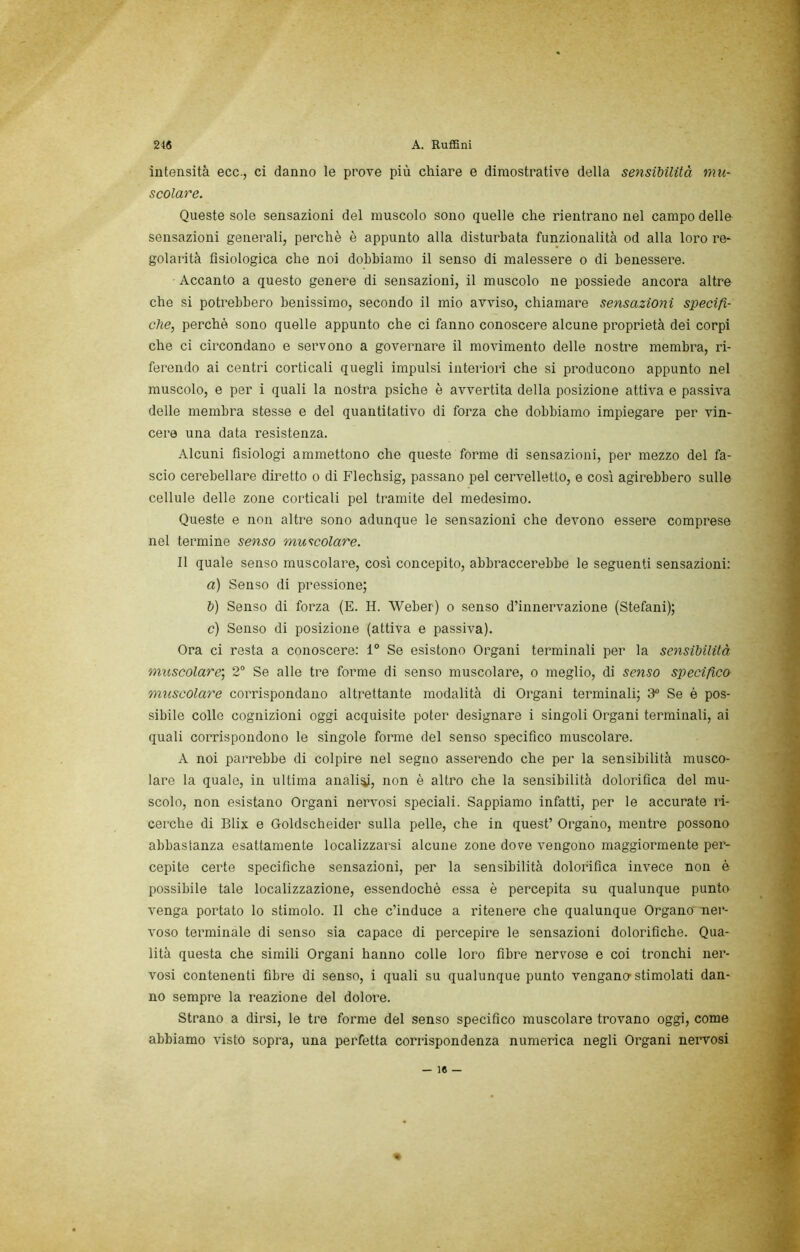 intensità ecc., ci danno le prove più chiare e dimostrative della sensibilità mu- scolare. Queste sole sensazioni del muscolo sono quelle che rientrano nel campo delle sensazioni generali, perchè è appunto alla disturbata funzionalità od alla loro re- golarità fisiologica che noi dobbiamo il senso di malessere o di benessere. Accanto a questo genere di sensazioni, il muscolo ne possiede ancora altre che si potrebbero benissimo, secondo il mio avviso, chiamare sensazioni specifi- che, perchè sono quelle appunto che ci fanno conoscere alcune proprietà dei corpi che ci circondano e servono a goveimare il movimento delle nostre membra, ri- ferendo ai centri corticali quegli impulsi interiori che si producono appunto nel muscolo, e per i quali la nostra psiche è avvertita della posizione attiva e passiva delle membra stesse e del quantitativo di forza che dobbiamo impiegare per vin- cere una data resistenza. Alcuni fisiologi ammettono che queste forme di sensazioni, per mezzo del fa- scio cerebellare diretto o di Flechsig, passano pel cervelletto, e cosi agirebbero sulle cellule delle zone corticali pel tramite del medesimo. Queste e non altre sono adunque le sensazioni che devono essere comprese nel termine senso muscolare. Il quale senso muscolare, così concepito, abbraccerebbe le seguenti sensazioni: a) Senso di pressione; b) Senso di forza (E. H. Weber) o senso d’innervazione (Stefani); c) Senso di posizione (attiva e passiva). Ora ci resta a conoscere: 1“ Se esistono Organi terminali per la sensibilità, muscolare’, 2“ Se alle tre forme di senso muscolare, o meglio, di senso specifico muscolare corrispondano altrettante modalità di Organi terminali; 3“ Se é pos- sibile colle cognizioni oggi acquisite poter designare i singoli Organi terminali, ai quali corrispondono le singole forme del senso specifico muscolare. A noi parrebbe di colpire nel segno asserendo che per la sensibilità musco- lare la quale, in ultima anali^, non è altro che la sensibilità dolorifica del mu- scolo, non esistano Organi nervosi speciali. Sappiamo infatti, per le accurate ri- cerche di Blix e Goldscheider sulla pelle, che in quest’ Organo, mentre possono abbastanza esattamente localizzarsi alcune zone dove vengono maggiormente per- cepite certe specifiche sensazioni, per la sensibilità dolorifica invece non è possibile tale localizzazione, essendoché essa è percepita su qualunque punto venga portato lo stimolo. Il che c’induce a ritenere che qualunque Organo nei‘- voso terminale di senso sia capace di percepire le sensazioni dolorifiche. Qua- lità questa che simili Organi hanno colle loro fibre nervose e coi tronchi ner- vosi contenenti fibre di senso, i quali su qualunque punto vengano-stimolati dan- no sempre la reazione del dolore. Strano a dirsi, le tre forme del senso specifico muscolare trovano oggi, come abbiamo visto sopra, una perfetta corrispondenza numerica negli Organi nervosi