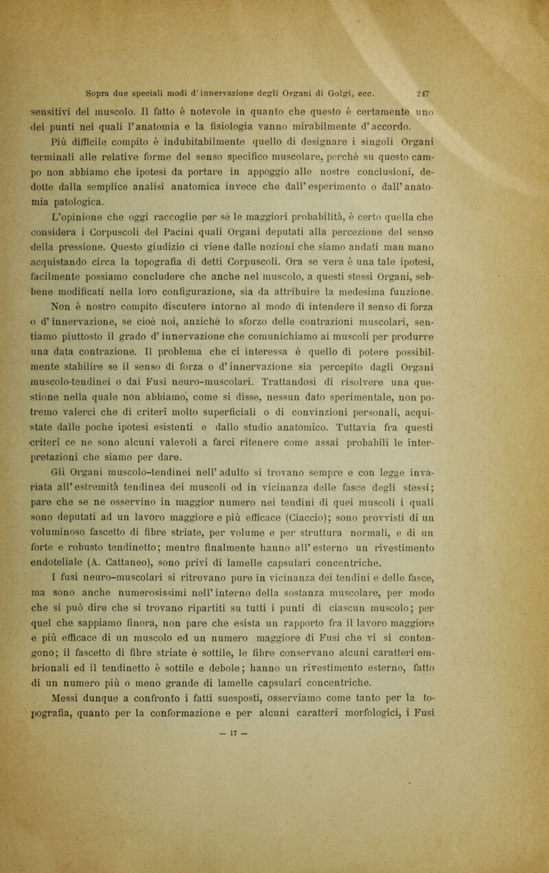 sensitivi del muscolo. Il fatto è notevole in quanto che questo è certamente uno (lei punti nei quali l’anatomia e la fisiologia vanno mirabilmente d’accordo. Più difficile compito è indubitabilmente quello di designare i singoli Organi terminali alle relative forme del senso specifico muscolare, perché su questo cam- po non abbiamo che ipotesi da portare in appòggio alle nostre conclusioni, de- dotte dalla semplice analisi anatomica invece che dall’ esperimento o dall’ anato- mia patologica. L’opinione che oggi raccoglie per sé le maggiori probabiliti'i, è certo quella che considera i Corpuscoli del Pacini quali Organi deputati alla percezione del senso della pressione. Questo giudizio ci viene dalle nozioni che siamo andati man mano acquistando circa la topografia di detti Corpuscoli. Ora se vera è una tale ipotesi, facilmente possiamo concludere che anche nel muscolo, a questi stessi Organi, seb- bene modificati nella loro configurazione, sia da attribuire la medesima funzione. Non è nostro compito discutere intorno al modo di intendere il senso di forza o d’innervazione, se cioè noi, anziché lo sforzo delle contrazioni muscolari, sen- tiamo piuttosto il grado d’innervazione che comunichiamo ai muscoli per produrre una data contrazione. Il problema che ci interessa è quello di potere possibil- mente stabilire se il senso di forza o d’innervazione sia percepito dagli Organi muscolo-tendinei o dai Fusi neuro-muscolari. Trattandosi di risolvere una que- stione nella quale non abbiamo, come si disse, nessun dato sperimentale, non po- tremo valerci che di criteri molto superficiali o di convinzioni personali, acqui- state dalle poche ipotesi esistenti e dallo studio anatomico. Tuttavia fra questi criteri ce ne sono alcuni valevoli a farci ritenere come assai probabili le inter- pretazioni che siamo per dare. Gli Organi muscolo-tendinei nell’ adulto si trovano sempre e con legge inva- riata all’estremità tendinea dei muscoli od in vicinanza delle fasce degli stessi; pare che se ne osservino in maggior numero nei tendini di quei muscoli i quali sono deputati ad un lavoro maggioreo più efficace (Giaccio); sono provvisti di un voluminoso fascetto di fibre striate, per volume e per struttura normali, e di un forte e robusto tendinetto; mentre finalmente hanno all’esterno un rivestimento endoteliale (A. Cattaneo), sono privi di lamelle capsulari concentriche. I fusi neuro-muscolari si ritrovano pure in vicinanza dei tendini e delle fasce, ma sono anche numerosissimi nell’interno della sostanza muscolare, per modo che si può dire che si trovano ripartiti su tutti i punti di ciascun muscolo; per quel che sappiamo finora, non pare che esista un rapporto fra il lavoro maggiore e più efficace di un muscolo ed un numero maggiore di Fusi che vi si conten- gono; il fascetto di fibre striate è sottile, le fibre conservano alcuni caratteri em- brionali ed il tendinetto è sottile e debole ; hanno un rivestimento esterno, fatto di un numero più o meno grande di lamelle capsulari concentriche. Messi dunque a confronto i fatti suesposti, osserviamo come tanto per la to- pografia, quanto per la conformazione e per alcuni caratteri morfologici, i Fusi — 17 —