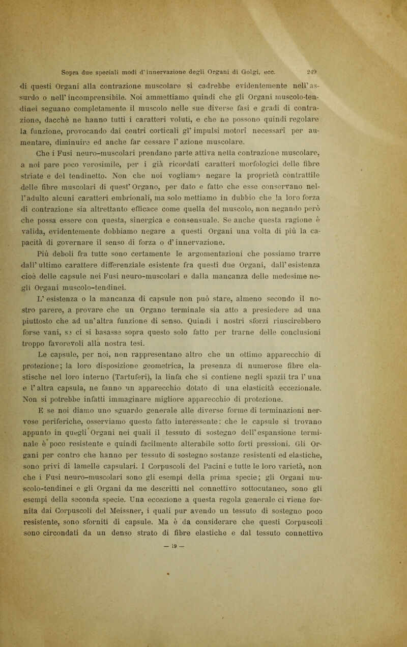 di questi Organi alla contrazione muscolare si cadrebbe evidentemente nell’as- surdo 0 nell’ incomprensibile. Noi ammettiamo quindi che gli Organi muscolo-ten- dinei seguano completamente il muscolo nelle sue diverse fasi e gradi di contra- zione, dacché ne hanno tutti i caratteri voluti, e che ue possono quindi regolare la funzione, provocando dai centri corticali gl’ impulsi motori necessari per au- mentare, diminuire ed anche far cessare l’azione muscolare. Che i Fusi neuro-muscolari prendano parte attiva nella contrazione muscolare, a noi pare poco verosimile, per i gicà ricordati caratteri morfologici delle fibre striate e del tendinetto. Non che noi vogliamo negare la proprietà contrattile delle fibre muscolari di quest’ Organo, per dato e fatto che esse conservano nel- l’adulto alcuni caratteri embrionali, ma solo mettiamo in dubbio che la loro forza di contrazione sia altrettanto efficace come quella del muscolo, non negando però che possa essere con questa, sinergica e consensuale. Se anche questa ragione è valida, evidentemente dobbiamo negare a questi Organi una volta di più la ca- pacità di governare il senso di forza o d’innervazione. Più deboli fra tutte sono certamente le argomentazioni che possiamo trarre ilall’ultimo carattere differenziale esistente fra questi due Organi, dall’esistenza cioè delle capsule nei Fusi neuro-muscolari e dalla mancanza delle medesime ne- gli Organi muscolo-tendinei. L’ esistenza o la mancanza di capsule non può stare, almeno secondo il no- stro parere, a provare che un Organo terminale sia atto a presiedere ad una piuttosto che ad un’altra funzione di senso. Quindi i nostri sforzi riuscirebbero forse vani, se ci si basasse sopra questo solo fatto per ti'arne delle conclusioni troppo favorevoli alla nostra tesi. Le capsule, per noi, non rappresentano altro che un ottimo apparecchio di protezione; la loro disposizione geometrica, la presenza di numerose fibre ela- stische nel loro interno (Tartuferi), la linfa che si contiene negli spazii tra 1’ una e l’altra capsula, ne fanno un apparecchio dotato di una elasticità eccezionale. Non si potrebbe infatti immaginare migliore apparecchio di protezione. E se noi diamo uno sguardo generale alle diverse forme di terminazioni ner- vose periferiche, osserviamo questo fatto interessente : che le capsule si trovano appunto in quegli Organi nei quali il tessuto di sostegno dell’espansione termi- nale è’poco resistente e quindi facilmente alterabile sotto forti pressioni. Gli Or- gani per contro che hanno per tessuto di sostegno sostanze resistenti ed elastiche, sono privi di lamelle capsulari. I Corpuscoli del Pacini e tutte le loro varietà, non che i Fusi neuro-muscolari sono gli esempi della prima specie; gli Organi mu- scolo-tendinei e gli Organi da me descritti nel connettivo sottocutaneo, sono gli esempi della seconda specie. Una eccezione a questa regola generale ci viene for- nita dai Corpuscoli del Meissner, i quali pur avendo un tessuto di sostegno poco resistente, sono sforniti di capsule. Ma è da considerare che questi Corpuscoli sono circondati da un denso strato di fibre elastiche e dal tessuto connettivo — 19 —