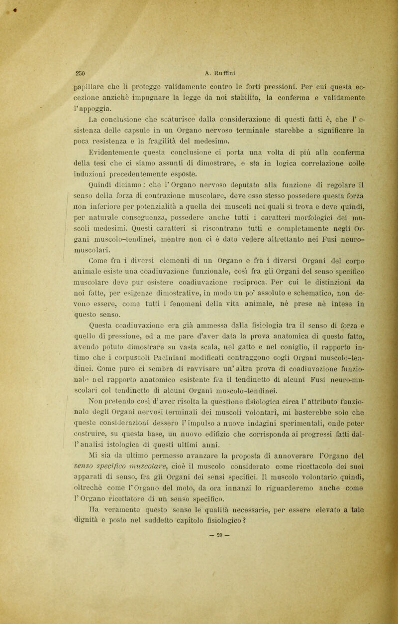 , ■* papillare die li protegge validamente contro le forti pressioni. Per cui questa ec- cezione anziché impugnare la legge da noi stabilita, la conferma e validamente l’appoggia. La conclusione che scaturisce dalla considerazione di questi fatti è, che 1’ e- sistenza delle capsule in un Organo nervoso terminale starebbe a significare la poca resistenza e la fragilità del medesimo. Evidentemente questa conclusione ci porta una volta di più alla conferma della tesi che ci siamo assunti di dimostrare, e sta in logica correlazione colle induzioni precedentemente esposte. Quindi diciamo: che l’Organo nervoso deputato alla funzione di regolare il senso della forza di contrazione muscolare, deve esso stesso possedere questa forza non inferiore per potenzialità a quella dei muscoli nei quali si trova e deve quindi, per naturale conseguenza, possedere anche tutti i caratteri morfologici dei mu- scoli medesimi. Questi caratteri si riscontrano tutti e completamente negli Or- gani muscolo-tendinei, mentre non ci è dato vedere altrettanto nei Fusi neuro- muscolari. Come fra i diversi elementi di un Organo e fra i diversi Organi del corpo animale esiste una coadiuvazione funzionale, cosi fra gli Organi del senso specifico muscolare deve pur esistere coadiuvazione reciproca. Per cui le distinzioni da noi fatte, per esigenze dimostrative, in modo un po’ assoluto e schematico, non de- vono essere, come tutti i fenomeni della vita animale, nè prese nè intese in questo senso. Questa coadiuvazione era già ammessa dalla fisiologia ti’a il senso di forza e quello di pressione, ed a me pare, d’aver data la prova anatomica di questo fatto, avendo potuto dimostrare su vasta scala, nel gatto e nel coniglio, il rapporto in- timo che i corpuscoli Paciniani modificati contraggono cogli Organi muscolo-ten- dinei. Come pure ci sembra di ravvisare un’ altra prova di coadiuvazione funzio- nale nel rapporto anatomico esistente fra il tendinetto di alcuni Fusi neuro-mu- scolari col tendinetto di alcuni Organi muscolo-tendinei. Non pretendo così d’aver risolta la questione fisiologica circa l’attributo funzio- nale degli Organi nervosi terminali dei muscoli volontari, mi basterebbe solo che queste considerazioni dessero l’impulso a nuove indagini sperimentali, onde poter costruire, su questa base, un nuovo edifizio che corrisponda ai progressi fatti dal- l’analisi istologica di questi ultimi anni. Mi sia da ultimo permesso avanzare la proposta di annoverare l’Orgaiio del aenso specifico muscolare, cioè il muscolo considerato come ricettacolo dei suoi apparati di senso, fra gli Organi dei sensi specifici. Il muscolo volontario quindi, oltreché come l’Organo del moto, da ora innanzi lo riguarderemo anche come l’Organo ricettatore di un senso specifico. Ha veramente questo senso le qualità necessarie, per essere elevato a tale dignità e posto nel suddetto capitolo fisiologico ? — 20 —