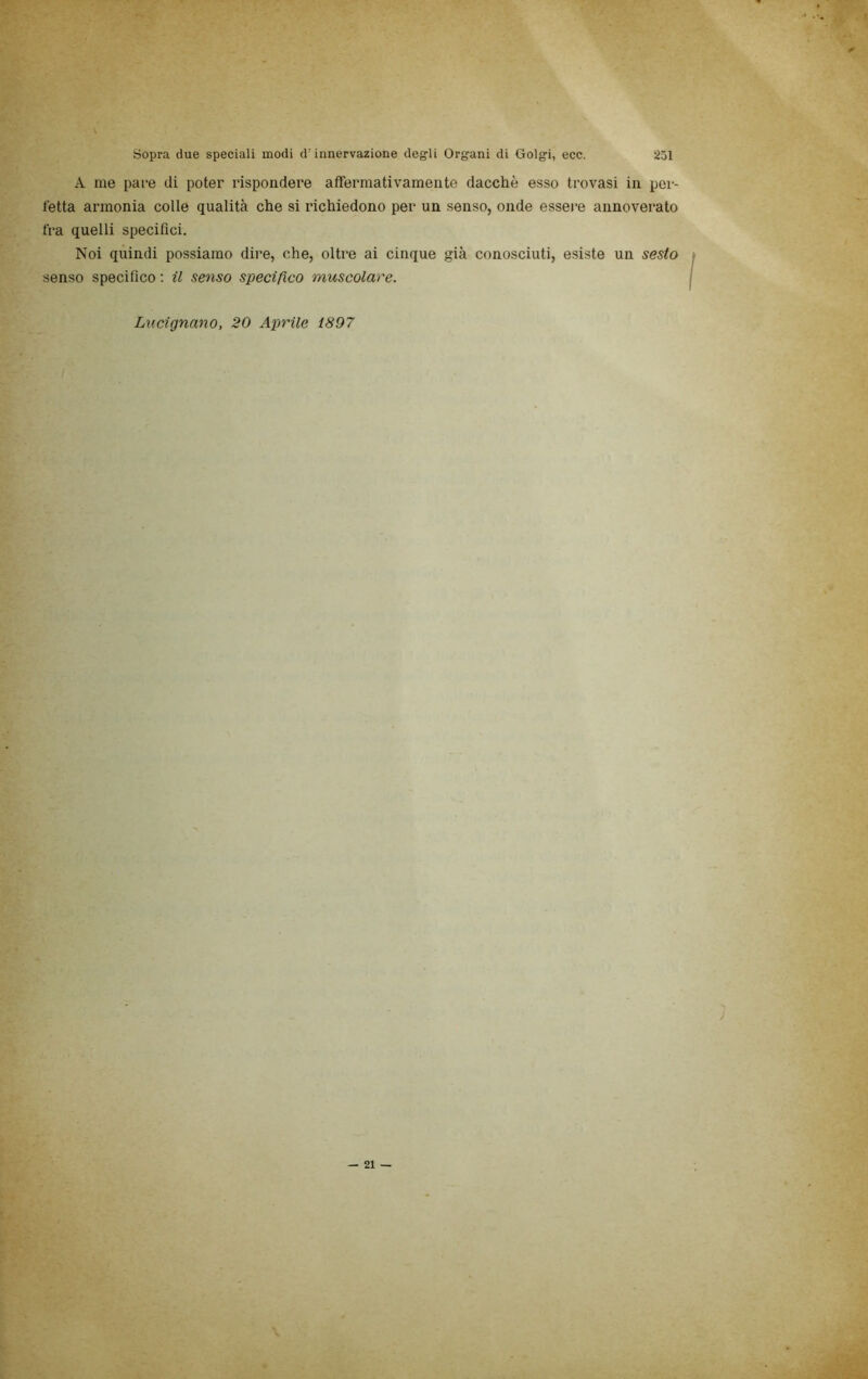 A me pare di poter rispondere affermativamente dacché esso trovasi in per- fetta armonia colle qualità che si richiedono per un senso, onde essere annoverato fra quelli specifici. Noi quindi possiamo dire, che, oltre ai cinque già conosciuti, esiste un sesto senso specifico ; il senso specìfico muscolare. Lucìgnano, 20 Aprile 1897 J — 21 - ' ■