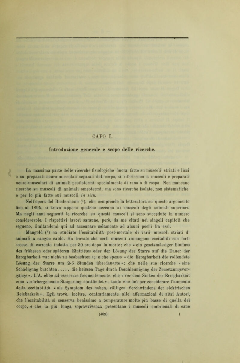 CAPO I. Introduzione generale e scopo delle ricerche. La massima parte delle ricerche fisiologiche finora fatte su muscoli striati e lisci e su preparati neuro-muscolari separati dal corpo, si riferiscono a muscoli e preparati neuro-muscolari di animali pecilotermi, specialmente di rana o di rospo. Non mancano ricerche su muscoli di animali omeotermi, ma sono ricerche isolate, non sistematiche, e per lo più fatte sui muscoli in si tu. Nell’opera del Biedermann ('), che comprende la letteratura su questo argomento fino al 1895, si trova appena qualche accenno ai muscoli degli animali superiori. Ma negli anni seguenti le ricerche su questi muscoli si sono succedute in numero considerevole. I rispettivi lavori saranno, però, da me citati nei singoli capitoli che seguono, limitandomi qui ad accennare solamente ad alcuni pochi fra essi. Mangold (2) ha studiato l’eccitabilità post-mortale di varii muscoli striati di animali a sangue caldo. Ha trovato che certi muscoli rimangono eccitabili con forti scosse di corrente indotta per 30 ore dopo la morte; che * eiu gesotzmàssiger Einfluss des frùheren oder spateren Eintrittes oder der Lòsung der Starre auf die Dauer der Erregbarkeit war nicht zu beobachten »; e che spesso « die Erregbarkeit die vollendeto Losung der Starre um 2-6 Stunden uberdauerte » ; che nelle sue ricerche « eine Schàdigung brachten die heissen Tage durch Beschleunigung der Zersetzungsvor- gànge. L’A. ebbe ad osservare frequentemente, che « vor dem Sinken der Erregbarkeit eine voriirbergehende Steigerung stattfindet », tanto che finì per considerare l’aumento della eccitabilità « als Symptom des nahen, vòlligen Verchwindens der elektrischen Reizbarkeit ». Egli trovò, inoltre, contrariamente alle affermazioni di altri Autori, che l’eccitabilità si conserva benissimo a temperature molto più basse di quella del corpo, e che la più lunga sopravvivenza presentano i muscoli embrionali di cane