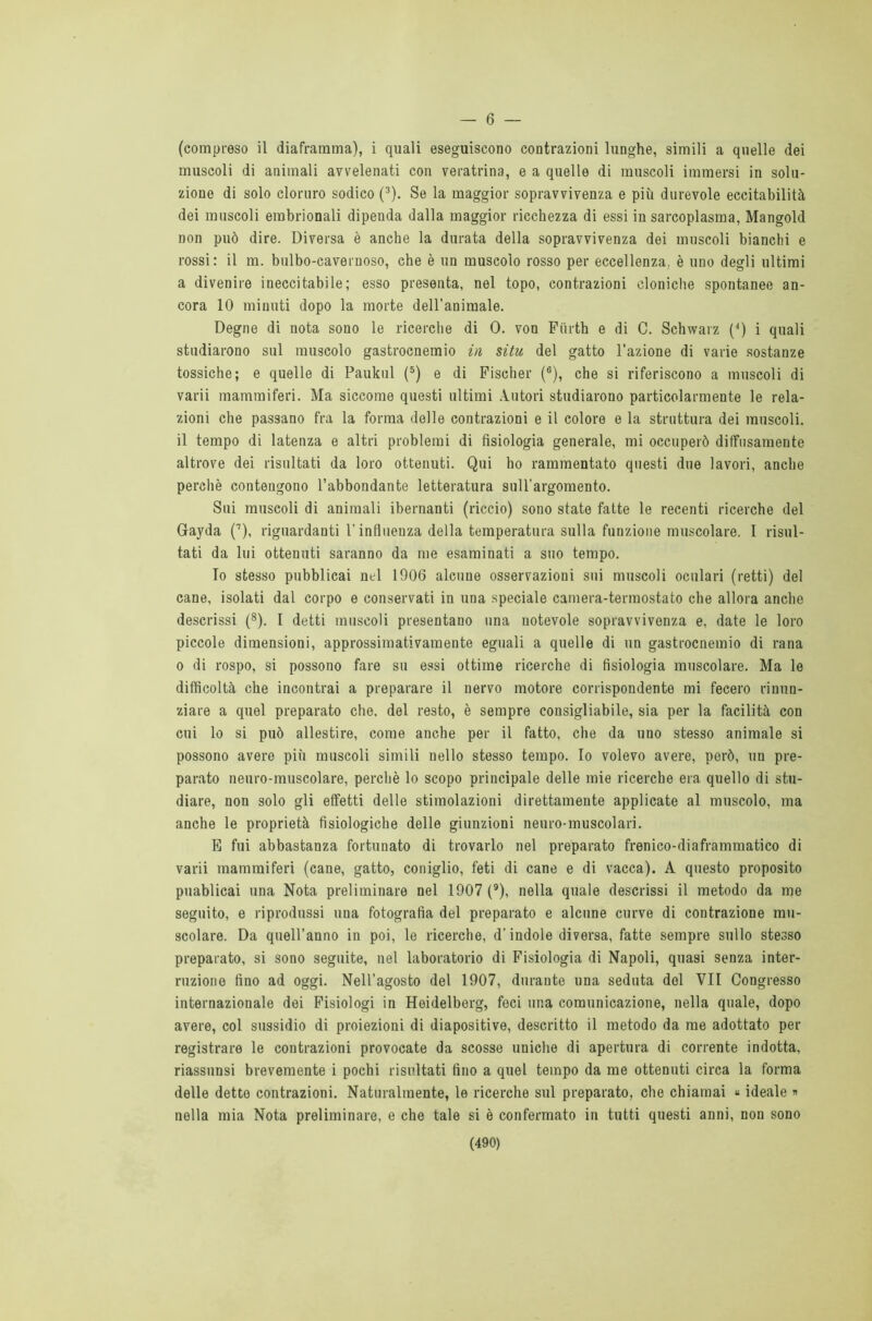 — 6 — (compreso il diaframma), i quali eseguiscono contrazioni lunghe, simili a quelle dei muscoli di animali avvelenati con veratrina, e a quelle di muscoli immersi in solu- zione di solo cloruro sodico (3). Se la maggior sopravvivenza e più durevole eccitabilità dei muscoli embrionali dipenda dalla maggior ricchezza di essi in sarcoplasraa, Mangold non può dire. Diversa è anche la durata della sopravvivenza dei muscoli bianchi e rossi: il m. bulbo-cavernoso, che è un muscolo rosso per eccellenza, è uno degli ultimi a divenire ineccitabile; esso presenta, nel topo, contrazioni cloniche spontanee an- cora 10 minuti dopo la morte dell’animale. Degne di nota sono le ricerche di 0. von Fiirth e di C. Schwarz {“) i quali studiarono sul muscolo gastrocnemio in situ del gatto l’azione di varie sostanze tossiche; e quelle di Paukul (5) e di Fischer (6), che si riferiscono a muscoli di varii mammiferi. Ma siccome questi ultimi Autori studiarono particolarmente le rela- zioni che passano fra la forma delle contrazioni e il colore e la struttura dei muscoli, il tempo di latenza e altri problemi di fisiologia generale, mi occuperò diffusamente altrove dei risultati da loro ottenuti. Qui ho rammentato questi due lavori, anche perchè contengono l’abbondante letteratura sull’argomento. Sui muscoli di animali ibernanti (riccio) sono state fatte le recenti ricerche del Gayda (7), riguardanti l’influenza della temperatura sulla funzione muscolare. I risul- tati da lui ottenuti saranno da me esaminati a suo tempo. Io stesso pubblicai nel 1906 alcune osservazioni sui muscoli oculari (retti) del cane, isolati dal corpo e conservati in una speciale camera-termostato che allora anche descrissi (8). I detti muscoli presentano una notevole sopravvivenza e, date le loro piccole dimensioni, approssimativamente eguali a quelle di un gastrocnemio di rana o di rospo, si possono fare su essi ottime ricerche di fisiologia muscolare. Ma le difficoltà che incontrai a preparare il nervo motore corrispondente mi fecero rinun- ziare a quel preparato che, del resto, è sempre consigliabile, sia per la facilità con cui lo si può allestire, come anche per il fatto, che da uno stesso animale si possono avere più muscoli simili nello stesso tempo. Io volevo avere, però, un pre- parato neuro-muscolare, perchè lo scopo principale delle mie ricerche era quello di stu- diare, non solo gli effetti delle stimolazioni direttamente applicate al muscolo, ma anche le proprietà fisiologiche delle giunzioni neuro-muscolari. E fui abbastanza fortunato di trovarlo nel preparato frenico-diaframmatico di varii mammiferi (cane, gatto, coniglio, feti di cane e di vacca). A questo proposito puablicai una Nota preliminare nel 1907 (9), nella quale descrissi il metodo da me seguito, e riprodussi una fotografia del preparato e alcune curve di contrazione mu- scolare. Da quell’anno in poi, le ricerche, d’indole diversa, fatte sempre sullo stesso preparato, si sono seguite, nel laboratorio di Fisiologia di Napoli, quasi senza inter- ruzione fino ad oggi. Nell’agosto del 1907, durante una seduta del VII Congresso internazionale dei Fisiologi in Heidelberg, feci una comunicazione, nella quale, dopo avere, col sussidio di proiezioni di diapositive, descritto il metodo da me adottato per registrare le contrazioni provocate da scosse uniche di apertura di corrente indotta, riassunsi brevemente i pochi risultati fino a quel tempo da me ottenuti circa la forma delle dette contrazioni. Naturalmente, le ricerche sul preparato, che chiamai « ideale » nella mia Nota preliminare, e che tale si è confermato in tutti questi anni, non sono