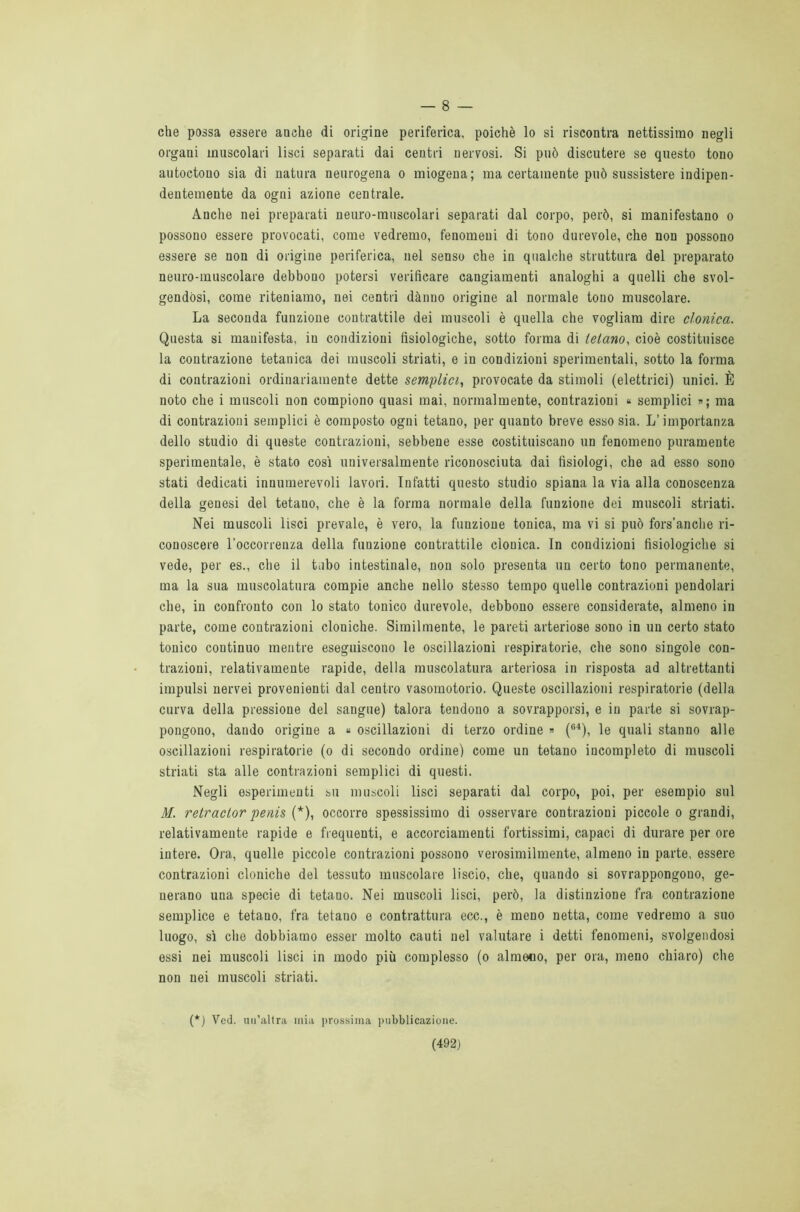 — 8 — che possa essere anche di origine periferica, poiché lo si riscontra nettissimo negli organi muscolari lisci separati dai centri nervosi. Si può discutere se questo tono autoctono sia di natura neurogena o miogena; ma certamente può sussistere indipen- dentemente da ogni azione centrale. Anche nei preparati neuro-muscolari separati dal corpo, però, si manifestano o possono essere provocati, come vedremo, fenomeni di tono durevole, che non possono essere se non di origine periferica, nel senso che in qualche struttura del preparato neuro-muscolare debbono potersi verificare cangiamenti analoghi a quelli che svol- gendosi, come riteniamo, nei centri dànno origine al normale tono muscolare. La seconda funzione contrattile dei muscoli è quella che vogliam dire clonica. Questa si manifesta, in condizioni fisiologiche, sotto forma di tetano, cioè costituisce la contrazione tetanica dei muscoli striati, e in condizioni sperimentali, sotto la forma di contrazioni ordinariamente dette semplici, provocate da stimoli (elettrici) unici. È noto che i muscoli non compiono quasi mai, normalmente, contrazioni « semplici »; ma di contrazioni semplici è composto ogni tetano, per quanto breve esso sia. L’importanza dello studio di queste contrazioni, sebbene esse costituiscano un fenomeno puramente sperimentale, è stato così universalmente riconosciuta dai fisiologi, che ad esso sono stati dedicati innumerevoli lavori. Infatti questo studio spiana la via alla conoscenza della genesi del tetano, che è la forma normale della funzione dei muscoli striati. Nei muscoli lisci prevale, è vero, la funzione tonica, ma vi si può fors’anche ri- conoscere l’occorrenza della funzione contrattile clonica. In condizioni fisiologiche si vede, per es., che il tubo intestinale, non solo presenta un certo tono permanente, ma la sua muscolatura compie anche nello stesso tempo quelle contrazioni pendolari che, in confronto con lo stato tonico durevole, debbono essere considerate, almeno in parte, come contrazioni cloniche. Similmente, le pareti arteriose sono in un certo stato tonico coutinuo mentre eseguiscono le oscillazioni respiratorie, che sono singole con- trazioni, relativamente rapide, della muscolatura arteriosa in risposta ad altrettanti impulsi nervei provenienti dal centro vasomotorio. Queste oscillazioni respiratorie (della curva della pressione del sangue) talora tendono a sovrapporsi, e in parte si sovrap- pongono, dando origine a « oscillazioni di terzo ordine » (64), le quali stanno alle oscillazioni respiratorie (o di secondo ordine) come un tetano incompleto di muscoli striati sta alle contrazioni semplici di questi. Negli esperimenti su muscoli lisci separati dal corpo, poi, per esempio sul M. retractor penis (*), occorre spessissimo di osservare contrazioni piccole o grandi, relativamente rapide e frequenti, e accorciamenti fortissimi, capaci di durare per ore intere. Ora, quelle piccole contrazioni possono verosimilmente, almeno in parte, essere contrazioni cloniche del tessuto muscolare liscio, che, quando si sovrappongono, ge- nerano una specie di tetano. Nei muscoli lisci, però, la distinzione fra contrazione semplice e tetano, fra tetano e contrattura ecc., è meno netta, come vedremo a suo luogo, sì che dobbiamo esser molto cauti nel valutare i detti fenomeni, svolgendosi essi nei muscoli lisci in modo più complesso (o almeno, per ora, meno chiaro) che non nei muscoli striati. (*) Ved. un’altra mia prossima pubblicazione.