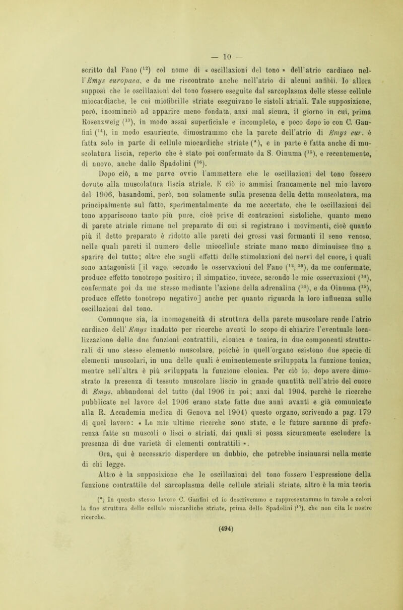 — 10 scritto dal Fano (12) col nome di « oscillazioni del tono » dell’atrio cardiaco nel- l'Emys europaea, e da me riscontrato anche nell’atrio di alcuni anfibii. Io allora supposi che le oscillazioni del tono fossero eseguite dal sarcoplasraa delle stesse cellule miocardiache, le cui miofibrille striate eseguivano le sistoli atriali. Tale supposizione, però, incominciò ad apparire meno fondata, anzi mal sicura, il giorno in cui, prima Rosenzweig (13), in modo assai superficiale e incompleto, e poco dopo io con C. Gan- fini (14), in modo esauriente, dimostrammo che la parete dell’atrio di Emys eur. è fatta solo in parte di cellule miocardiche striate (*), e in parte è fatta anche di mu- scolatura liscia, reperto che è stato poi confermato da S. Oinuma (15), e recentemente, di nuovo, anche dallo Spadolini (16). Dopo ciò, a me parve ovvio l'ammettere che le oscillazioni del tono fossero dovute alla muscolatura liscia atriale. E ciò io ammisi francamente nel mio lavoro del 1906, basandomi, però, non solamente sulla presenza della detta muscolatura, ma principalmente sul fatto, sperimentalmente da me accertato, che le oscillazioni del tono appariscono tanto più pure, cioè prive di contrazioni sistoliche, quanto meno di parete atriale rimane nel preparato di cui si registrano i movimenti, cioè quanto più il detto preparato è ridotto alle pareti dei grossi vasi formanti il seno venoso, nelle quali pareti il numero delle miocellule striate mano mano diminuisce fino a sparire del tutto; oltre che sugli effetti delle stimolazioni dei nervi del cuore, i quali sono antagonisti [il vago, secondo le osservazioni del Fano (12,20), da me confermate, produce effetto tonotropo positivo; il simpatico, invece, secondo le mie osservazioni (14), confermate poi da me stesso mediante l’azione della adrenalina (14), e da Oinuma (15), produce effetto tonotropo negativo] anche per quanto riguarda la loro influenza sulle oscillazioni del tono. Comunque sia, la inomogeneità di struttura della parete muscolare rende l’atrio cardiaco dell' Emys iuadatto per ricerche aventi lo scopo di chiarire l'eventuale loca- lizzazione delle due funzioni contrattili, clonica e tonica, in due componenti struttu- rali di uno stesso elemento muscolare, poiché in quell'organo esistono due specie di elementi muscolari, in una delle quali è eminentemente sviluppata la funzione tonica, mentre nell’altra è più sviluppata la funzione clonica. Per ciò io, dopo avere dimo- strato la presenza di tessuto muscolare liscio in grande quantità nell’atrio del cuore di Emys, abbandonai del tutto (dal 1906 in poi; anzi dal 1904, perchè le ricerche pubblicate nel lavoro del 1906 erano state fatte due anni avanti e già comunicate alla R. Accademia medica di Genova nel 1904) questo organo, scrivendo a pag. 179 di quel lavoro: « Le mie ultime ricerche sono state, e le future saranno di prefe- renza fatte su muscoli o lisci o striati, dai quali si possa sicuramente escludere la presenza di due varietà di elementi contrattili ». Ora, qui è necessario disperdere un dubbio, che potrebbe insinuarsi nella mente di chi legge. Altro è la supposizione che le oscillazioni del tono fossero l’espressione della funzione contrattile del sarcoplasma delle cellule atriali striate, altro è la mia teoria (*j In questo stesso lavoro C. Ganfini ed io descrivemmo e rappresentammo in tavole a colori la fine struttura delle cellule miocardiche striate, prima dello Spadolini (’7), che non cita le nostre ricerche.