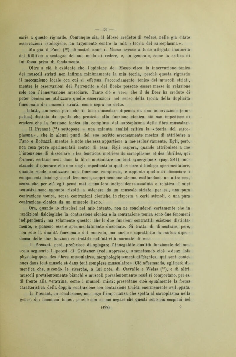 — 13 — sarie a questo riguardo. Comunque sia, il Mosso credette di vedere, nelle già citate osservazioni istologiche, un argomento contro la mia «teoria del sarcoplasma ». Ma già il Fano (40) dimostrò come il Mosso avesse a torto allegata l’autorità del Kòlliker a sostegno del suo modo di vedere, e, in generale, come la critica di lui fossa priva di fondamento. Oltre a ciò, è evidente che l’opinione del Mosso circa la innervazione tonica dei muscoli striati non infirma minimamente la mia teoria, perchè questa riguarda il meccanismo locale con cui si effettua l’accorciamento tonico dei muscoli striati, mentre le osservazioni del Perroncito e del Boeke possono essere messe in relazione solo con l’innervazione muscolare. Tanto ciò è vero, che il de Boer ha creduto di poter benissimo utilizzare quelle osservazioni nel senso della teoria della duplicità funzionale dei muscoli striati, come sopra ho detto. Infatti, ammesso pure che il tono muscolare dipenda da una innervazione (sim- patica) distinta da quella che presiede alla funzione clonica, ciò non impedisce di credere che la funzione tonica sia compiuta dal sarcoplasma delle fibre muscolari. Il Prenant (37) sottopone a una minuta analisi critica la « teoria del sarco- plasma », che in alcuni punti del suo scritto erroneamente mostra di attribuire a Fano e Bottazzi, mentre è noto che essa appartiene a me esclusivamente. Egli, però, non reca prove sperimentali contro di essa. Egli esagera, quando attribuisce a me l'intenzione di dissociare « les fonctions motrices du sarcoplasme et des tìbrilles, qui forment certainement dans la fibre musculaire un tout synergique » (pag. 281), mo- strando d'ignorare che uno degli espedienti ai quali ricorre il biologo sperimentatore, quando vuole analizzare una funzione complessa, è appunto quello di dissociare i componenti fisiologici del fenomeno, sopprimendone alcuno, esaltandone un altro ecc.. senza che per ciò egli pensi mai a una loro indipendenza assoluta o relativa I miei tentativi sono appunto rivolti a ottenere da un muscolo striato, per es., una pura contrazione tonica, senza contrazioni cloniche, in risposta a certi stimoli, o una pura contrazione clonica da un muscolo liscio. Ora, quando io riuscissi nel mio intento, non ne concluderei certamente che in ondizioni fisiologiche la contrazione clonica e la contrazione tonica sono due fenomeni indipendenti; ma solamente questo: chele due funzioni contrattili esistono distinta- mente, e possono essere sperimentalmente dissociate. Si tratta di dimostrare, però, non solo la dualità funzionale del muscolo, ma anche e soprattutto la mutua dipen- denza delle due funzioni contrattili nell’attività normale di esso. Il Prenant, però, preferisce di spiegare l'innegabile dualità funzionale del mu- scolo seguendo l’ipotesi di Grùtzner (ved. appresso), ammettendo cioè « deux lots physiologiques des fibres musculaires, morphologiquement différentes, qui sont conte- nues dans tout muscle et dans tout complexe musculaire ». Ciò affermando, egli però di- mentica che, st condo le ricerche, a lui note, di Carvallo e Weiss (30), e di altri, muscoli prevalentemente bianchi e muscoli prevalentemente rossi si comportano, per es. di fronte alla veratrina, come i muscoli misti: presentano cioè egualmente la forma caratteristica della doppia contrazione con contrazione tonica enormemente sviluppata. Il Prenant, in conclusione, non nega l’importanza che spetta al sarcoplasma nella genesi dei fenomeni tonici, perchè non si può negare che questi sono più cospicui nei