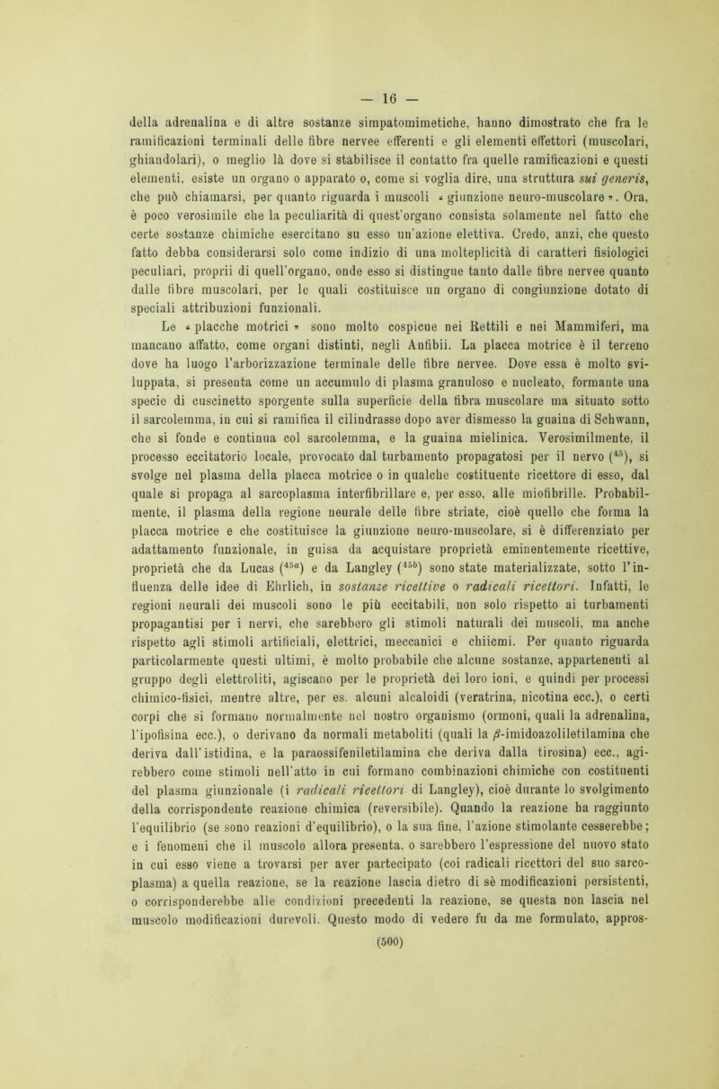 16 — della adrenalina e di altre sostanze simpatomimetiche, hanno dimostrato che fra le ramificazioni terminali delle fibre nervee efferenti e gli elementi effettori (muscolari, ghiandolari), o meglio là dove si stabilisce il contatto fra quelle ramificazioni e questi elementi, esiste un organo o apparato o, come si voglia dire, una struttura sui generis, che può chiamarsi, per quanto riguarda i muscoli « giunzione neuro-muscolare ». Ora, è poco verosimile che la peculiarità di quest’organo consista solamente nel fatto che certe sostanze chimiche esercitano su esso un'azione elettiva. Credo, anzi, che questo fatto debba considerarsi solo come indizio di una molteplicità di caratteri fisiologici peculiari, proprii di quell’organo, onde esso si distingue tanto dalle fibre nervee quanto dalle fibre muscolari, per le quali costituisce un organo di congiunzione dotato di speciali attribuzioni funzionali. Le « placche motrici » sono molto cospicue nei Rettili e nei Mammiferi, ma mancano affatto, come organi distinti, negli Anfibii. La placca motrice è il terreno dove ha luogo l’arborizzazione terminale delle fibre nervee. Dove essa è molto svi- luppata, si presenta come un accumulo di plasma granuloso e nucleato, formante una specie di cuscinetto sporgente sulla superfìcie della fibra muscolare ma situato sotto il sarcolemma, in cui si ramifica il cilindrasse dopo aver dismesso la guaina di Schwann, che si fonde e continua col sarcolemma, e la guaina mielinica. Verosimilmente, il processo eccitatorio locale, provocato dal turbamento propagatosi per il nervo (45), si svolge nel plasma della placca motrice o in qualche costituente ricettore di esso, dal quale si propaga al sarcoplasma interfibrillare e, per esso, alle mioiìbrille. Probabil- mente, il plasma della regione ueurale delle fibre striate, cioè quello che forma la placca motrice e che costituisce la giunzione neuro-muscolare, si è differenziato per adattamento funzionale, in guisa da acquistare proprietà eminentemente ricettive, proprietà che da Lucas (45a) e da Langley (i5b) sono state materializzate, sotto l’in- fluenza delle idee di Ehrlich, in sostanze ricettive o radicali ricettori. Infatti, le regioni neurali dei muscoli sono le più eccitabili, non solo rispetto ai turbamenti propagantisi per i nervi, che sarebbero gli stimoli naturali dei muscoli, ma anche rispetto agli stimoli artificiali, elettrici, meccanici e chiicmi. Per quanto riguarda particolarmente questi ultimi, è molto probabile che alcune sostanze, appartenenti al gruppo degli elettroliti, agiscano per le proprietà dei loro ioni, e quindi per processi chimico-tisici, mentre altre, per es. alcuni alcaloidi (veratrina, nicotina ecc.), o certi corpi che si formano normalmente nel nostro organismo (ormoni, quali la adrenalina, l’ipofisina ecc.), o derivano da normali metaboliti (quali la /Mmidoazoliletilamina che deriva dall’istidina, e la paraossifeniletilamina che deriva dalla tirosina) ecc., agi- rebbero come stimoli nell’atto in cui formano combinazioni chimiche con costituenti del plasma giunzionale (i radicali ricettori di Langley), cioè durante lo svolgimento della corrispondente reazione chimica (reversibile). Quando la reazione ha raggiunto l’equilibrio (se sono reazioni d’equilibrio), o la sua fine, l'azione stimolante cesserebbe; e i fenomeni che il muscolo allora presenta, o sarebbero l’espressione del nuovo stato in cui esso viene a trovarsi per aver partecipato (coi radicali ricettori del suo sarco- plasma) a quella reazione, se la reazione lascia dietro di sè modificazioni persistenti, o corrisponderebbe alle condizioni precedenti la reazione, se questa non lascia nel muscolo modificazioni durevoli. Questo modo di vedere fu da me formulato, appros-