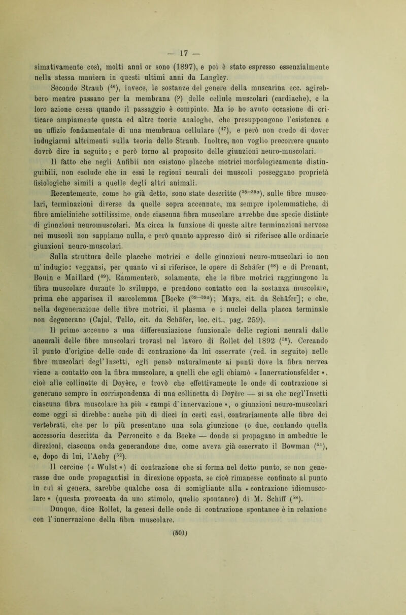 17 — simativamente così, molti anni or sono (1897), e poi è stato espresso essenzialmente nella stessa maniera in questi ultimi anni da Langley. Secondo Straub (46), invece, le sostanze del genere della muscarina ecc. agireb- bero mentre passano per la membrana (?) delle cellule muscolari (cardiache), e la loro azione cessa quando il passaggio è compiuto. Ma io ho avuto occasione di cri- ticare ampiamente questa ed altre teorie analoghe, che presuppongono 1’esistenza e un uffizio fondamentale di una membrana cellulare (47), e però non credo di dover indugiarmi altrimenti sulla teoria dello Straub. Inoltre, non voglio precorrere quanto dovrò dire in seguito; e però torno al proposito delle giunzioni neuro-muscolari. 11 fatto che negli Anfibii non esistono placche motrici morfologicamente distin- guibili, non esclude che in essi le regioni neurali dei muscoli posseggano proprietà fisiologiche simili a quelle degli altri animali. Recentemente, come ho già detto, sono state descritte (3s-39a), sulle fibre musco- lari, terminazioni diverse da quelle sopra accennate, ma sempre ipolemmatiche, di fibre amieliniche sottilissime, onde ciascuna fibra muscolare avrebbe due specie distinte di giunzioni neuromuscolari. Ma circa la funzione di queste altre terminazioni nervose nei muscoli non sappiamo nulla, e però quanto appresso dirò si riferisce alle ordinarie giunzioni neuro-muscolari. Sulla struttura delle placche motrici e delle giunzioni neuro-muscolari io non m'indugio: veggansi, per quanto vi si riferisce, le opere di Schàfer (48) e di Prenant, Bouin e Maillard (49). Rammenterò, solamente, che le fibre motrici raggiungono la fibra muscolare durante lo sviluppo, e prendono contatto con la sostanza muscolare, prima che apparisca il sarcolemma [Boeke (39“39°) ; Mays, cit. da Schàfer] ; e che, nella degenerazione delle fibre motrici, il plasma e i nuclei della placca terminale non degenerano (Cajal, Tello, cit. da Schàfer, loc. cit., pag. 259). Il primo accenno a una differenziazione funzionale delle regioni neurali dalle aneurali delle fibre muscolari trovasi nel lavoro di Rollet del 1892 (50). Cercando il punto d’origine delle onde di contrazione da lui osservate (ved. in seguito) nelle fibre muscolari degl’insetti, egli pensò naturalmente ai punti dove la fibra nervea viene a contatto con la fibra muscolare, a quelli che egli chiamò « Innervationsfelder », cioè alle collinette di Doyère, e trovò che effettivamente le onde di contrazione si generano sempre in corrispondenza di una collinetta di Doyère — si sa che negl’insetti ciascuna fibra muscolare ha più « campi d’innervazione », o giunzioni neuro-muscolari come oggi si direbbe: anche più di dieci in certi casi, contrariamente alle fibre dei vertebrati, che per lo più presentano una sola giunzione (o due, contando quella accessoria descrìtta da Perroncito e da Boeke — donde si propagano in ambedue le direzioni, ciascuna onda generandone due, come aveva già osservato il Bowman (51), e, dopo di lui, l’Aeby (52). Il cercine (« Wulst») di contrazione che si forma nel detto punto, se non gene- rasse due onde propagantisi in direzione opposta, se cioè rimanesse confinato al punto in cui si genera, sarebbe qualche cosa di somigliante alla « contrazione idiomusco- lare » (questa provocata da uno stimolo, quello spontaneo) di M. Schiff (58). Dunque, dice Rollet, la genesi delle ondo di contrazione spontanee è in relazione con l’innervazione della fibra muscolare.