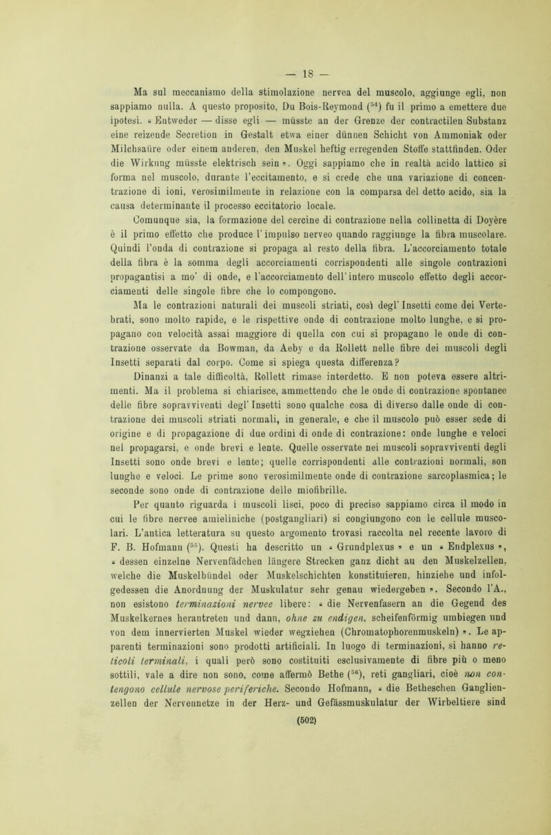 — 18 Ma sul meccanismo della stimolazione nervea del muscolo, aggiunge egli, non sappiamo nulla. A questo proposito, Du Bois-Reymond (54) fu il primo a emettere due ipotesi. « Entweder — disse egli — miisste an der Grenze der contractilen Substanz eine reizende Secretion in Gestalt etwa einer diinnen Schicht von Ammoniak oder Milchsaiire oder einem auderen, den Muskel beftig erregenden Stoffe statttìnden. Oder die Wirkung miisste elektrisch sein». Oggi sappiamo che in realtà acido lattico si forma nel muscolo, durante l’eccitamento, e si crede che una variazione di concen- trazione di ioni, verosimilmente in relazione con la comparsa del detto acido, sia la causa determinante il processo eccitatorio locale. Comunque sia, la formazione del cercine di contrazione nella collinetta di Doyère è il primo effetto che produce V impulso nerveo quando raggiunge la fibra muscolare. Quindi l’onda di contrazione si propaga al resto della fibra. L’accorciamento totale della fibra è la somma degli accorciamenti corrispondenti alle singole contrazioni propagantisi a mo’ di onde, e l’accorciamento dell’ intero muscolo effetto degli accor- ciamenti delle singole fibre che lo compongono. Ma le contrazioni naturali dei muscoli striati, cosi degl’ Insetti come dei Verte- brati, sono molto rapide, e le rispettive onde di contrazione molto lunghe, e si pro- pagano con velocità assai maggiore di quella con cui si propagano le onde di con- trazione osservate da Bowman, da Aeby e da Rollett nelle fibre dei muscoli degli Insetti separati dal corpo. Come si spiega questa differenza? Dinanzi a tale difficoltà, Rollett rimase interdetto. E non poteva essere altri- menti. Ma il problema si chiarisce, ammettendo che le onde di contrazione spontanee delle fibre sopravviventi degl’ Insetti sono qualche cosa di diverso dalle onde di con- trazione dei muscoli striati normali, in generale, e che il muscolo può esser sede di origine e di propagazione di due ordini di onde di contrazione: onde lunghe e veloci nel propagarsi, e onde brevi e lente. Quelle osservate nei muscoli sopravviventi degli Insetti sono onde brevi e lente; quelle corrispondenti alle contrazioni normali, son lunghe e veloci. Le prime sono verosimilmente onde di contrazione sarcoplasmica ; le seconde sono onde di contrazione delle miofibrille. Per quanto riguarda i muscoli lisci, poco di preciso sappiamo circa il modo in cui le fibre nervee amieliniche (postgangliari) si congiungono con le cellule musco- lari. L’antica letteratura su questo argomento trovasi raccolta nel recente lavoro di F. B. Hofmann (55). Questi ha descritto un « Grundplexus » e un < Endplexus », « dessen einzelne Nervenfàdchen làngero Strecken ganz dicht au den Muskelzellen, welche die Muskelbiindel oder Muskelschichten konstituieren, hinziehe und infol- gedessen die Anordnung der Muskulatur sehr genau wiedergeben ». Secondo l’A., non esistono terminazioni nervee libere: « die Nervenfasern an die Gegend des Muskelkernes herantreten und dann, oline zu endigen, scheifenfòrmig umbiegen und von dem innervierten Muskel wieder wegziehen (Chromatophorenmuskeln) ». Le ap- parenti terminazioni sono prodotti artificiali. In luogo di terminazioni, si hanno re- ticoli terminali, i quali però sono costituiti esclusivamente di fibre più o meno sottili, vale a dire non sono, come affermò Bethe (56), reti gangliari, cioè non con- tengono cellule nervose 'periferiche. Secondo Hofmann, « die Betheschen Ganglien- zellen der Nervennetze in der Herz- und Gefàssmuskulatur der Wirbeltiere sind