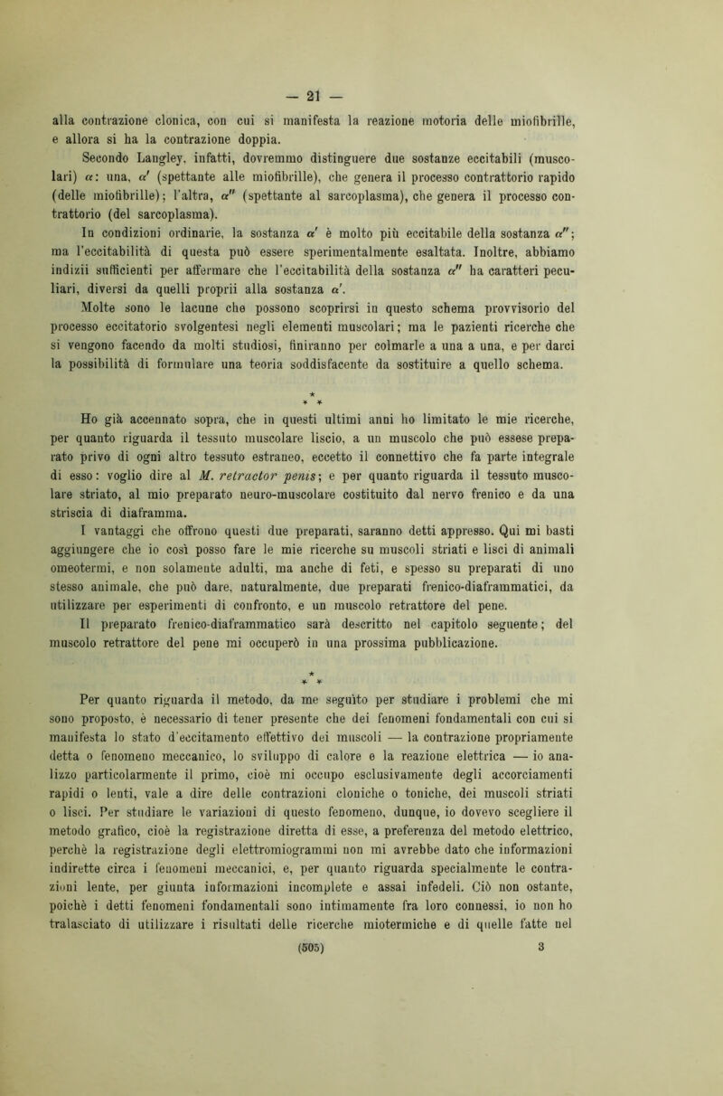 - 21 — alla contrazione clonica, con cui si manifesta la reazione motoria delle miofìbrille, e allora si ha la contrazione doppia. Secondo Langley, infatti, dovremmo distinguere due sostanze eccitabili (musco- lari) a: una, a' (spettante alle miofìbrille), che genera il processo contrattorio rapido (delle miofìbrille); l'altra, a (spettante al sarcoplasma), che genera il processo con- trattorio (del sarcoplasma). In condizioni ordinarie, la sostanza a è molto più eccitabile della sostanza or; ma l’eccitabilità di questa può essere sperimentalmente esaltata. Inoltre, abbiamo indizii sufficienti per affermare che l’eccitabilità della sostanza a ha caratteri pecu- liari, diversi da quelli proprii alla sostanza a'. Molte sono le lacune che possono scoprirsi in questo schema provvisorio del processo eccitatorio svolgentesi negli elementi muscolari ; ma le pazienti ricerche che si vengono facendo da molti studiosi, finiranno per colmarle a una a una, e per darci la possibilità di formulare una teoria soddisfacente da sostituire a quello schema. ★ ¥ ¥ Ho già accennato sopra, che in questi ultimi anni ho limitato le mie ricerche, per quanto riguarda il tessuto muscolare liscio, a un muscolo che può essese prepa- rato privo di ogni altro tessuto estraneo, eccetto il connettivo che fa parte integrale di esso: voglio dire al M. retractor 'penisi e per quanto riguarda il tessuto musco- lare striato, al mio preparato neuro-muscolare costituito dal nervo frenico e da una striscia di diaframma. I vantaggi che offrono questi due preparati, saranno detti appresso. Qui mi basti aggiungere che io così posso fare le mie ricerche su muscoli striati e lisci di animali omeotermi, e non solamente adulti, ma anche di feti, e spesso su preparati di uno stesso animale, che può dare, naturalmente, due preparati frenico-diaframmatici, da utilizzare per esperimenti di confronto, e un muscolo retrattore del pene. II preparato frenico-diaframmatico sarà descritto nel capitolo seguente ; del muscolo retrattore del pene mi occuperò in una prossima pubblicazione. ★ * ¥ Per quanto riguarda il metodo, da me seguito per studiare i problemi che mi sono proposto, è necessario di tener presente che dei fenomeni fondamentali con cui si manifesta lo stato d'eccitamento effettivo dei muscoli — la contrazione propriamente detta o fenomeno meccanico, lo sviluppo di calore e la reazione elettrica — io ana- lizzo particolarmente il primo, cioè mi occupo esclusivamente degli accorciamenti rapidi o lenti, vale a dire delle contrazioni cloniche o toniche, dei muscoli striati o lisci. Per studiare le variazioni di questo fenomeno, dunque, io dovevo scegliere il metodo grafico, cioè la registrazione diretta di esse, a preferenza del metodo elettrico, perchè la registrazione degli elettromiogrammi non mi avrebbe dato che informazioni indirette circa i fenomeni meccanici, e, per quanto riguarda specialmente le contra- ziuui lente, per giunta informazioni incomplete e assai infedeli. Ciò non ostante, poiché i detti fenomeni fondamentali sono intimamente fra loro connessi, io non ho tralasciato di utilizzare i risultati delle ricerche miotermiche e di quelle fatte nel
