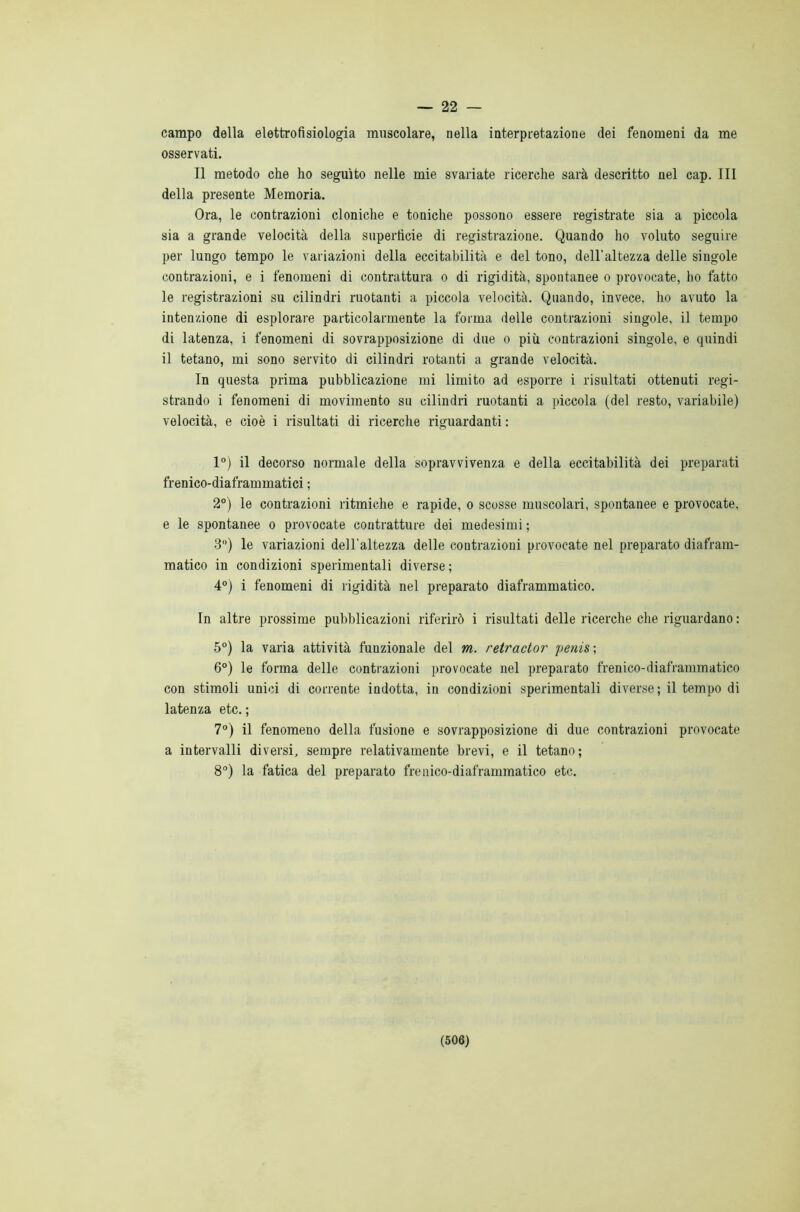 — 22 — campo della elettrofisiologia muscolare, nella interpretazione dei fenomeni da me osservati. Il metodo che ho seguito nelle mie svariate ricerche sarà descritto nel cap. Ili della presente Memoria. Ora, le contrazioni cloniche e toniche possono essere registrate sia a piccola sia a grande velocità della superficie di registrazione. Quando ho voluto seguire per lungo tempo le variazioni della eccitabilità e del tono, dell'altezza delle singole contrazioni, e i fenomeni di contrattura o di rigidità, spontanee o provocate, ho fatto le registrazioni su cilindri ruotanti a piccola velocità. Quando, invece, ho avuto la intenzione di esplorare particolarmente la forma delle contrazioni singole, il tempo di latenza, i fenomeni di sovrapposizione di due o più contrazioni singole, e quindi il tetano, mi sono servito di cilindri rotanti a grande velocità. In questa prima pubblicazione mi limito ad esporre i risultati ottenuti regi- strando i fenomeni di movimento su cilindri ruotanti a piccola (del resto, variabile) velocità, e cioè i risultati di ricerche riguardanti : 1°) il decorso normale della sopravvivenza e della eccitabilità dei preparati frenico-diaframmatici ; 2°) le contrazioni ritmiche e rapide, o scosse muscolari, spontanee e provocate, e le spontanee o provocate contratture dei medesimi ; 3°) le variazioni dell'altezza delle contrazioni provocate nel preparato diafram- matico in condizioni sperimentali diverse; 4°) i fenomeni di rigidità nel preparato diaframmatico. In altre prossime pubblicazioni riferirò i risultati delle ricerche che riguardano : 5°) la varia attività funzionale del m. retractor penis; 6°) le forma delle contrazioni provocate nel preparato frenico-diaframmatico con stimoli unici di corrente indotta, in condizioni sperimentali diverse; il tempo di latenza etc. ; 7°) il fenomeno della fusione e sovrapposizione di due contrazioni provocate a intervalli diversi, sempre relativamente brevi, e il tetano; 8°) la fatica del preparato frenico-diaframmatico etc.