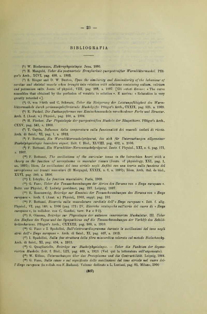 - 23 — BIBLIOGRAFIA (1) W. Biedermann, Elektrophysiologie. Jena, 1895. (2) E. Mangold, Ueber die postmortale Erregbarkeit quergestreifter Warmblùtermuskel. Pflti ger’s Arch., XCVI, pag. 498, a. 1908. (3) S. Ringer and D. W. Buxton, Upon thè similarity and dissimilarity of thè behaviour of cardiac and skeletal muscle when brought into relation with Solutions containing sodium, calcium and potassium salts. Journ. of physiol., Vili, pag. 288, a. 1887. []GIi autori dicono: « The curve resembles that obtained by thè perfusion of veratria in solution ». E ancóra: « Relaxation is very greatly retarded »]. (4) 0. von Kurth und C. Schwarz, Ueber die Steigerung der Leistungsfàhigkeit des Warm- blùtermuskels durch gerinnungsbefórdernde Muskelgifte. Pfluger’s Arch., CXXIX, pag. 525, a. 1909. (5) E. Paukul. Die Zuckungsformen von Kaninchenrnuskeln verschiedener Farbe und Structur. Arch. f. (Anat. n.) Physiol., pag. 100, a. 1904. (*) H. Fischer, Zur Physiologie der quergestreiften Muskeln der Sàugethiere. Pfluger’s Arch., CXXV, pag. 541, a. 1908. (7) T. Gayda, Influenza della temperatura sulla funzionalità dei muscoli isolati di riccio. Arch. di fisiol., XI, pag. 1, a. 1912. (8) F. Bottazzi, Ein Warmblùtermuskelpr'àparat, das sich fur Untersuchungen allgemeiner Muskelphysiologie besonders eignet. Zeit. f. Biol., XLVIII, pag. 482, a. 1906. (9) F. Bottazzi, Ein Warmblùter-Nervenmuskelpràparat. Zentr. f. Physiol., XXI, n. 6, pag. 171, a. 1907. (10) F. Bottazzi, The oscillations of thè auricular tonus in thè batrachian heart with a theory on thè function of sarcoplasma in muscular tissues (Journ. of physiology, XXI, pag. 1, an. 1897); Idem, Le oscillazioni del tono atriale negli Anfibii con una teoria sulla funzione del sarcoplasma nei tessuti muscolari (Il Morgagni, XXXIX, n. 8, a. 1897); Idem, Arch. ital. de biol., XXVI, pag. 880, a. 1896. (u) I. Ioteyko, La fonction musculaire. Paris, 1909. (12) G. Fano, Ueber die Tonusschwankungen der Atrien des Herzens von « Emys europaea ». Beitr. zur Physiol., C. Ludwig gewidmet, pag. 287. Leipzig, 1887. (13) E. Rosenzweig, Beitràge zur Kenntnh der Tonusschwankungen des Herzens von « Emys europaea ». Arch. f. (Anat. u.) Physiol., 1903, suppl. pag. 192. (14) F. Bottazzi, Ricerche sulla muscolatura cardiale dell' « Emys europaea ». Zeit. f. allg. Physiol., VI, pag. 140, a. 1906 (pag. 171: IV, Ricerche istologiche sull'atrio del cuore di « Emys europaea », in collabor. con C. Ganfini, tavv. 9 a e 9 b). (15) S. Oinuma, Beitràge zur Physiologie der autonom innervierten Muskulatur. III. Ueber den Einfluss des Vagus und des Sympathicus auf die Tonusschwankungen der Vorhòfe des Schild- krotenherzens. Pfluger’s Arch., CXXXI1I, pag. 500, a. 1910. (16) G. Fano e I. Spadolini, Sull'elettrocardiogramma durante le oscillazioni del tono negli atrii dell' « Emys europaea ». Arch. di fisiol., XI, pag. 467, a. 1913. (17) I. Spadolini, Sulla fine struttura della fibra miocardica colorata col metodo Bielschowky. Arch. di fisiol., XI, pag. 434, a. 1913. (18) G. Quagliariello, Beitràge zur Muskelphysiologie. — Ueber die Funktion der degene- rierten Muskeln. Zeit. f. Biol., LIX, pag. 469, a. 1913. (Ved. qui la letteratura sull’argomento). (19) W. Kuhne, Untersuchungen iiber das Protoplasma und die Contractilitàt. Leipzig, 1864. (20) G. Fano, Sulle cause e sul significato delle oscillazioni del tono atriale nel cuore del- V Emys europaea (in collab. con F. Badano). Volume dedicato a L. Luciani, pag. 83. Milano, 1900