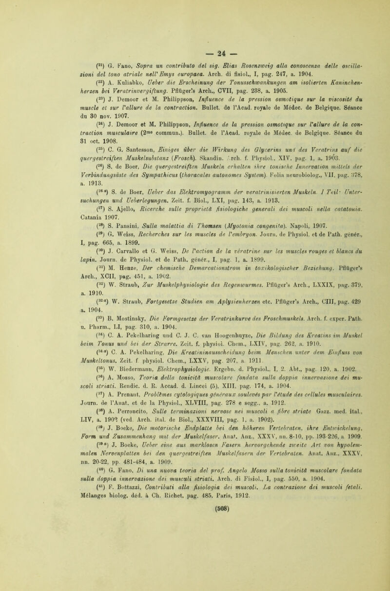 — 24 — (21) G. Fano, Sopra un contributo del sig. Elias Rosenzweig alla conoscenza delle oscilla- zioni del tono atriale nell' Emys europaea. Arch. di fisiol., I, pag. 247, a. 1904. (22) A. Kuliabko, Ueber die Erscheinung der Tonusschwankungen am isolierten Kaninchen- herzen bei Veratrinvergiftung. Pflugerls Arch., CVII, pag. 238, a. 1905. (23) J. Demoor et M. Philippson, Influence de la pression osmotique sur la viscosité du muscle et sur l'allure de la contraction. Bullet. de l’Acad. royale de Médec. de Belgique. Séance du 30 nov. 1907. (M) J. Demoor et M. Philippson, Influence de la pression osmotique sur l'allure de la con- traction musculaire (2m9 commun.). Bullet. de l’Acad. royale de Médec. de Belgique. Séance du 31 oct. 1908. (25) C. G. Santesson, Einiges iiber die Wirkung des Glycerins uni des Veratrins auf die quergeslreiften Muskelsubstanz (Frosch). Skandin. Arch. f. Pliysiol., XIV. pag. 1, a. 1903. (26) S. de Boer, Die quergestreiftcn Muskeln erhalten ihre tomsche Innervation millels der Verbindungsàste des Sympathicus (thoracales autonomcs System). Foli a neurobiolog., VII, pag. 378, a. 1913. (26a) S. de Boer, Ueber das Elektromyogramm der veratrinisierten Muskeln. I Teih Unter- suchungen und Ueherlegungen. Zeit. f. Biol., LXI, pag. 143, a. 1913. (27) S. Ajello, Ricerche sulle proprietà fisiologiche generali dei muscoli nella catatonia. Catania 1907. (28) S. Pansini, Sulla malattia di Thomsen (Myotonia congenita). Napoli, 1907. (29J G. Weiss, Recherches sur les muscles de l'embryon. Journ. de Pliysiol. et de Patii, génér., I, pag. 665, a. 1899. (30) J. Carvallo et G. Weiss, De l'action de la vératrine sur les muscles rouges et blancs du lapin. Journ. de Physiol. et de Patii, génér., I, pag. 1, a. 1899. (31) M. Henze, Der chemische Demarcationstrom in toxikologischer Beziehung. Pfliiger’s Arch., XCII, pag. 451, a. 1902. (32) W. Straub, Zur Muskelphysiologie des Regenwurmes. Pfiiiger’s Arch., LXXIX, pag. 379, a. 1910. (32“) W. Straub, Fortgesetze Studien am Aplysienherzen etc. Pfliiger’s Arch., CIII, pag. 429 a. 1904. (33) B. Mostinsky, Die Formgesetze der Veratrinkurve des Froschmuskels. Arch. f. exper. Patii, u. Pharm., LI, pag. 310, a. 1904. (34) C. A. Pekulharing und C. J. C. van Hoogenhuyze, Die Bildung des Kreaùns im Muskel beim Tonus und bei der Strarre. Zeit. f. physiol. Chem., LXIV, pag. 262. a. 1910. (34°) C. A. Pekelharing, Die Kreatininausscheidung beim Menschen unter dem Einfluss von Muskeltonus. Zeit. f physiol. Chem., LXXV, pag. 207, a. 1911. (36) W. Biedermann, Elektrophysiologie. Ergebn. d. Physiol.. I, 2. Abt., pag. 120, a. 1902. (36) A. Mosso, Teoria della tonicità muscolare fondata sulla doppia innervazione dei mu- scoli striati. Rendic. d. R. Accad. d. Lincei (5), XIII, pag. 174, a. 1904. (37) A. Prenant, Problèmes cytologiques généraux soulevés par l'ètude des cellules musculaires. Journ. de l’Anat. et de la Physiol., XLVIII, pag. 278 e segg., a. 1912. (M) A. Perroncito, Sulle terminazioni nervose nei muscoli a fibre striate Gazz. med. ital., LIV, a. 1902 (ved. Arch. ital. de Biol., XXXVIII, pag. 1. a. 1902). (39j J. Boeke, Die motorische Endplatte bei den hóheren Vertebraten, ihre Entwickelung, Form und Zusammenhang mit der Muskelfaser. Anat. Anz., XXXV, nn. 8-10, pp. 193-226, a 1909. (39°) J. Boeke, Ueber eine aus marklosen Fasern hervorgehende zweite Art von hypolem- malen Nervenplatten bei den querg estreiften Muskelfasern der Vertebraten. Anat. Anz., XXXV, nn. 20-22, pp. 481-484, a. 1909. (40) G. Fano, Di una nuova teoria del prof. Angelo Mosso sulla tonicità muscolare fondata sulla doppia innervazione dei musculi striati. Arch. di Fisiol., I, pag. 550, a. 1904. (41) F. Bottazzi, Contributi alla fisiologia dei muscoli. La contrazione dei muscoli fetali. Mélanges biolog. déd. à Ch. Richet, pag. 485. Paris, 1912.