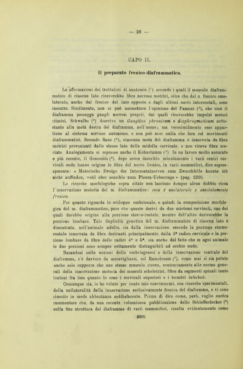 — 26 — CAPO li. Il preparato frenico diaframmatico. Le affermazioni dei trattatisti di anatomia (x). secondo i quali il muscolo diafram- matico di ciascun lato riceverebbe fibre nervose motrici, oltre che dal n. frenico omo- laterale, anche dal frenico del lato opposto e dagli ultimi nervi intercostali, sono inesatte. Similmente, non si può ammettere l'opinione del Pansini (2), che cioè il diaframma possegga gangli nervosi proprii, dai quali riceverebbe impulsi motori ritmici. Schwalbe (3) descrive un Ganglion phrenicum o diaphragmaticum sotto- stante alla metà destra del diaframma, nell’uomo; ma verosimilmente esso appar- tiene al sistema nervoso autonomo, e non può aver nulla che fare coi movimenti diaframmatici. Secondo Sano (4), ciascuna metà del diaframma è innervata da fibre motrici provenienti dallo stesso lato della midolla cervicale, e non riceve fibre cro- ciate. Analogamente si espresse anche il Kohnstamm (5). In un lavoro molto accurato e più recente, il Goessnitz (6), dopo avere descritto minutamente i varii centri cer- vicali onde hanno origine le fibre del nervo frenico, in varii mammiferi, dice espres- spmente: « Motorische Zweige der Intercostalnerven zum Zwerchfelle konnte ich nicht auffinden, wohl ober sensible zum Pleura-Ueberzuge » (pag. 210). Le ricerche morfologiche sopra citate non lasciano dunque alcun dubbio circa l’innervazione motoria del m. diaframmatico : essa è unilaterale e assolutamente frenica. Per quanto riguarda lo sviluppo embrionale, e quindi la composizione morfolo- gica del m. diaframmatico, pare che questo derivi da due miotomi cervicali, uno dei quali darebbe origine alla porzione sterno-costale, mentre dall’altro deriverebbe la porzione lombare. Tale duplicità genetica del m. diaframmatico di ciascun lato è dimostrata, nell’animale adulto, sia dalla innervazione, essendo la porzione sterno- costale innervata da fibre derivanti principalmente dalla 3a radice cervicale e la por- zione lombare da fibre delle radici 4a e 5*, sia anche dal fatto che in ogni animale le due porzioni sono sempre nettamente distinguibili ad occhio nudo. Basandosi sulle nozioni della embriogenesi e della innervazione centrale del diaframma, c’è davvero da meravigliarsi, col Ramstroem (7), come mai si sia potuto anche solo supporre che uno stesso muscolo riceva, contrariamente alle norme gene- rali della innervazione motoria dei muscoli scheletrici, fibre da segmenti spinali tanto lontani fra loro quanto lo sono i cervicali superiori e i toracici inferiori. Comunque sia, io ho voluto per conto mio convincermi, con ricerche sperimentali, della unilateralità della innervazione esclusivamente frenica del diaframma, e vi sono riuscito in modo abbastanza soddisfacente. Prima di dire come, però, voglio ancóra rammentare che, da una recente voluminosa pubblicazione dello Schiefferdecker (8) sulla fine struttura del diaframma di varii mammiferi, risulta evidentemente come