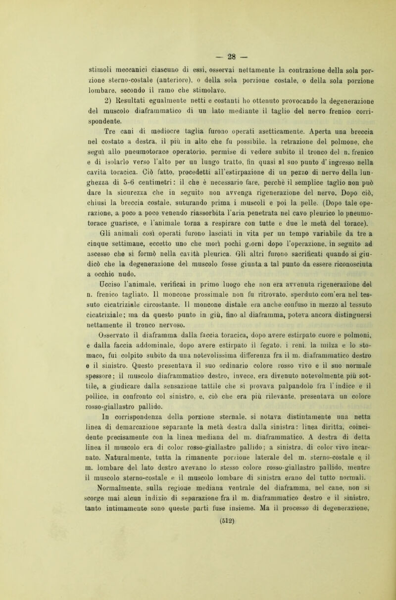 — 28 — stimoli meccanici ciascuno di essi, osservai nettamente la contrazione della sola por- zione sterno-costale (anteriore), o della sola porzione costale, o della sola porzione lombare, secondo il ramo che stimolavo. 2) Resultati egualmente netti e costanti ho ottenuto provocando la degenerazione del muscolo diaframmatico di un lato mediante il taglio del nervo frenico corri- spondente. Tre cani di mediocre taglia furono operati asetticamente. Aperta una breccia nel costato a destra, il più in alto che fu possibile, la retrazione del polmone, che seguì allo pneumotorace operatorio, permise di vedere subito il tronco del n. frenico e di isolarlo verso l'alto per un lungo tratto, fin quasi al suo punto d’ingresso nella cavità toracica. Ciò fatto, procedetti all’estirpazione di un pezzo di nervo della lun- ghezza di 5-6 centimetri: il che è necessario fare, perchè il semplice taglio non può dare la sicurezza che in seguito non avvenga rigenerazione del nervo. Dopo ciò, chiusi la breccia costale, suturando prima i muscoli e poi la pelle. (Dopo tale ope- razione, a poco a poco venendo riassorbita l’aria penetrata nel cavo pleurico lo pneumo- torace guarisce, e l’animale torna a respirare con tutte e due le metà del torace). Gli animali così operati furono lasciati in vita per un tempo variabile da tre a cinque settimane, eccetto uno che morì pochi giorni dopo l’operazione, in seguito ad ascesso che si formò nella cavità pleurica. Gli altri furono sacrificati quando si giu- dicò che la degenerazione del muscolo fosse giunta a tal punto da essere riconosciuta a occhio nudo. Ucciso l’animale, verificai in primo luogo che non era avvenuta rigenerazione del n. frenico tagliato. 11 moncone prossimale non fu ritrovato, sperduto com’era nel tes- suto cicatriziale circostante. Il moncone distale era anche confuso in mezzo al tessuto cicatriziale; ma da questo punto in giù, fino al diaframma, poteva ancora distinguersi nettamente il tronco nervoso. Osservato il diaframma dalla faccia toracica, dopo avere estirpato cuore e polmoni, e dalla faccia addominale, dopo avere estirpato il fegato, i reni, la milza e lo sto- maco, fui colpito subito da una notevolissima differenza fra il m. diaframmatico destro e il sinistro. Questo presentava il suo ordinario colore rosso vivo e il suo normale spessore; il muscolo diaframmatico destro, invece, era divenuto notevolmente più sot- tile, a giudicare dalla sensazione tattile che si provava palpandolo fra l’indice e il pollice, in confronto col sinistro, e, ciò che era più rilevante, presentava un colore rosso-giallastro pallido. In corrispondenza della porzione sternale, si notava distintamente una netta linea di demarcazione separante la metà destra dalla sinistra: linea diritta, coinci- dente precisamente con la linea mediana del m. diaframmatico. A destra di detta linea il muscolo era di color rosso-giallastro pallido; a sinistra, di color vivo incar- nato. Naturalmente, tutta la rimanente porzione laterale del m. sterno-costale e il m. lombare del lato destro avevano lo stesso colore rosso-giallastro pallido, mentre il muscolo sterno-costale e il muscolo lombare di sinistra erano del tutto normali. Normalmente, sulla regione mediana ventrale del diaframma, nel cane, non si scorge mai alcun indizio di separazione fra il m. diaframmatico destro e il sinistro, tanto intimamente sono queste parti fuse insieme. Ma il processo di degenerazione,