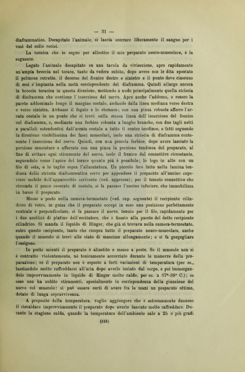— 31 — diaframmatico. Decapitato l’animale, si lascia scorrere liberamente il sangue per i vasi del collo recisi. La tecnica che io seguo per allestire il mio preparate neuro-muscolare, è la seguente. Legato l’animale decapitato su una tavola da vivisezione, apro rapidamente un’ampia breccia nel torace, tanto da vedere subito, dopo avere con le dita spostato il polmone retratto, il decorso del frenico destro e sinistro e il punto dove ciascuno di essi s’impianta nella metà corrispondente del diaframma. Quindi allargo ancora la breccia toracica in questa direzione, mettendo a nudo principalmente quella striscia di diaframma che contiene l’inserzione del nervo. Apro anche l’addome, e reseco la parete addominale luugo il margine costale, andando dalla linea mediana verso destra 0 verso sinistra. Abbasso il fegato e lo stomaco; con una pinza robusta alferro l’ar- cata costale in un punto che si trovi sulla stessa linea dell' inserzione del frenico sul diaframma, e, mediante una forbice robusta a lunghe branche, con due tagli netti e paralleli estendentisi dall'arcata costale a tutto il centro tendineo, e fatti seguendo la direzione visibilissima dei fasci muscolari, isolo una striscia di diaframma conte- nente l'inserzione del nervo. Quindi, con una piccola forbice, dopo avere lasciatola porzione muscolare e afferrato con una pinza la porzione tendinea del preparato, al fine di evitare ogni stiramento del nervo, isolo il frenico dal connettivo circostante, seguendolo verso l'apice del torace quanto più è possibile; lo lego in alto con un filo di seta, e lo taglio sopra l’allacciatura. Un piccolo foro fatto nella lamina ten- dinea della striscia diaframmatica serve per appendere il preparato all’uncino supe- riore mobile dell'apparecchio scrivente (ved. appresso) ; per il tessuto connettivo che circonda il pezzo resecato di costola, si fa passare l'uncino inferiore, che immobilizza in basso il preparato. Messo a posto nella camera-termostato (ved. cap. seguente) il recipiente cilin- drico di vetro, in guisa che il preparato occupi in esso una posizione perfettamente centrale e perpendicolare, si fa passare il nervo, tenuto per il filo, rapidamente per 1 due anellini di platino dell’eccitatore, che è fissato alla parete del detto recipiente cilindrico. Si manda il liquido di Ringer, che già si trovava nella camera-termostato, entro questo recipiente, tanto che ricopra tutto il preparato neuro-muscolare, anche quando il muscolo si trovi allo stato di massimo allungamento; e si fa gorgogliare l’ossigeno. In pochi minuti il preparato è allestito e messo a posto. Se il muscolo non si è contratto violentemente, nè tonicamente accorciato durante le manovre della pre- parazione; se il preparato non è esposto a forti variazioni di temperatura (per es., lasciandolo molto raffreddarsi all’aria dopo averlo isolato dal corpo, e poi immergen- dolo improvvisamente in liquido di Ringer molto caldo, per es. a 37°-38° C.) ; se esso non ha subito stiramenti, specialmente in corrispondenza della giunzione del nervo col muscolo: si può essere certi di avere fra le mani un preparato ottimo, dotato di lunga sopravvivenza. A proposito della temperatura, voglio aggiungere che è estremamente dannoso il riscaldare improvvisamente il preparato dopo averlo lasciato molto raffreddare. Du- rante la stagione calda, quando la temperatura dell'ambiente sale a 25 o più gradi