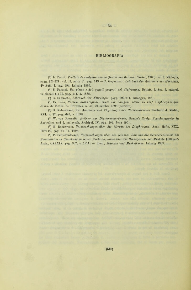 — 34 — BIBLIOGRAFIA (1) L. Testut, Trattato di anatomia umana (traduzione italiana. Torino, 1900): voi. I, Miologia, pagg. 226-227 ; voi. II, parte 3a, pag. 143. — C. Gegenbaur, Lehrbuch der Anatomie des Menschen, 4te Aufì., I, pag. 394, Leipzig 1890. (2) S. Pansini, Del plesso e dei gangli proprii del diaframma. Bollett. d. Soc. d. naturai, in Napoli (1) II, pag. 114, a. 1888. (3) G. Schwalbe, Lehrbuch der Neurologie, pagg. 909-911. Erlangen, 1881. (4) Fr. Sano, Nucleus diaphragmae : étude sur l'origine réelle du nerf diaphragmatique. Journ. de Médec. de Bruxelles, n. 42, 20 octobre 1898 (estratto). (5) O. Kohnstamm, Zur Anatomie und Physiologie des Phrenicuskernes. Fortschr. d. Medie., XVI, n. 17, pag. 643, a. 1898. (6) W. von Goessnitz, Beitrag zur Diaphragma-Frage, Semon’s Zoolg. Forschungsreise in Australien und d. malaysch. Arcbipel, IV, pag. 205, Jena 1901. (7) M. Ramstroera, Untersuchungen ùber die Nerven des Diaphragma. Anat. Hefte, XXX, Heft 92, pag. 671, a. 1906. (8) P. Schiefferdecker, Untersuchungen ùber den feineren Bau und die Kernverhàltnisse des Zwerchfelles in Beziehung zu seiner Funktion, sowie ùber das Bindegewebe der Muskeln (Pfliiger’s Arch., CXXXIX, pag. 337, a. 1911).— Idem., Muskeln und Muskelkerne, Leipzig 1909.