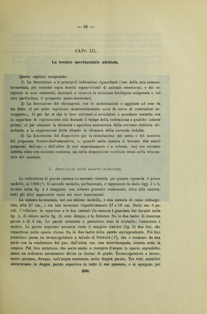 — 35 — CAPO III. La tecnica sperimentale adottata. Questo capitolo comprende: 1) La descrizione e le principali indicazioni riguardanti l’uso della mia camera- termostato, per ricerche sopra tessuti sopravviventi di animali omeotermi, e dei re- cipienti in essa contenuti, destinati a ricevere la soluzione fisiologica ossigenata e, nel caso particolare, il preparato neuro-muscolare. 2) La descrizione del chiraografo, con le modificazioni e aggiunte ad esso da me fatte: a) per poter registrare ininterrottamente serie di curve di contrazioni so- vrapposte; b) per far sì che le leve scriventi si avvicinino e prendano contatto con la superficie di registrazione solo durante il tempo della contrazione e qualche istante prima; c) per ottenere la chiusura e apertura automatica della corrente elettrica sti- molante, e la soppressione delle stimolo di chiusura della corrente indotta. 3) La descrizione del dispositivo per la stimolazione del nervo o del muscolo del preparato frenico-diafraramatico, e, quando nella camera si trovano due simili preparati, dell'uno o dell’altro di essi separatamente e a volontà, così con corrente indotta coinè con corrente continua, sia nella disposizione verticale come nella orizzon- tale del muscolo. 1. Descrizioae detta camera-termostato. La costruzione di questa camera-termostato rimonta per quanto riguarda il primo modello, al 1906 ('). Il secondo modello, perfezionato, è rappresent ito dalle iigg. 2 e 3, mentre nella fig. 4 è disegnato uno schema generale contenente, oltre alla camera, tutti gli altri apparecchi usati nei miei esperimenti. La camera-termostato, nel suo ultimo modello, è una camera di rame rettango- lare, alta 27 cm., i cui lati misurano rispettivamente 27 e 18 cm. Delle sue 6 pa- reti, l’inferiore, la superiore e le due laterali (la camera è guardata dal davanti nella fig. 3, di sbieco nella fig. 2) sono doppie, e la distanza fra le due lastre di ciascuna parete è di 4 cm. Le pareti anteriore e posteriore sono di cristallo; l'anteriore è mobile. La parete superiore presenta verso il margine sinistro (fig. 3) due fori, che immettono nello spazio chiuso fra le due lastre della parete corrispondente. Pel foro posteriore passa un termoregolatore a toluolo di Ostwald ( T), che è connesso da una parte con la conduttura del gas, dall’altra con una microlampada, situata sotto la camera. Pel foro anteriore, che serve anche a riempire d’acqua lo spazio sopradetto, passa un ordinario termometro diviso in decimi di grado. Termoregolatore e termo- metro pescano, dunque, nell'acqua contenuta nella doppia parete. Tre tubi metallici attraversano la doppia parete superiore in tutto il suo spessore, e si sporgono per