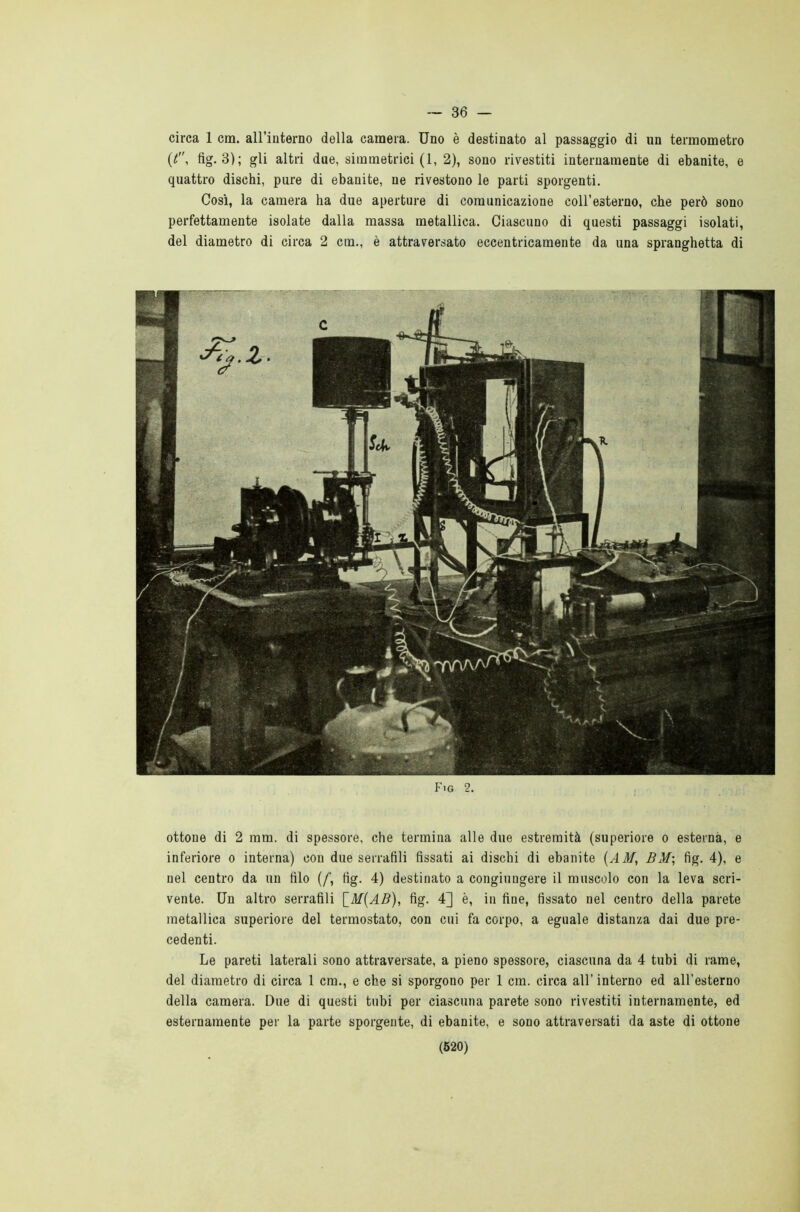 — 36 — circa 1 cm. all’interno della camera. Uno è destinato al passaggio di un termometro ((, fig. 3); gli altri due, simmetrici (1, 2), sono rivestiti internamente di ebanite, e quattro dischi, pure di ebanite, ne rivestono le parti sporgenti. Così, la camera ha due aperture di comunicazione coll’esterno, che però sono perfettamente isolate dalla massa metallica. Ciascuno di questi passaggi isolati, del diametro di circa 2 cm., è attraversato eccentricamente da una spranghetta di Fig 2. ottone di 2 mm. di spessore, che termina alle due estremità (superiore o esterna, e inferiore o interna) con due serrafili fìssati ai dischi di ebanite (AM, BM; fig. 4), e nel centro da un filo (/, fig. 4) destinato a congiungere il muscolo con la leva scri- vente. Un altro serrafili \_M(AB), fig. 4] è, in fine, fissato nel centro della parete metallica superiore del termostato, con cui fa corpo, a eguale distanza dai due pre- cedenti. Le pareti laterali sono attraversate, a pieno spessore, ciascuna da 4 tubi di rame, del diametro di circa 1 cm., e che si sporgono per 1 cm. circa all’ interno ed all'esterno della camera. Due di questi tubi per ciascuna parete sono rivestiti internamente, ed esternamente per la parte sporgente, di ebanite, e sono attraversati da aste di ottone