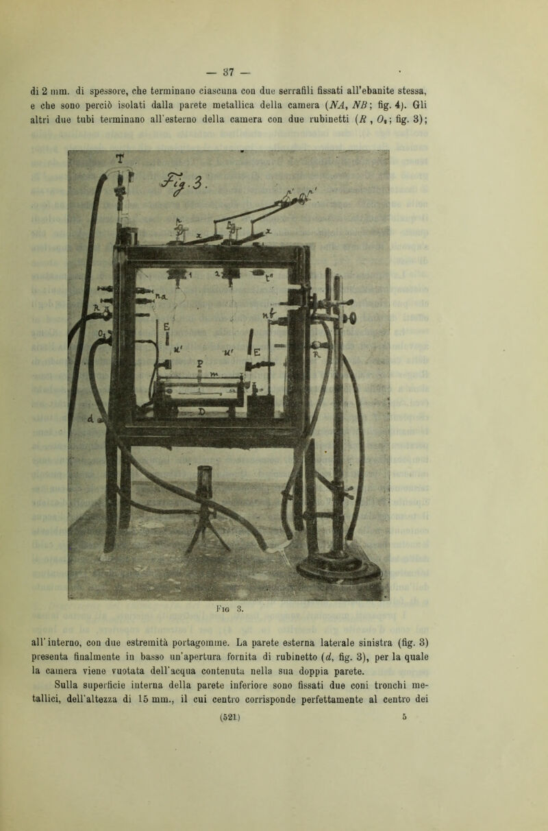 — 37 — di 2 min. di spessore, che terminano ciascuna con due serrafili fissati all’ebanite stessa, e che sono perciò isolati dalla parete metallica della camera (NA, NB‘, fig. 4). Gli altri due tubi terminano all’esterno della camera con due rubinetti (R , Ot -, fig. 3); Fig 3. all'interno, con due estremità portagomme. La parete esterna laterale sinistra (fig. 3) presenta finalmente in basso un’apertura fornita di rubinetto (d, fig. 3), per la quale la camera viene vuotata dell’acqua contenuta nella sua doppia parete. Sulla superficie interna della parete inferiore sono fissati due coni tronchi me- tallici, dell’altezza di 15 mm., il cui centro corrisponde perfettamente al centro dei