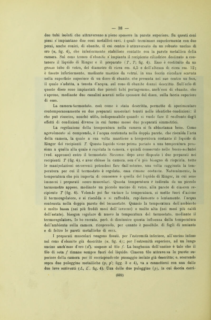 — 38 — due tubi isolati che attraversano a pieno spessore la parete superiore. Su questi coni pieni s'impiantano due coni metallici cavi, i quali terminano superiormente con due pezzi, anche conici, di ebanite, il cui centro è attraversato da un robusto uncino di oro (u, fig. 4), che inferiormente stabilisce contatto con la parete metallica della camera. Sul cono tronco d'ebanite s'impianta il recipiente cilindrico destinato a con- tenere il liquido di Ringer e il preparato (T, T\ fig. 4). Esso è costituito da un grosso tubo di vetro, del diametro di circa cm. 4,5 e dell'altezza di circa cm. 12; è fissato inferiormente, mediante mastice da vetrai, in una doccia circolare scavata nella superficie superiore di uu disco di ebanite, che presenta nel suo centro un foro, il quale s'adatta, a tenuta d’acqua, sul cono di ebanite dianzi descritto. Sull'orlo di questo disco sono impiantati due piccoli tubi portagomme, anch’essi di ebanite, che s'aprono, mediante due canalini scavati nello spessore del disco, sulla faccia superiore di esso. La camera-termostato, così come è stata descritta, permette di sperimentare contemporaneamente su due preparati muscolari tenuti nelle identiche condizioni : il che può riuscire, nonché utile, indispensabile quando si vuole fare il confronto degli effetti di condizioni diverse in cui furono messi due preparati simmetrici. La regolazione della temperatura nella camera si fa abbastanza bene. Come agevolmente si comprende, è l’acqua contenuta nella doppia parete, che riscalda l'aria della camera, la quale a sua volta mantiene a temperatura costante il liquido di Ringer dei recipienti T. Questo liquido viene prima portato a una temperatura pros- sima a quella alla quale è regolata la camera, e quindi conservato nelle bocce-serbatoi (ved. appresso) entro il termostato. Siccome, dopo aver disposto i due preparati nei recipienti T (fig. 4), e aver chiuso la camera, non c’è pili bisogno di riaprirla, tutte le manipolazioni occorrenti potendosi fare dall'esterno, una volta raggiunta la tem- peratura per cui il termostato è regolato, essa rimane costante. Naturalmente, la temperatura che pili importa di conoscere è quella del liquido di Ringer, in cui sono immersi i preparati neuro-muscolari. Questa temperatura è indicata da uu piccolo termometro appeso, mediante uu piccolo uncino di vetro, alla parete di ciascun re- cipiente T (fig. 4). Volendo poi far variare la temperatura, si mette fuori d'azione il termoregolatore, e si riscalda o si raffredda, rapidamente o lentamente, l'acqua contenuta nella doppia parete del termostato. Quando la temperatura dell'ambiente è molto bassa (nei più freddi mesi dell'inverno) o molto alta (nei mesi più caldi dell’estate), bisogna regolare di nuovo la temperatura del termostato, mediante il termoregolatore. Io ho cercato, però, di diminuire questa influenza della temperatura dell’ambiente sulla camera, ricoprendo, per quanto è possibile, di fogli di amianto e di feltro le pareti metalliche di essa. I preparati muscolari vengono fissati, per l’estremità inferiore, all'uncino infisso nel cono d’ebanite già descritto (u, fig. 4); per l’estremità superiore, ad un lungo uncino anch’esso d’oro (?/), sospeso al filo f. La lunghezza dell’uncino è tale che il filo di seta f rimane sempre fuori del liquido. Ciascun filo attraveisa la parete su- periore della camera per il corrispondente passaggio isolato già descritto; e, scorrendo sopra due paleggine metalliche (p, ptìgg. 3 e 4), va a connettersi con una delle due leve scriventi (L, Z', fig. 4). Una delle due puleggine (p), la cui doccia corri-