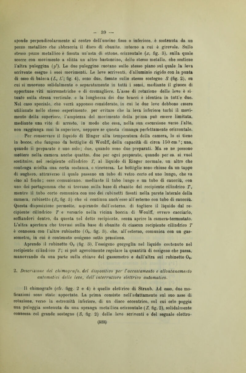39 — sponde perpendicolarmente al centro dell’uncino fisso o inferiore, è sostenuta da un pezzo metallico che abbraccia il disco di ebanite, intorno a cui è girevole. Sullo stesso pezzo metallico è fissata un’asta di ottone, orizzontale (x, fig. 8), sulla quale scorre con movimento a slitta un altro bastoncino, dello stesso metallo, che sostiene l’altra puleggina (p'). Le due puleggine ruotano sullo stesso piano sul quale la leva scrivente esegue i suoi movimenti. Le leve scriventi, d'alluminio rigido con la punta di osso di balena (L, L'\ fig. 4), sono due, fissate sullo stesso sostegno S (fig. 2), su cui si muovono solidalmente o separatamente in tutti i sensi, mediante il giuoco di opportune viti micrometriche e di cremagliere. L’asse di rotazione delle leve è si- tuato sulla stessa verticale, e la lunghezza dei due bracci è identica in tutt’e due. Nel caso speciale, che verrà appresso considerato, in cui le due leve debbono essere utilizzate nello stesso esperimento per evitare che la leva inferiore turbi il movi- mento della superiore, l’ampiezza del movimento della prima può essere limitata, mediante una vite di arresto, in modo che essa, nella sua escursione verso l’alto, non raggiunga mai la superiore, ueppure se questa rimanga perfettamente orizzontale. Per conservare il liquido di Ringer alla temperatura della camera, lo si tiene in bocce, che fungono da bottiglie di Woulff, della capacità di circa 150 cm.3; una, quando il preparato è uno solo; due, quando sono due preparati. Ma se ne possono mettere nella camera anche quattro, due per ogni preparato, quando per es. si vuol sostituire, nel recipiente cilindrico 71, al liquido di Ringer normale, un altro che contenga sciolta una certa sostanza, o viceversa. Le bottiglie sono chiuse da un tappo di sughero, attraverso il quale passano un tubo di vetro corto ed uno lungo, che va sino al fondo; esse comunicano, mediante il tubo lungo e un tubo di caucciù, con uno dei portagoinma che si trovano sulla base di ebanite del recipiente cilindrico T, mentre il tubo corto comunica con uno dei rubinetti fissati nella parete laterale della camera, rubinetto (R, fig. 3) che si continua auch’esso all’esterno con tubo di caucciù. Questa disposizione permette, aspirando dall’esterno, di togliere il liquido dal re- cipiente cilindrico T e versarlo nella vicina boccia di Woulff, ovvero cacciarlo, soffiandovi dentro, da questa nel detto recipiente, senza aprire la camera-termostato. L’altra apertura che trovasi sulla base di ebanite di ciascun recipiente cilindrico T è connessa con l’altro rubinetto (Os, fig. 3), che. all’esterno, comunica con un gas- sometro, in cui è contenuto ossigeno sotto pressione. Aprendo il rubinetto 02 (fig. 3), l’ossigeno gorgoglia nel liquido contenuto nel recipiente cilindrico T\ si può agevolmente regolare la quantità di ossigeno che passa, manovrando da una parte sulla chiave del gassometro e dall’altra sul rubinetto Ot. 2. Descrizione del ckimografo. del dispositivo per l'accostamento e allontanamento automatici delle leve, dell' interruttore elettrico automatico. 11 chimografo (cfr. fìgg. 2 e 4) è quello elettrico di Straub. Ad esso, due mo- tìcazioni sono state apportate. La prima consiste nell'adattamento sul suo asse di rotazione, verso la estremità inferiore, di un disco eccentrico, sul cui orlo poggia una puleggia sostenuta da una spranga metallica orizzontale (Z, fig. 2), solidalmente connessa col grande sostegno (S, fig. 2) delle leve scriventi e del segnale elettro-