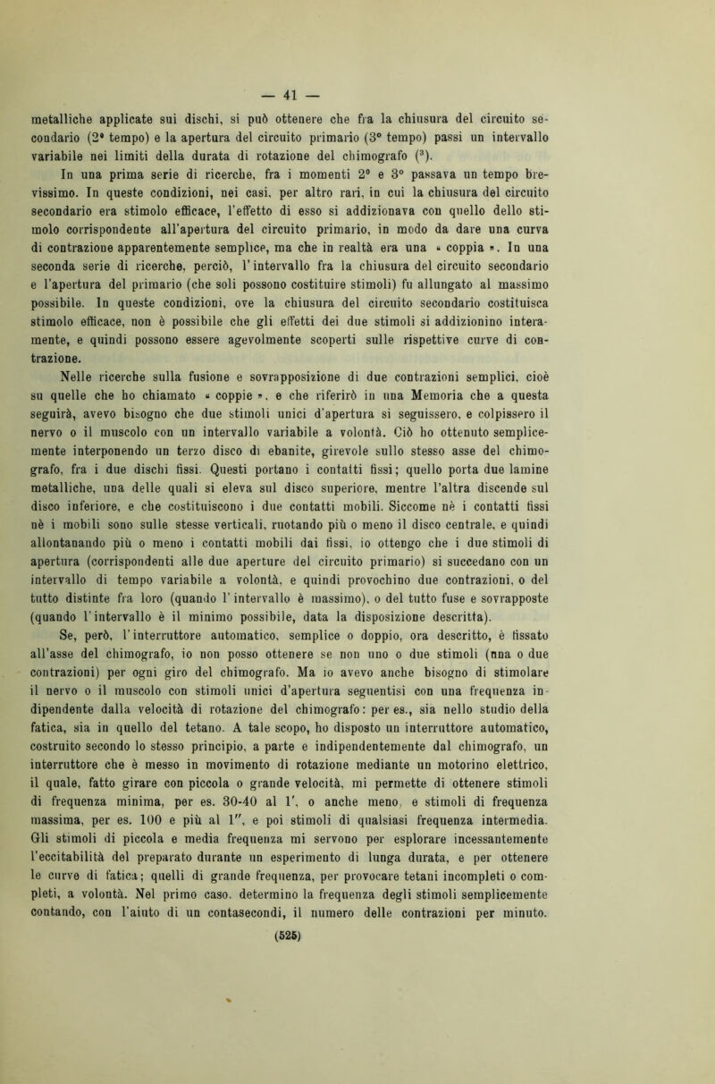 — 41 — metalliche applicate sui dischi, si può ottenere che fra la chiusura del circuito se- condario (2* tempo) e la apertura del circuito primario (3° tempo) passi un intervallo variabile nei limiti della durata di rotazione del chimografo (3). In una prima serie di ricerche, fra i momenti 2° e 3° passava un tempo bre- vissimo. In queste condizioni, nei casi, per altro rari, in cui la chiusura del circuito secondario era stimolo efficace, l’effetto di esso si addizionava con quello dello sti- molo corrispondente all’apertura del circuito primario, in modo da dare una curva di contrazione apparentemente semplice, ma che in realtà era una « coppia ». In una seconda serie di ricerche, perciò, l’intervallo fra la chiusura del circuito secondario e l’apertura del primario (che soli possono costituire stimoli) fu allungato al massimo possibile. In queste condizioni, ove la chiusura del circuito secondario costituisca stimolo efficace, non è possibile che gli effetti dei due stimoli si addizionino intera- mente, e quindi possono essere agevolmente scoperti sulle rispettive curve di con- trazione. Nelle ricerche sulla fusione e sovrapposizione di due contrazioni semplici, cioè su quelle che ho chiamato « coppie », e che riferirò in una Memoria che a questa seguirà, avevo bisogno che due stimoli unici d’apertura si seguissero, e colpissero il nervo o il muscolo con un intervallo variabile a volontà. Ciò ho ottenuto semplice- mente interponendo un terzo disco di ebanite, girevole sullo stesso asse del chimo- grafo, fra i due dischi fissi. Questi portano i contatti fissi; quello porta due lamine metalliche, UDa delle quali si eleva sul disco superiore, mentre l’altra discende sul disco inferiore, e che costituiscono i due contatti mobili. Siccome nè i contatti fissi nè i mobili sono sulle stesse verticali, ruotando più o meno il disco centrale, e quindi allontanando più o meno i contatti mobili dai fissi, io ottengo che i due stimoli di apertura (corrispondenti alle due aperture del circuito primario) si succedano con un intervallo di tempo variabile a volontà, e quindi provochino due contrazioni, o del tutto distinte fra loro (quando l’intervallo è massimo), o del tutto fuse e sovrapposte (quando l’intervallo è il minimo possibile, data la disposizione descritta). Se, però, l’interruttore automatico, semplice o doppio, ora descritto, è fissato all’asse del chimografo, io non posso ottenere se non uno o due stimoli (nna o due contrazioni) per ogni giro del chimografo. Ma io avevo anche bisogno di stimolare il nervo o il muscolo con stimoli unici d’apertura seguentisi con una frequenza in- dipendente dalla velocità di rotazione del chimografo: per es., sia nello studio della fatica, sia in quello del tetano. A tale scopo, ho disposto un interruttore automatico, costruito secondo lo stesso principio, a parte e indipendentemente dal chimografo, un interruttore che è messo in movimento di rotazione mediante un motorino elettrico, il quale, fatto girare con piccola o grande velocità, mi permette di ottenere stimoli di frequenza minima, per es. 30-40 al 1', o anche meno, e stimoli di frequenza massima, per es. 100 e più al 1, e poi stimoli di qualsiasi frequenza intermedia. Gli stimoli di piccola e media frequenza mi servono per esplorare incessantemente l’eccitabilità del preparato durante un esperimento di lunga durata, e per ottenere le curve di fatica ; quelli di grande frequenza, per provocare tetani incompleti o com- pleti, a volontà. Nel primo caso, determino la frequenza degli stimoli semplicemente contando, con l’aiuto di un contasecondi, il numero delle contrazioni per minuto.